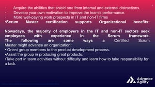 · Acquire the abilities that shield one from internal and external distractions.
· Develop your own motivation to improve the team's performance.
· More well-paying work prospects in IT and non-IT firms
•Scrum Master certification supports Organizational benefits:
Nowadays, the majority of employers in the IT and non-IT sectors seek
employees with experience in the Scrum framework.
The following are some ways a Certified Scrum
Master might advance an organization:
• Orient group members to the product development process.
•Assist the group in producing great products.
•Take part in team activities without difficulty and learn how to take responsibility for
a task.
 