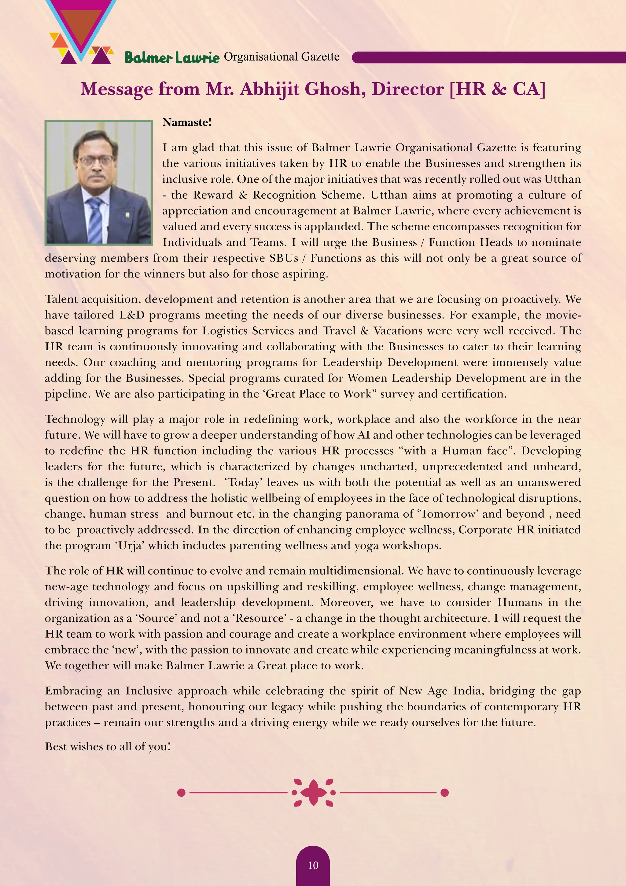Message from Mr. Abhijit Ghosh, Director [HR & CA] Namaste! I am glad that this issue of Balmer Lawrie Organisational Gazette is featuring the various initiatives taken by HR to enable the Businesses and strengthen its inclusive role. One of the major initiatives that was recently rolled out was Utthan - the Reward & Recognition Scheme. Utthan aims at promoting a culture of appreciation and encouragement at Balmer Lawrie, where every achievement is valued and every success is applauded. The scheme encompasses recognition for Individuals and Teams. I will urge the Business / Function Heads to nominate deserving members from their respective SBUs / Functions as this will not only be a great source of motivation for the winners but also for those aspiring. Talent acquisition, development and retention is another area that we are focusing on proactively. We have tailored L&D programs meeting the needs of our diverse businesses. For example, the movie- based learning programs for Logistics Services and Travel & Vacations were very well received. The HR team is continuously innovating and collaborating with the Businesses to cater to their learning needs. Our coaching and mentoring programs for Leadership Development were immensely value adding for the Businesses. Special programs curated for Women Leadership Development are in the pipeline. We are also participating in the ‘Great Place to Work” survey and certification. Technology will play a major role in redefining work, workplace and also the workforce in the near future. We will have to grow a deeper understanding of how AI and other technologies can be leveraged to redefine the HR function including the various HR processes “with a Human face”. Developing leaders for the future, which is characterized by changes uncharted, unprecedented and unheard, is the challenge for the Present. ‘Today’ leaves us with both the potential as well as an unanswered question on how to address the holistic wellbeing of employees in the face of technological disruptions, change, human stress and burnout etc. in the changing panorama of ‘Tomorrow’ and beyond , need to be proactively addressed. In the direction of enhancing employee wellness, Corporate HR initiated the program ‘Urja’ which includes parenting wellness and yoga workshops. The role of HR will continue to evolve and remain multidimensional. We have to continuously leverage new-age technology and focus on upskilling and reskilling, employee wellness, change management, driving innovation, and leadership development. Moreover, we have to consider Humans in the organization as a ‘Source’ and not a ‘Resource’ - a change in the thought architecture. I will request the HR team to work with passion and courage and create a workplace environment where employees will embrace the ‘new’, with the passion to innovate and create while experiencing meaningfulness at work. We together will make Balmer Lawrie a Great place to work. Embracing an Inclusive approach while celebrating the spirit of New Age India, bridging the gap between past and present, honouring our legacy while pushing the boundaries of contemporary HR practices – remain our strengths and a driving energy while we ready ourselves for the future. Best wishes to all of you! Organisational Gazette 10 
