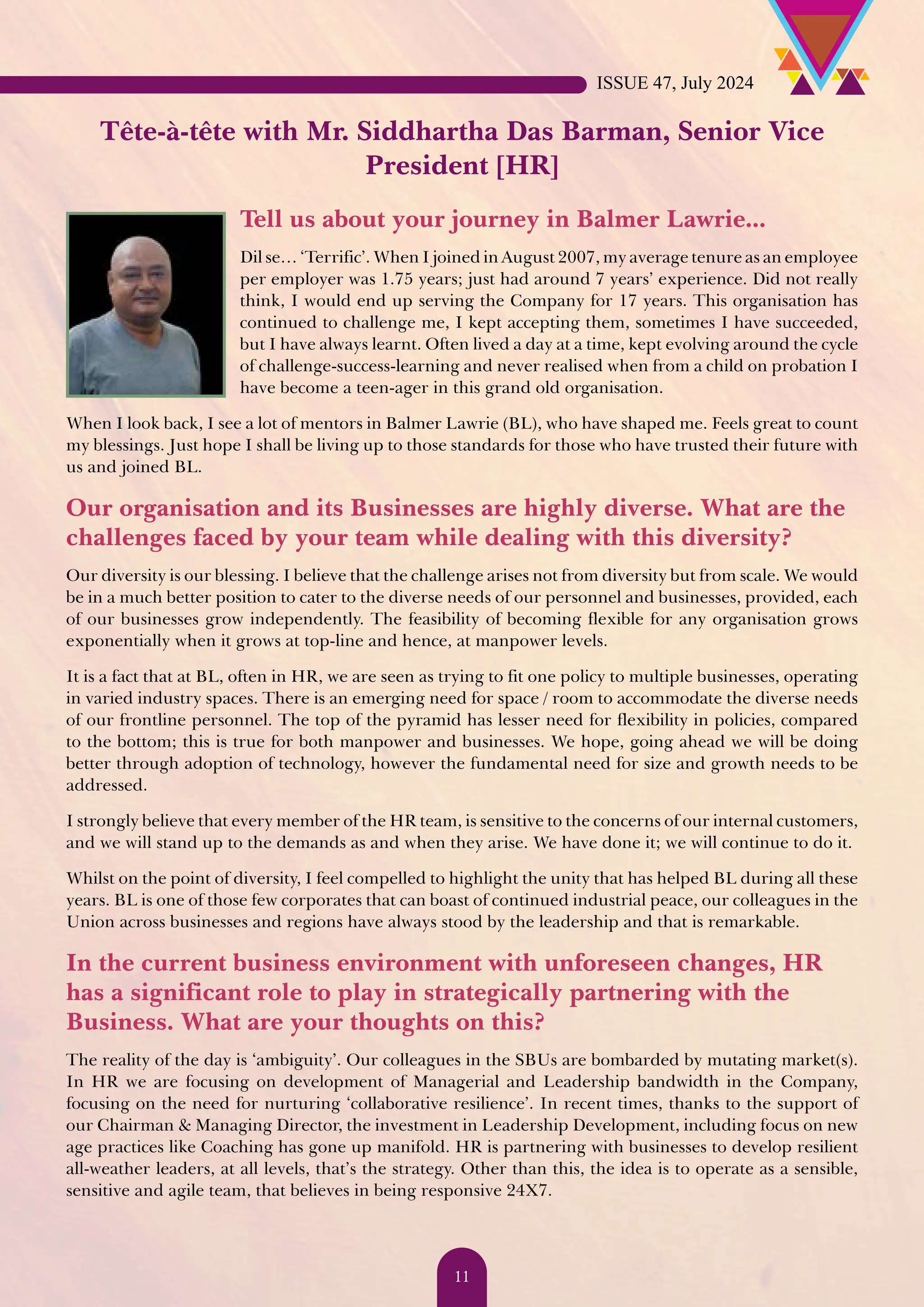 Tête-à-tête with Mr. Siddhartha Das Barman, Senior Vice President [HR] Tell us about your journey in Balmer Lawrie... Dil se… ‘Terrific’. When I joined in August 2007, my average tenure as an employee per employer was 1.75 years; just had around 7 years’ experience. Did not really think, I would end up serving the Company for 17 years. This organisation has continued to challenge me, I kept accepting them, sometimes I have succeeded, but I have always learnt. Often lived a day at a time, kept evolving around the cycle of challenge-success-learning and never realised when from a child on probation I have become a teen-ager in this grand old organisation. When I look back, I see a lot of mentors in Balmer Lawrie (BL), who have shaped me. Feels great to count my blessings. Just hope I shall be living up to those standards for those who have trusted their future with us and joined BL. Our organisation and its Businesses are highly diverse. What are the challenges faced by your team while dealing with this diversity? Our diversity is our blessing. I believe that the challenge arises not from diversity but from scale. We would be in a much better position to cater to the diverse needs of our personnel and businesses, provided, each of our businesses grow independently. The feasibility of becoming flexible for any organisation grows exponentially when it grows at top-line and hence, at manpower levels. It is a fact that at BL, often in HR, we are seen as trying to fit one policy to multiple businesses, operating in varied industry spaces. There is an emerging need for space / room to accommodate the diverse needs of our frontline personnel. The top of the pyramid has lesser need for flexibility in policies, compared to the bottom; this is true for both manpower and businesses. We hope, going ahead we will be doing better through adoption of technology, however the fundamental need for size and growth needs to be addressed. I strongly believe that every member of the HR team, is sensitive to the concerns of our internal customers, and we will stand up to the demands as and when they arise. We have done it; we will continue to do it. Whilst on the point of diversity, I feel compelled to highlight the unity that has helped BL during all these years. BL is one of those few corporates that can boast of continued industrial peace, our colleagues in the Union across businesses and regions have always stood by the leadership and that is remarkable. In the current business environment with unforeseen changes, HR has a significant role to play in strategically partnering with the Business. What are your thoughts on this? The reality of the day is ‘ambiguity’. Our colleagues in the SBUs are bombarded by mutating market(s). In HR we are focusing on development of Managerial and Leadership bandwidth in the Company, focusing on the need for nurturing ‘collaborative resilience’. In recent times, thanks to the support of our Chairman & Managing Director, the investment in Leadership Development, including focus on new age practices like Coaching has gone up manifold. HR is partnering with businesses to develop resilient all-weather leaders, at all levels, that’s the strategy. Other than this, the idea is to operate as a sensible, sensitive and agile team, that believes in being responsive 24X7. ISSUE 47, July 2024 11 