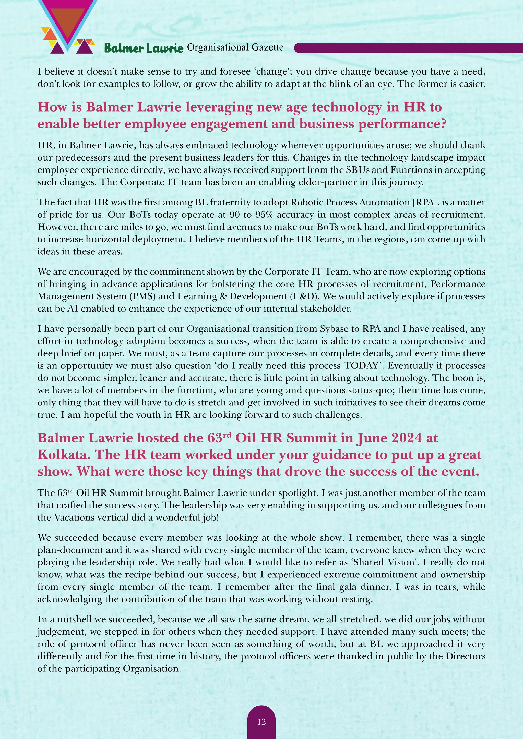 I believe it doesn’t make sense to try and foresee ‘change’; you drive change because you have a need, don’t look for examples to follow, or grow the ability to adapt at the blink of an eye. The former is easier. How is Balmer Lawrie leveraging new age technology in HR to enable better employee engagement and business performance? HR, in Balmer Lawrie, has always embraced technology whenever opportunities arose; we should thank our predecessors and the present business leaders for this. Changes in the technology landscape impact employee experience directly; we have always received support from the SBUs and Functions in accepting such changes. The Corporate IT team has been an enabling elder-partner in this journey. The fact that HR was the first among BL fraternity to adopt Robotic Process Automation [RPA], is a matter of pride for us. Our BoTs today operate at 90 to 95% accuracy in most complex areas of recruitment. However, there are miles to go, we must find avenues to make our BoTs work hard, and find opportunities to increase horizontal deployment. I believe members of the HR Teams, in the regions, can come up with ideas in these areas. We are encouraged by the commitment shown by the Corporate IT Team, who are now exploring options of bringing in advance applications for bolstering the core HR processes of recruitment, Performance Management System (PMS) and Learning & Development (L&D). We would actively explore if processes can be AI enabled to enhance the experience of our internal stakeholder. I have personally been part of our Organisational transition from Sybase to RPA and I have realised, any effort in technology adoption becomes a success, when the team is able to create a comprehensive and deep brief on paper. We must, as a team capture our processes in complete details, and every time there is an opportunity we must also question ‘do I really need this process TODAY’. Eventually if processes do not become simpler, leaner and accurate, there is little point in talking about technology. The boon is, we have a lot of members in the function, who are young and questions status-quo; their time has come, only thing that they will have to do is stretch and get involved in such initiatives to see their dreams come true. I am hopeful the youth in HR are looking forward to such challenges. Balmer Lawrie hosted the 63rd Oil HR Summit in June 2024 at Kolkata. The HR team worked under your guidance to put up a great show. What were those key things that drove the success of the event. The 63rd Oil HR Summit brought Balmer Lawrie under spotlight. I was just another member of the team that crafted the success story. The leadership was very enabling in supporting us, and our colleagues from the Vacations vertical did a wonderful job! We succeeded because every member was looking at the whole show; I remember, there was a single plan-document and it was shared with every single member of the team, everyone knew when they were playing the leadership role. We really had what I would like to refer as ‘Shared Vision’. I really do not know, what was the recipe behind our success, but I experienced extreme commitment and ownership from every single member of the team. I remember after the final gala dinner, I was in tears, while acknowledging the contribution of the team that was working without resting. In a nutshell we succeeded, because we all saw the same dream, we all stretched, we did our jobs without judgement, we stepped in for others when they needed support. I have attended many such meets; the role of protocol officer has never been seen as something of worth, but at BL we approached it very differently and for the first time in history, the protocol officers were thanked in public by the Directors of the participating Organisation. Organisational Gazette 12 