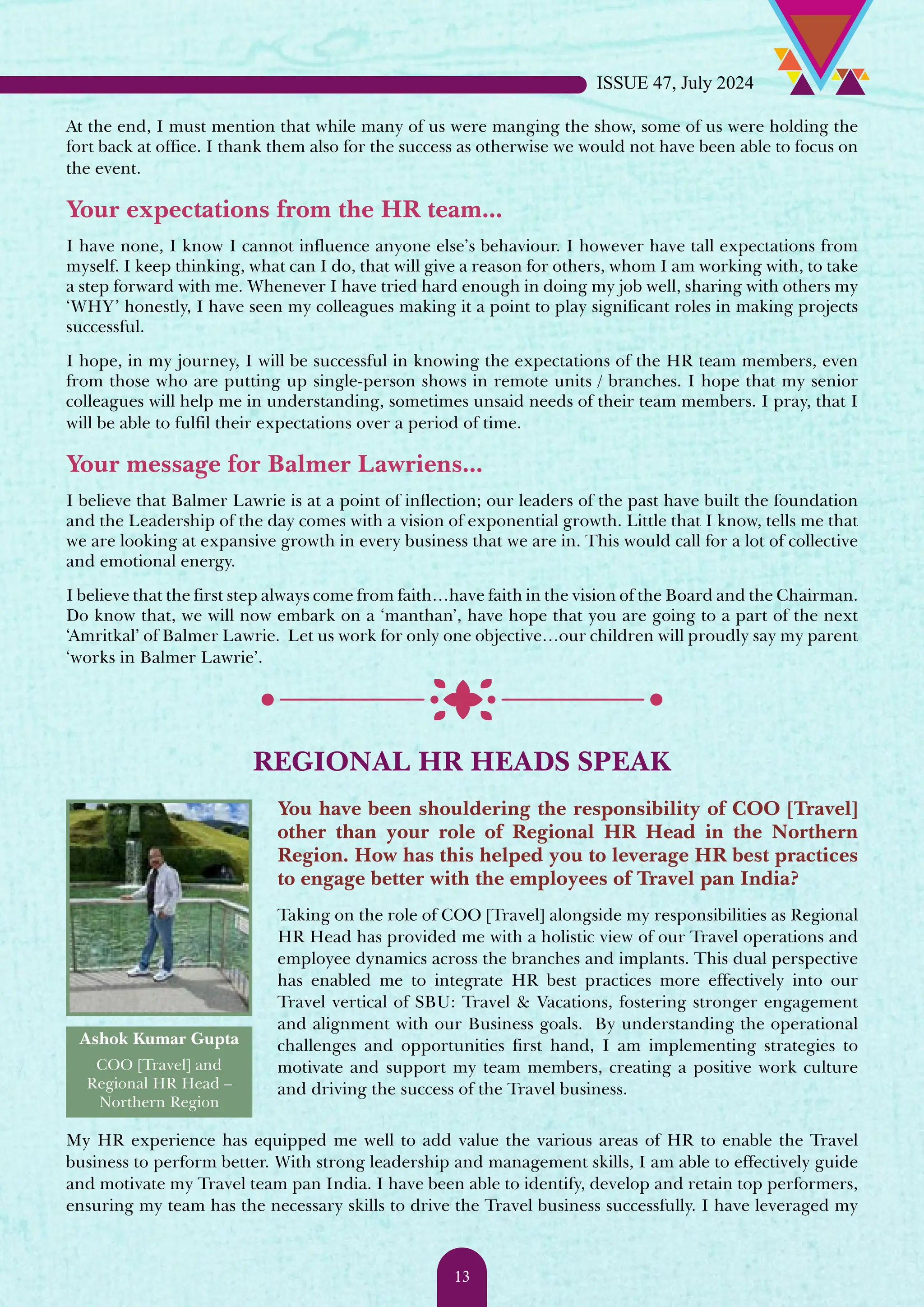 At the end, I must mention that while many of us were manging the show, some of us were holding the fort back at office. I thank them also for the success as otherwise we would not have been able to focus on the event. Your expectations from the HR team... I have none, I know I cannot influence anyone else’s behaviour. I however have tall expectations from myself. I keep thinking, what can I do, that will give a reason for others, whom I am working with, to take a step forward with me. Whenever I have tried hard enough in doing my job well, sharing with others my ‘WHY’ honestly, I have seen my colleagues making it a point to play significant roles in making projects successful. I hope, in my journey, I will be successful in knowing the expectations of the HR team members, even from those who are putting up single-person shows in remote units / branches. I hope that my senior colleagues will help me in understanding, sometimes unsaid needs of their team members. I pray, that I will be able to fulfil their expectations over a period of time. Your message for Balmer Lawriens... I believe that Balmer Lawrie is at a point of inflection; our leaders of the past have built the foundation and the Leadership of the day comes with a vision of exponential growth. Little that I know, tells me that we are looking at expansive growth in every business that we are in. This would call for a lot of collective and emotional energy. I believe that the first step always come from faith…have faith in the vision of the Board and the Chairman. Do know that, we will now embark on a ‘manthan’, have hope that you are going to a part of the next ‘Amritkal’ of Balmer Lawrie. Let us work for only one objective…our children will proudly say my parent ‘works in Balmer Lawrie’. REGIONAL HR HEADS SPEAK Ashok Kumar Gupta COO [Travel] and Regional HR Head – Northern Region You have been shouldering the responsibility of COO [Travel] other than your role of Regional HR Head in the Northern Region. How has this helped you to leverage HR best practices to engage better with the employees of Travel pan India? Taking on the role of COO [Travel] alongside my responsibilities as Regional HR Head has provided me with a holistic view of our Travel operations and employee dynamics across the branches and implants. This dual perspective has enabled me to integrate HR best practices more effectively into our Travel vertical of SBU: Travel & Vacations, fostering stronger engagement and alignment with our Business goals. By understanding the operational challenges and opportunities first hand, I am implementing strategies to motivate and support my team members, creating a positive work culture and driving the success of the Travel business. My HR experience has equipped me well to add value the various areas of HR to enable the Travel business to perform better. With strong leadership and management skills, I am able to effectively guide and motivate my Travel team pan India. I have been able to identify, develop and retain top performers, ensuring my team has the necessary skills to drive the Travel business successfully. I have leveraged my ISSUE 47, July 2024 13 