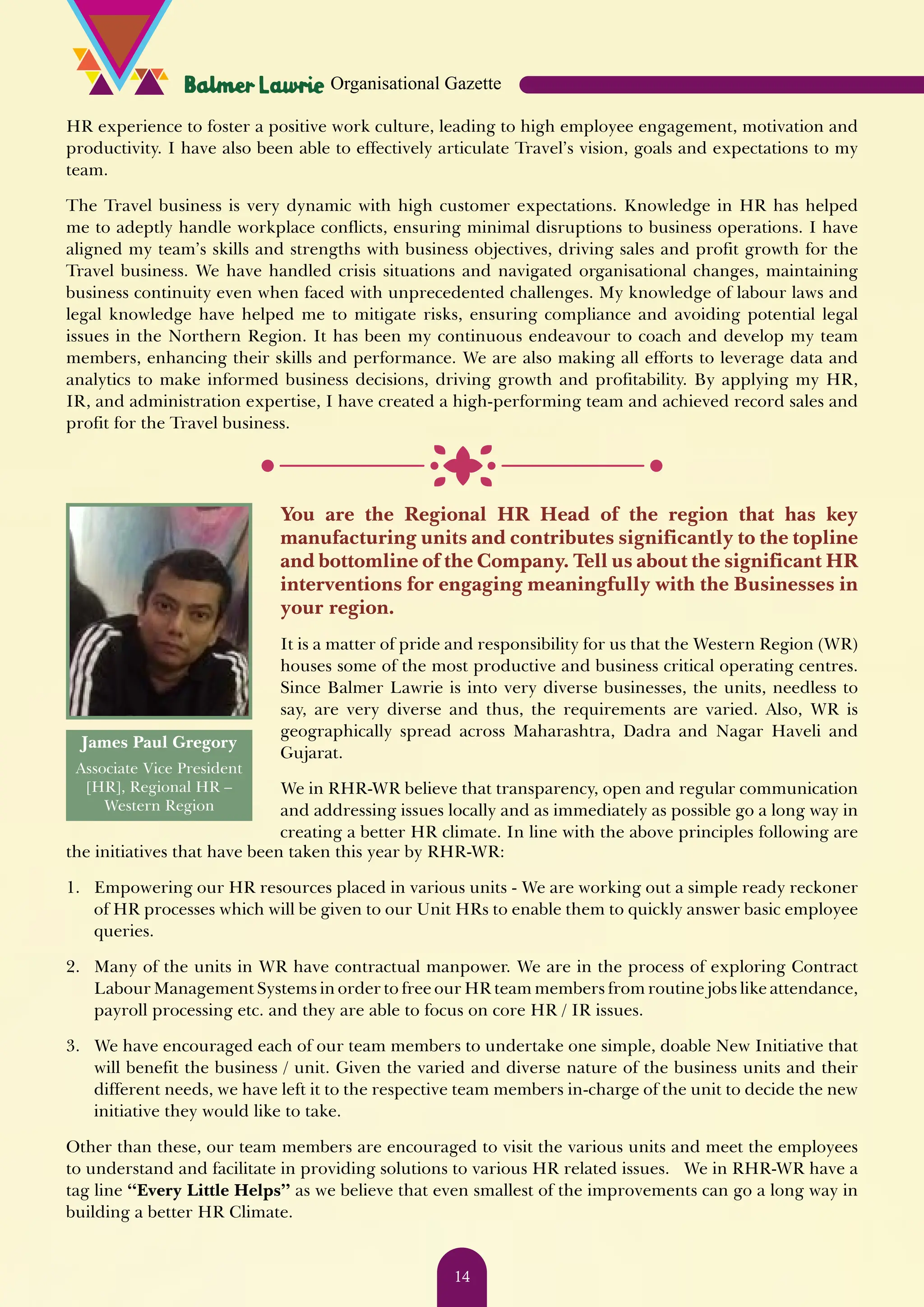 HR experience to foster a positive work culture, leading to high employee engagement, motivation and productivity. I have also been able to effectively articulate Travel’s vision, goals and expectations to my team. The Travel business is very dynamic with high customer expectations. Knowledge in HR has helped me to adeptly handle workplace conflicts, ensuring minimal disruptions to business operations. I have aligned my team’s skills and strengths with business objectives, driving sales and profit growth for the Travel business. We have handled crisis situations and navigated organisational changes, maintaining business continuity even when faced with unprecedented challenges. My knowledge of labour laws and legal knowledge have helped me to mitigate risks, ensuring compliance and avoiding potential legal issues in the Northern Region. It has been my continuous endeavour to coach and develop my team members, enhancing their skills and performance. We are also making all efforts to leverage data and analytics to make informed business decisions, driving growth and profitability. By applying my HR, IR, and administration expertise, I have created a high-performing team and achieved record sales and profit for the Travel business. James Paul Gregory Associate Vice President [HR], Regional HR – Western Region You are the Regional HR Head of the region that has key manufacturing units and contributes significantly to the topline and bottomline of the Company. Tell us about the significant HR interventions for engaging meaningfully with the Businesses in your region. It is a matter of pride and responsibility for us that the Western Region (WR) houses some of the most productive and business critical operating centres. Since Balmer Lawrie is into very diverse businesses, the units, needless to say, are very diverse and thus, the requirements are varied. Also, WR is geographically spread across Maharashtra, Dadra and Nagar Haveli and Gujarat. We in RHR-WR believe that transparency, open and regular communication and addressing issues locally and as immediately as possible go a long way in creating a better HR climate. In line with the above principles following are the initiatives that have been taken this year by RHR-WR: 1. Empowering our HR resources placed in various units - We are working out a simple ready reckoner of HR processes which will be given to our Unit HRs to enable them to quickly answer basic employee queries. 2. Many of the units in WR have contractual manpower. We are in the process of exploring Contract Labour Management Systems in order to free our HR team members from routine jobs like attendance, payroll processing etc. and they are able to focus on core HR / IR issues. 3. We have encouraged each of our team members to undertake one simple, doable New Initiative that will benefit the business / unit. Given the varied and diverse nature of the business units and their different needs, we have left it to the respective team members in-charge of the unit to decide the new initiative they would like to take. Other than these, our team members are encouraged to visit the various units and meet the employees to understand and facilitate in providing solutions to various HR related issues. We in RHR-WR have a tag line “Every Little Helps” as we believe that even smallest of the improvements can go a long way in building a better HR Climate. Organisational Gazette 14 