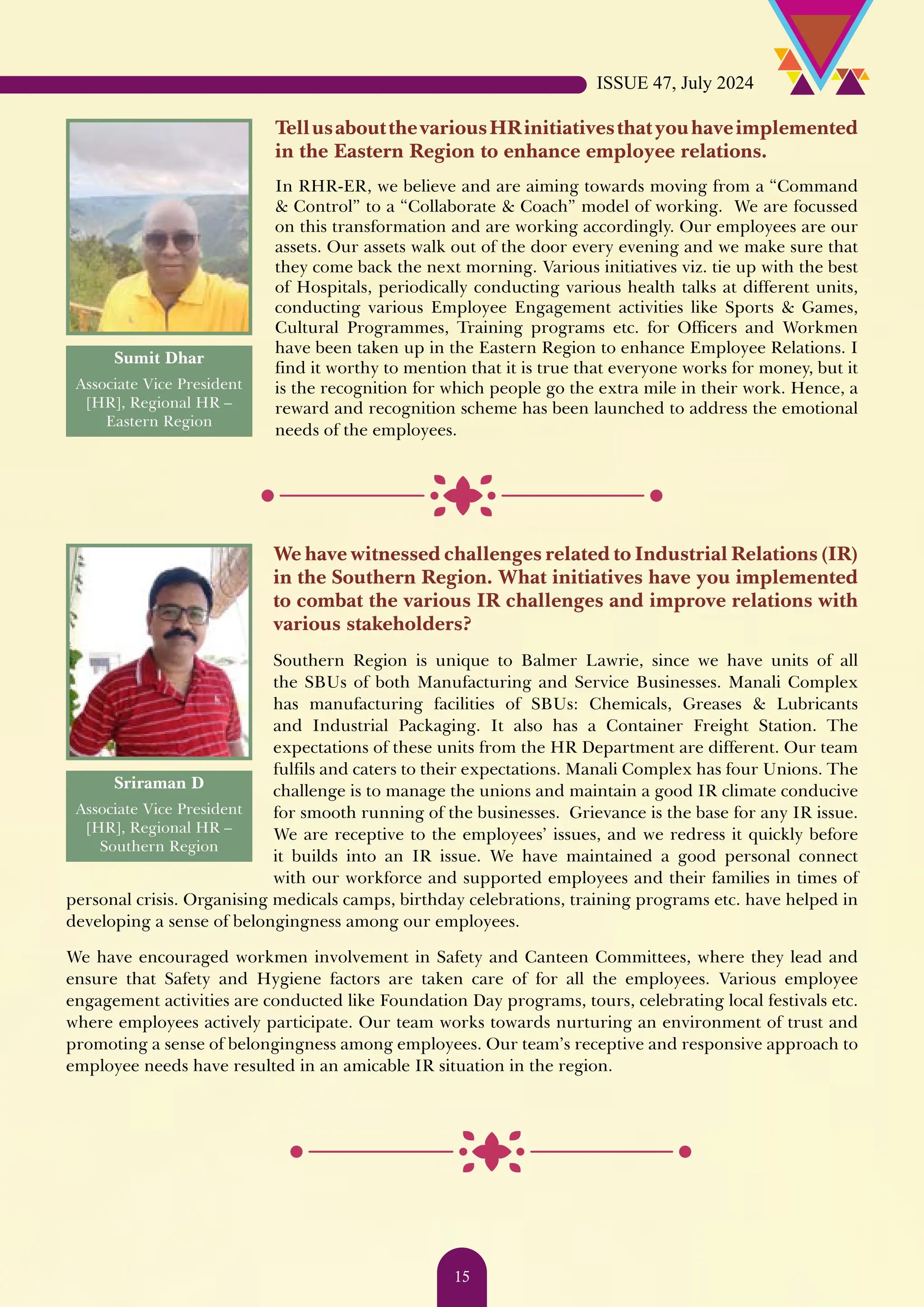 TellusaboutthevariousHRinitiativesthatyouhaveimplemented in the Eastern Region to enhance employee relations. In RHR-ER, we believe and are aiming towards moving from a “Command & Control” to a “Collaborate & Coach” model of working. We are focussed on this transformation and are working accordingly. Our employees are our assets. Our assets walk out of the door every evening and we make sure that they come back the next morning. Various initiatives viz. tie up with the best of Hospitals, periodically conducting various health talks at different units, conducting various Employee Engagement activities like Sports & Games, Cultural Programmes, Training programs etc. for Officers and Workmen have been taken up in the Eastern Region to enhance Employee Relations. I find it worthy to mention that it is true that everyone works for money, but it is the recognition for which people go the extra mile in their work. Hence, a reward and recognition scheme has been launched to address the emotional needs of the employees. Sumit Dhar Associate Vice President [HR], Regional HR – Eastern Region Sriraman D Associate Vice President [HR], Regional HR – Southern Region We have witnessed challenges related to Industrial Relations (IR) in the Southern Region. What initiatives have you implemented to combat the various IR challenges and improve relations with various stakeholders? Southern Region is unique to Balmer Lawrie, since we have units of all the SBUs of both Manufacturing and Service Businesses. Manali Complex has manufacturing facilities of SBUs: Chemicals, Greases & Lubricants and Industrial Packaging. It also has a Container Freight Station. The expectations of these units from the HR Department are different. Our team fulfils and caters to their expectations. Manali Complex has four Unions. The challenge is to manage the unions and maintain a good IR climate conducive for smooth running of the businesses. Grievance is the base for any IR issue. We are receptive to the employees’ issues, and we redress it quickly before it builds into an IR issue. We have maintained a good personal connect with our workforce and supported employees and their families in times of personal crisis. Organising medicals camps, birthday celebrations, training programs etc. have helped in developing a sense of belongingness among our employees. We have encouraged workmen involvement in Safety and Canteen Committees, where they lead and ensure that Safety and Hygiene factors are taken care of for all the employees. Various employee engagement activities are conducted like Foundation Day programs, tours, celebrating local festivals etc. where employees actively participate. Our team works towards nurturing an environment of trust and promoting a sense of belongingness among employees. Our team’s receptive and responsive approach to employee needs have resulted in an amicable IR situation in the region. ISSUE 47, July 2024 15 
