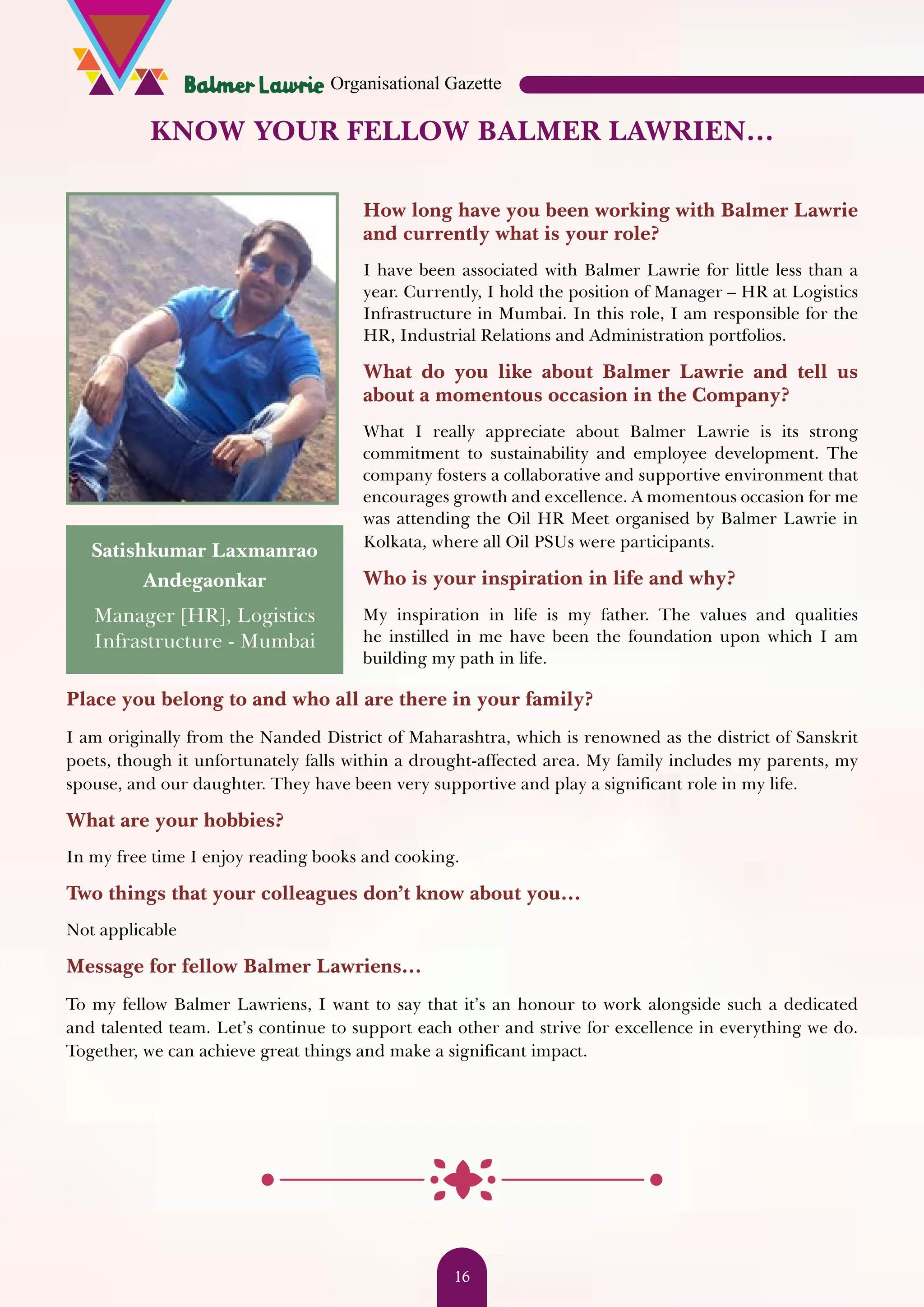 KNOW YOUR FELLOW BALMER LAWRIEN… Satishkumar Laxmanrao Andegaonkar Manager [HR], Logistics Infrastructure - Mumbai Place you belong to and who all are there in your family? I am originally from the Nanded District of Maharashtra, which is renowned as the district of Sanskrit poets, though it unfortunately falls within a drought-affected area. My family includes my parents, my spouse, and our daughter. They have been very supportive and play a significant role in my life. What are your hobbies? In my free time I enjoy reading books and cooking. Two things that your colleagues don’t know about you… Not applicable Message for fellow Balmer Lawriens… To my fellow Balmer Lawriens, I want to say that it’s an honour to work alongside such a dedicated and talented team. Let’s continue to support each other and strive for excellence in everything we do. Together, we can achieve great things and make a significant impact. How long have you been working with Balmer Lawrie and currently what is your role? I have been associated with Balmer Lawrie for little less than a year. Currently, I hold the position of Manager – HR at Logistics Infrastructure in Mumbai. In this role, I am responsible for the HR, Industrial Relations and Administration portfolios. What do you like about Balmer Lawrie and tell us about a momentous occasion in the Company? What I really appreciate about Balmer Lawrie is its strong commitment to sustainability and employee development. The company fosters a collaborative and supportive environment that encourages growth and excellence. A momentous occasion for me was attending the Oil HR Meet organised by Balmer Lawrie in Kolkata, where all Oil PSUs were participants. Who is your inspiration in life and why? My inspiration in life is my father. The values and qualities he instilled in me have been the foundation upon which I am building my path in life. Organisational Gazette 16 