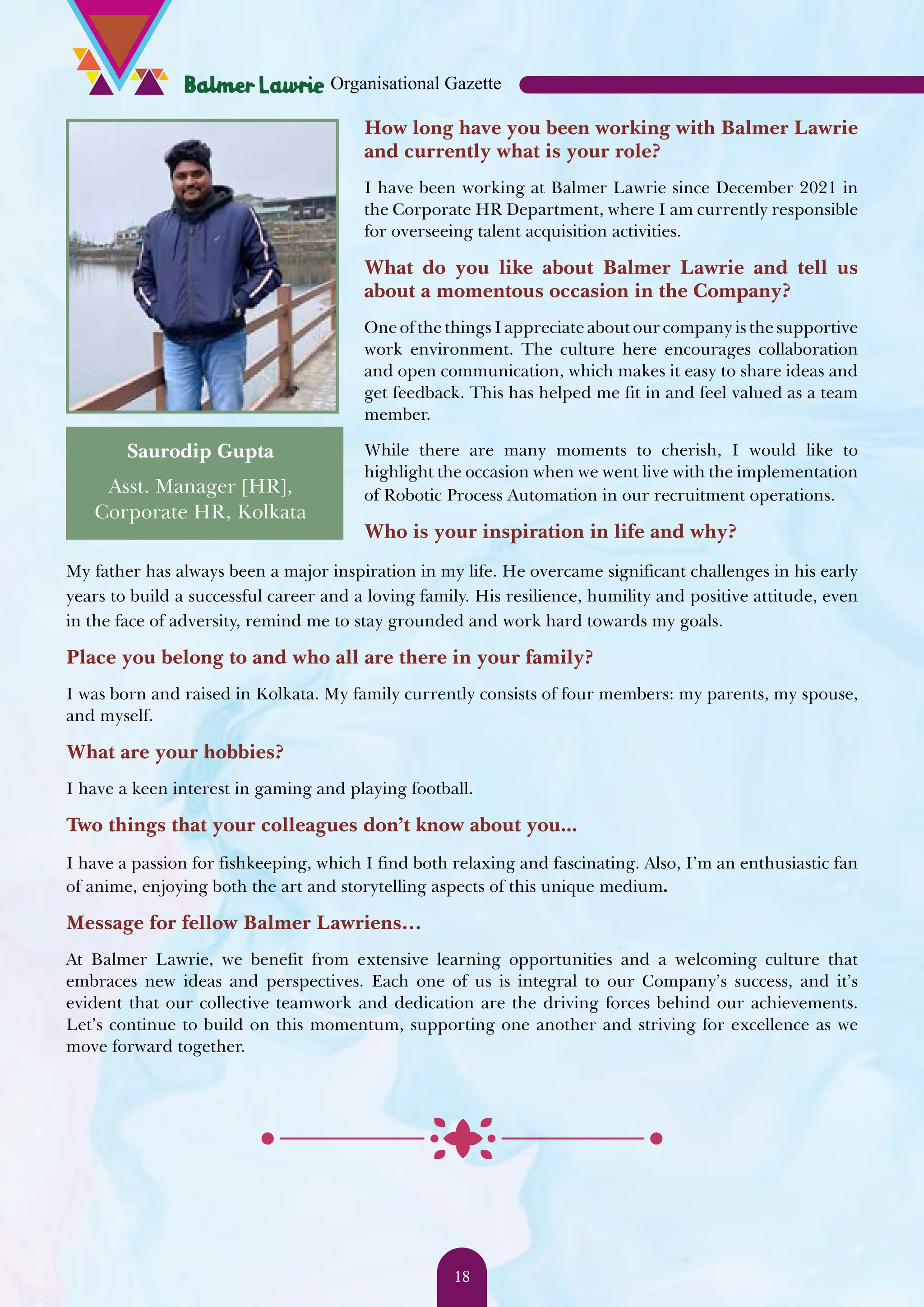 How long have you been working with Balmer Lawrie and currently what is your role? I have been working at Balmer Lawrie since December 2021 in the Corporate HR Department, where I am currently responsible for overseeing talent acquisition activities. What do you like about Balmer Lawrie and tell us about a momentous occasion in the Company? One of the things I appreciate about our company is the supportive work environment. The culture here encourages collaboration and open communication, which makes it easy to share ideas and get feedback. This has helped me fit in and feel valued as a team member. While there are many moments to cherish, I would like to highlight the occasion when we went live with the implementation of Robotic Process Automation in our recruitment operations. Who is your inspiration in life and why? My father has always been a major inspiration in my life. He overcame significant challenges in his early years to build a successful career and a loving family. His resilience, humility and positive attitude, even in the face of adversity, remind me to stay grounded and work hard towards my goals. Place you belong to and who all are there in your family? I was born and raised in Kolkata. My family currently consists of four members: my parents, my spouse, and myself. What are your hobbies? I have a keen interest in gaming and playing football. Two things that your colleagues don’t know about you... I have a passion for fishkeeping, which I find both relaxing and fascinating. Also, I’m an enthusiastic fan of anime, enjoying both the art and storytelling aspects of this unique medium. Message for fellow Balmer Lawriens… At Balmer Lawrie, we benefit from extensive learning opportunities and a welcoming culture that embraces new ideas and perspectives. Each one of us is integral to our Company’s success, and it’s evident that our collective teamwork and dedication are the driving forces behind our achievements. Let’s continue to build on this momentum, supporting one another and striving for excellence as we move forward together. Saurodip Gupta Asst. Manager [HR], Corporate HR, Kolkata Organisational Gazette 18 