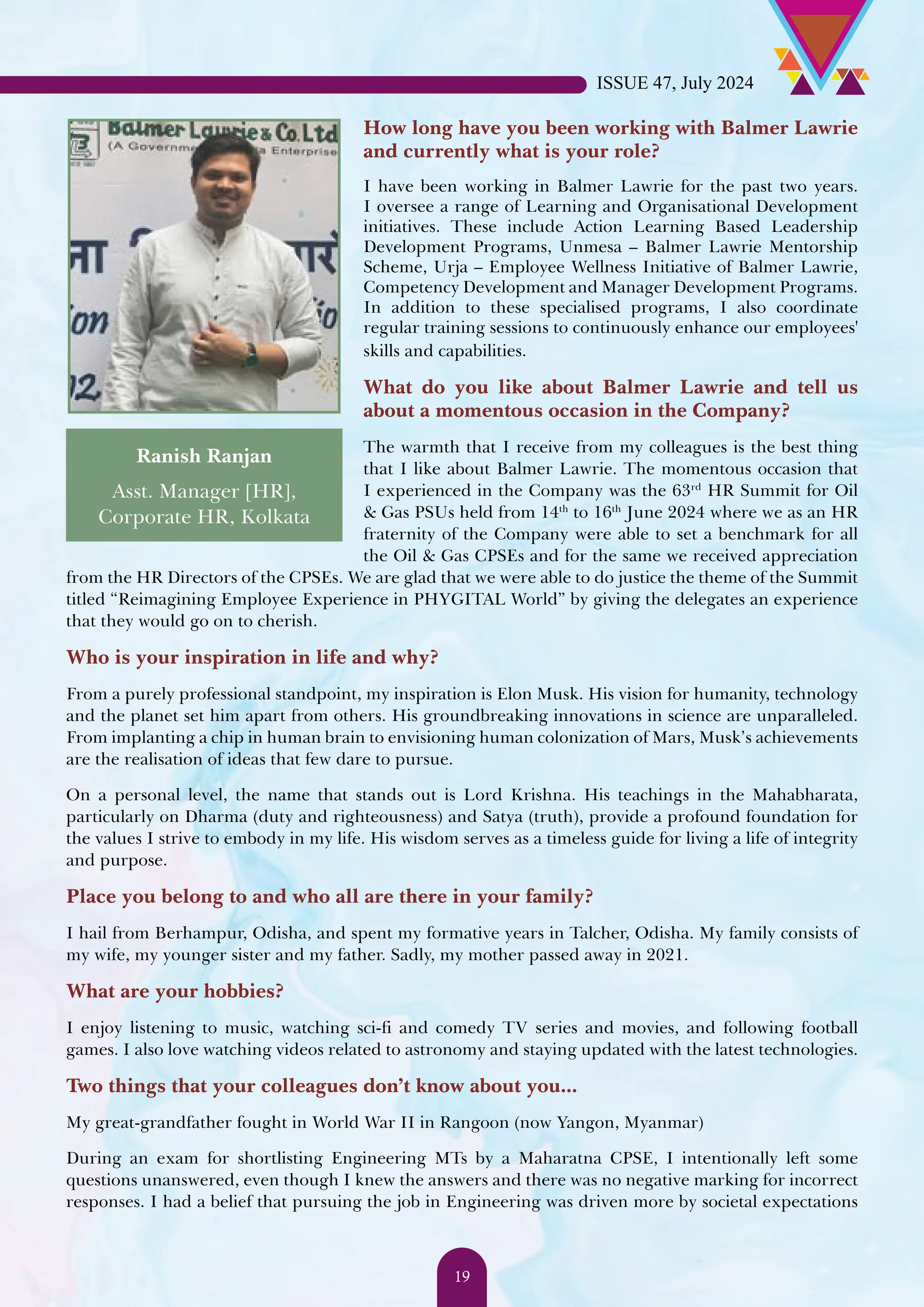 How long have you been working with Balmer Lawrie and currently what is your role? I have been working in Balmer Lawrie for the past two years. I oversee a range of Learning and Organisational Development initiatives. These include Action Learning Based Leadership Development Programs, Unmesa – Balmer Lawrie Mentorship Scheme, Urja – Employee Wellness Initiative of Balmer Lawrie, Competency Development and Manager Development Programs. In addition to these specialised programs, I also coordinate regular training sessions to continuously enhance our employees' skills and capabilities. What do you like about Balmer Lawrie and tell us about a momentous occasion in the Company? The warmth that I receive from my colleagues is the best thing that I like about Balmer Lawrie. The momentous occasion that I experienced in the Company was the 63rd HR Summit for Oil & Gas PSUs held from 14th to 16th June 2024 where we as an HR fraternity of the Company were able to set a benchmark for all the Oil & Gas CPSEs and for the same we received appreciation from the HR Directors of the CPSEs. We are glad that we were able to do justice the theme of the Summit titled “Reimagining Employee Experience in PHYGITAL World” by giving the delegates an experience that they would go on to cherish. Who is your inspiration in life and why? From a purely professional standpoint, my inspiration is Elon Musk. His vision for humanity, technology and the planet set him apart from others. His groundbreaking innovations in science are unparalleled. From implanting a chip in human brain to envisioning human colonization of Mars, Musk’s achievements are the realisation of ideas that few dare to pursue. On a personal level, the name that stands out is Lord Krishna. His teachings in the Mahabharata, particularly on Dharma (duty and righteousness) and Satya (truth), provide a profound foundation for the values I strive to embody in my life. His wisdom serves as a timeless guide for living a life of integrity and purpose. Place you belong to and who all are there in your family? I hail from Berhampur, Odisha, and spent my formative years in Talcher, Odisha. My family consists of my wife, my younger sister and my father. Sadly, my mother passed away in 2021. What are your hobbies? I enjoy listening to music, watching sci-fi and comedy TV series and movies, and following football games. I also love watching videos related to astronomy and staying updated with the latest technologies. Two things that your colleagues don’t know about you... My great-grandfather fought in World War II in Rangoon (now Yangon, Myanmar) During an exam for shortlisting Engineering MTs by a Maharatna CPSE, I intentionally left some questions unanswered, even though I knew the answers and there was no negative marking for incorrect responses. I had a belief that pursuing the job in Engineering was driven more by societal expectations Ranish Ranjan Asst. Manager [HR], Corporate HR, Kolkata ISSUE 47, July 2024 19 