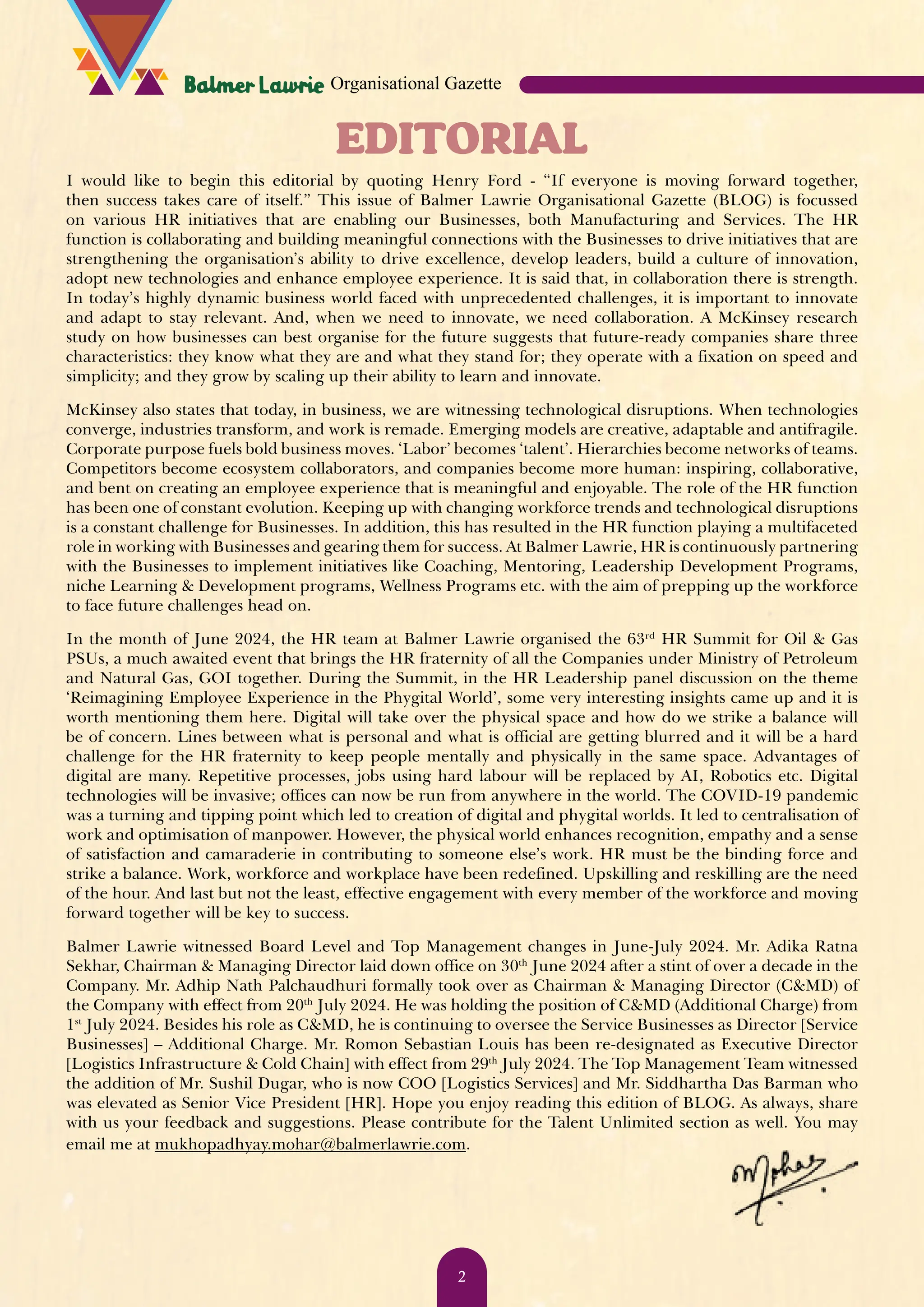 EDITORIAL I would like to begin this editorial by quoting Henry Ford - “If everyone is moving forward together, then success takes care of itself.” This issue of Balmer Lawrie Organisational Gazette (BLOG) is focussed on various HR initiatives that are enabling our Businesses, both Manufacturing and Services. The HR function is collaborating and building meaningful connections with the Businesses to drive initiatives that are strengthening the organisation’s ability to drive excellence, develop leaders, build a culture of innovation, adopt new technologies and enhance employee experience. It is said that, in collaboration there is strength. In today’s highly dynamic business world faced with unprecedented challenges, it is important to innovate and adapt to stay relevant. And, when we need to innovate, we need collaboration. A McKinsey research study on how businesses can best organise for the future suggests that future-ready companies share three characteristics: they know what they are and what they stand for; they operate with a fixation on speed and simplicity; and they grow by scaling up their ability to learn and innovate. McKinsey also states that today, in business, we are witnessing technological disruptions. When technologies converge, industries transform, and work is remade. Emerging models are creative, adaptable and antifragile. Corporate purpose fuels bold business moves. ‘Labor’ becomes ‘talent’. Hierarchies become networks of teams. Competitors become ecosystem collaborators, and companies become more human: inspiring, collaborative, and bent on creating an employee experience that is meaningful and enjoyable. The role of the HR function has been one of constant evolution. Keeping up with changing workforce trends and technological disruptions is a constant challenge for Businesses. In addition, this has resulted in the HR function playing a multifaceted role in working with Businesses and gearing them for success. At Balmer Lawrie, HR is continuously partnering with the Businesses to implement initiatives like Coaching, Mentoring, Leadership Development Programs, niche Learning & Development programs, Wellness Programs etc. with the aim of prepping up the workforce to face future challenges head on. In the month of June 2024, the HR team at Balmer Lawrie organised the 63rd HR Summit for Oil & Gas PSUs, a much awaited event that brings the HR fraternity of all the Companies under Ministry of Petroleum and Natural Gas, GOI together. During the Summit, in the HR Leadership panel discussion on the theme ‘Reimagining Employee Experience in the Phygital World’, some very interesting insights came up and it is worth mentioning them here. Digital will take over the physical space and how do we strike a balance will be of concern. Lines between what is personal and what is official are getting blurred and it will be a hard challenge for the HR fraternity to keep people mentally and physically in the same space. Advantages of digital are many. Repetitive processes, jobs using hard labour will be replaced by AI, Robotics etc. Digital technologies will be invasive; offices can now be run from anywhere in the world. The COVID-19 pandemic was a turning and tipping point which led to creation of digital and phygital worlds. It led to centralisation of work and optimisation of manpower. However, the physical world enhances recognition, empathy and a sense of satisfaction and camaraderie in contributing to someone else’s work. HR must be the binding force and strike a balance. Work, workforce and workplace have been redefined. Upskilling and reskilling are the need of the hour. And last but not the least, effective engagement with every member of the workforce and moving forward together will be key to success. Balmer Lawrie witnessed Board Level and Top Management changes in June-July 2024. Mr. Adika Ratna Sekhar, Chairman & Managing Director laid down office on 30th June 2024 after a stint of over a decade in the Company. Mr. Adhip Nath Palchaudhuri formally took over as Chairman & Managing Director (C&MD) of the Company with effect from 20th July 2024. He was holding the position of C&MD (Additional Charge) from 1st July 2024. Besides his role as C&MD, he is continuing to oversee the Service Businesses as Director [Service Businesses] – Additional Charge. Mr. Romon Sebastian Louis has been re-designated as Executive Director [Logistics Infrastructure & Cold Chain] with effect from 29th July 2024. The Top Management Team witnessed the addition of Mr. Sushil Dugar, who is now COO [Logistics Services] and Mr. Siddhartha Das Barman who was elevated as Senior Vice President [HR]. Hope you enjoy reading this edition of BLOG. As always, share with us your feedback and suggestions. Please contribute for the Talent Unlimited section as well. You may email me at mukhopadhyay.mohar@balmerlawrie.com. Organisational Gazette 2 