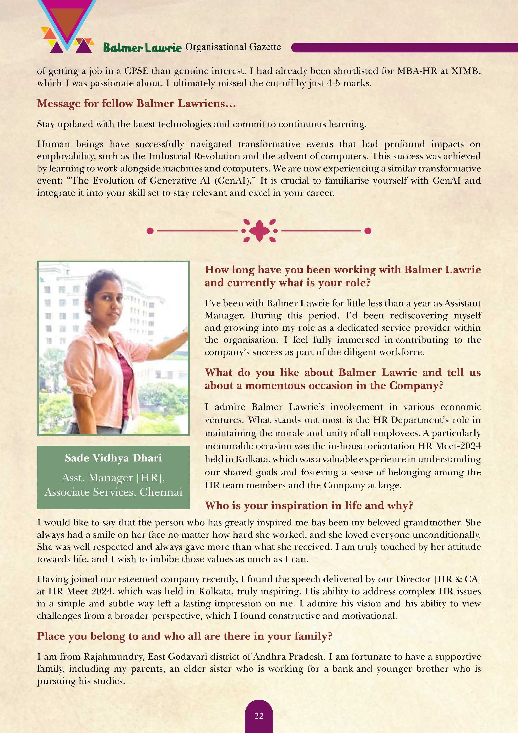 of getting a job in a CPSE than genuine interest. I had already been shortlisted for MBA-HR at XIMB, which I was passionate about. I ultimately missed the cut-off by just 4-5 marks. Message for fellow Balmer Lawriens… Stay updated with the latest technologies and commit to continuous learning. Human beings have successfully navigated transformative events that had profound impacts on employability, such as the Industrial Revolution and the advent of computers. This success was achieved by learning to work alongside machines and computers. We are now experiencing a similar transformative event: “The Evolution of Generative AI (GenAI).” It is crucial to familiarise yourself with GenAI and integrate it into your skill set to stay relevant and excel in your career. How long have you been working with Balmer Lawrie and currently what is your role? I’ve been with Balmer Lawrie for little less than a year as Assistant Manager. During this period, I’d been rediscovering myself and growing into my role as a dedicated service provider within the organisation. I feel fully immersed in contributing to the company’s success as part of the diligent workforce. What do you like about Balmer Lawrie and tell us about a momentous occasion in the Company? I admire Balmer Lawrie’s involvement in various economic ventures. What stands out most is the HR Department’s role in maintaining the morale and unity of all employees. A particularly memorable occasion was the in-house orientation HR Meet-2024 held in Kolkata, which was a valuable experience in understanding our shared goals and fostering a sense of belonging among the HR team members and the Company at large. Who is your inspiration in life and why? I would like to say that the person who has greatly inspired me has been my beloved grandmother. She always had a smile on her face no matter how hard she worked, and she loved everyone unconditionally. She was well respected and always gave more than what she received. I am truly touched by her attitude towards life, and I wish to imbibe those values as much as I can. Having joined our esteemed company recently, I found the speech delivered by our Director [HR & CA] at HR Meet 2024, which was held in Kolkata, truly inspiring. His ability to address complex HR issues in a simple and subtle way left a lasting impression on me. I admire his vision and his ability to view challenges from a broader perspective, which I found constructive and motivational. Place you belong to and who all are there in your family? I am from Rajahmundry, East Godavari district of Andhra Pradesh. I am fortunate to have a supportive family, including my parents, an elder sister who is working for a bank and younger brother who is pursuing his studies. Sade Vidhya Dhari Asst. Manager [HR], Associate Services, Chennai Organisational Gazette 22 