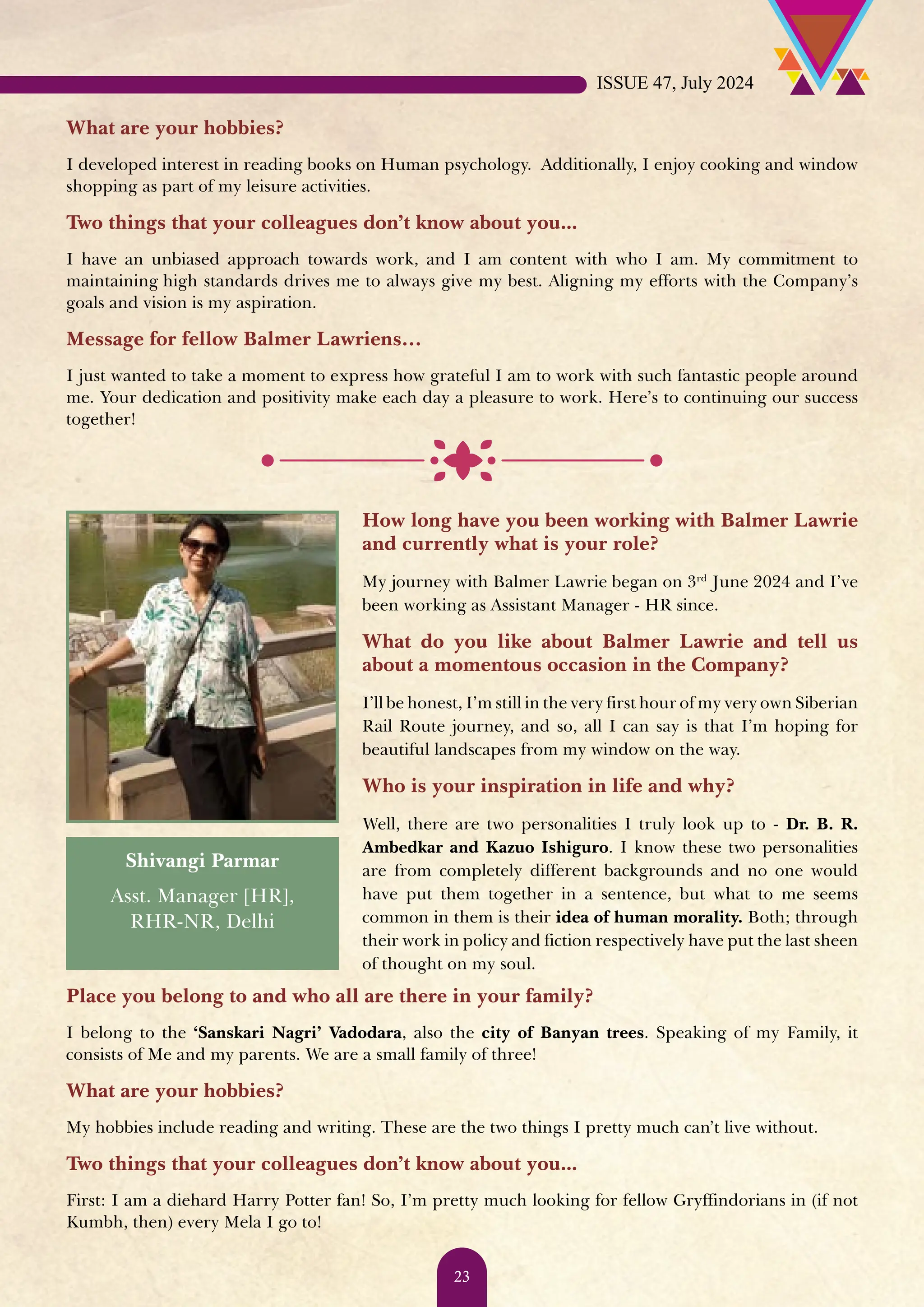 What are your hobbies? I developed interest in reading books on Human psychology. Additionally, I enjoy cooking and window shopping as part of my leisure activities. Two things that your colleagues don’t know about you... I have an unbiased approach towards work, and I am content with who I am. My commitment to maintaining high standards drives me to always give my best. Aligning my efforts with the Company’s goals and vision is my aspiration. Message for fellow Balmer Lawriens… I just wanted to take a moment to express how grateful I am to work with such fantastic people around me. Your dedication and positivity make each day a pleasure to work. Here’s to continuing our success together! How long have you been working with Balmer Lawrie and currently what is your role? My journey with Balmer Lawrie began on 3rd June 2024 and I’ve been working as Assistant Manager - HR since. What do you like about Balmer Lawrie and tell us about a momentous occasion in the Company? I’ll be honest, I’m still in the very first hour of my very own Siberian Rail Route journey, and so, all I can say is that I’m hoping for beautiful landscapes from my window on the way. Who is your inspiration in life and why? Well, there are two personalities I truly look up to - Dr. B. R. Ambedkar and Kazuo Ishiguro. I know these two personalities are from completely different backgrounds and no one would have put them together in a sentence, but what to me seems common in them is their idea of human morality. Both; through their work in policy and fiction respectively have put the last sheen of thought on my soul. Shivangi Parmar Asst. Manager [HR], RHR-NR, Delhi Place you belong to and who all are there in your family? I belong to the ‘Sanskari Nagri’ Vadodara, also the city of Banyan trees. Speaking of my Family, it consists of Me and my parents. We are a small family of three! What are your hobbies? My hobbies include reading and writing. These are the two things I pretty much can’t live without. Two things that your colleagues don’t know about you... First: I am a diehard Harry Potter fan! So, I’m pretty much looking for fellow Gryffindorians in (if not Kumbh, then) every Mela I go to! ISSUE 47, July 2024 23 
