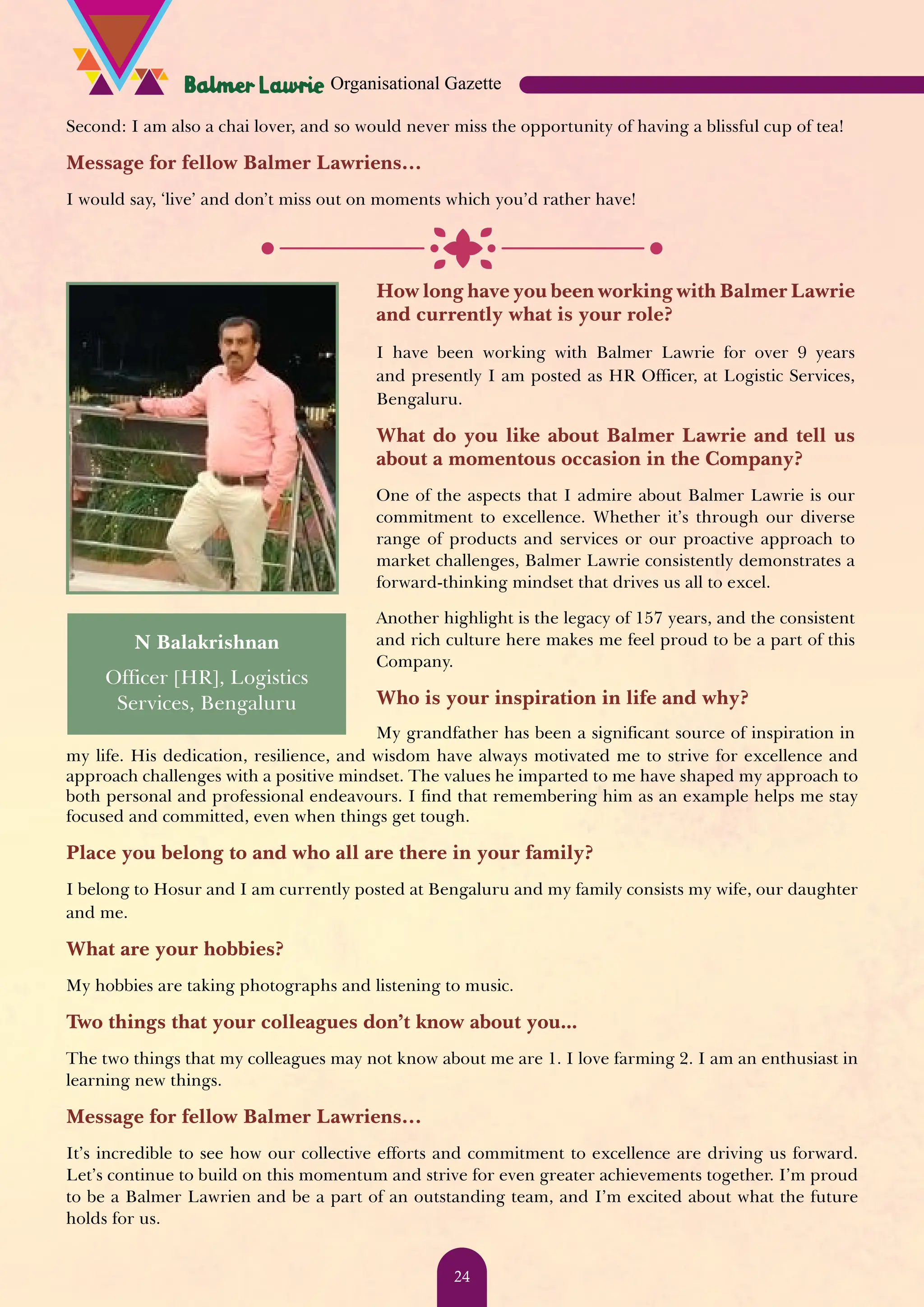 Second: I am also a chai lover, and so would never miss the opportunity of having a blissful cup of tea! Message for fellow Balmer Lawriens… I would say, ‘live’ and don’t miss out on moments which you’d rather have! N Balakrishnan Officer [HR], Logistics Services, Bengaluru How long have you been working with Balmer Lawrie and currently what is your role? I have been working with Balmer Lawrie for over 9 years and presently I am posted as HR Officer, at Logistic Services, Bengaluru. What do you like about Balmer Lawrie and tell us about a momentous occasion in the Company? One of the aspects that I admire about Balmer Lawrie is our commitment to excellence. Whether it’s through our diverse range of products and services or our proactive approach to market challenges, Balmer Lawrie consistently demonstrates a forward-thinking mindset that drives us all to excel. Another highlight is the legacy of 157 years, and the consistent and rich culture here makes me feel proud to be a part of this Company. Who is your inspiration in life and why? My grandfather has been a significant source of inspiration in my life. His dedication, resilience, and wisdom have always motivated me to strive for excellence and approach challenges with a positive mindset. The values he imparted to me have shaped my approach to both personal and professional endeavours. I find that remembering him as an example helps me stay focused and committed, even when things get tough. Place you belong to and who all are there in your family? I belong to Hosur and I am currently posted at Bengaluru and my family consists my wife, our daughter and me. What are your hobbies? My hobbies are taking photographs and listening to music. Two things that your colleagues don’t know about you... The two things that my colleagues may not know about me are 1. I love farming 2. I am an enthusiast in learning new things. Message for fellow Balmer Lawriens… It’s incredible to see how our collective efforts and commitment to excellence are driving us forward. Let’s continue to build on this momentum and strive for even greater achievements together. I’m proud to be a Balmer Lawrien and be a part of an outstanding team, and I’m excited about what the future holds for us. Organisational Gazette 24 