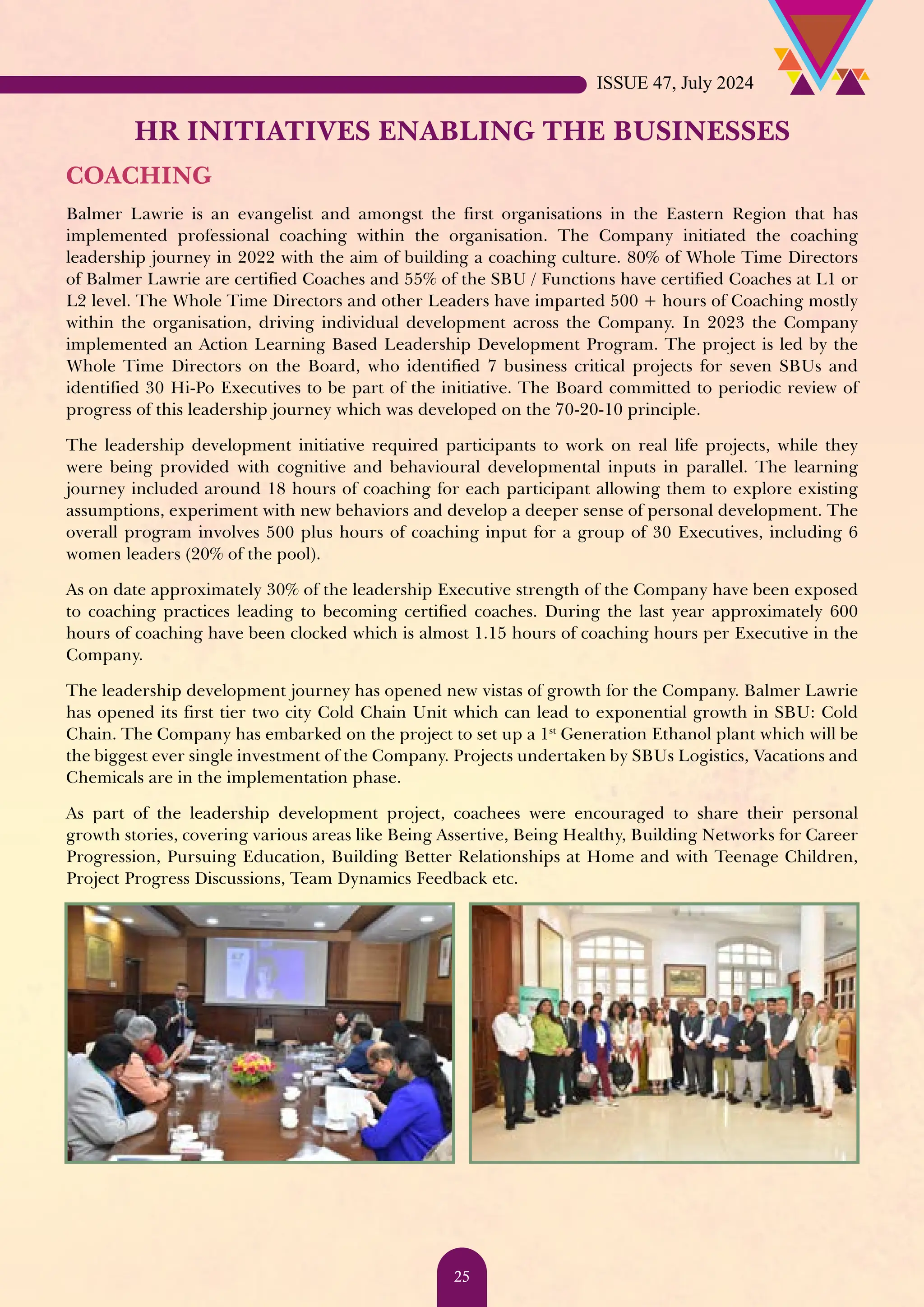 HR INITIATIVES ENABLING THE BUSINESSES COACHING Balmer Lawrie is an evangelist and amongst the first organisations in the Eastern Region that has implemented professional coaching within the organisation. The Company initiated the coaching leadership journey in 2022 with the aim of building a coaching culture. 80% of Whole Time Directors of Balmer Lawrie are certified Coaches and 55% of the SBU / Functions have certified Coaches at L1 or L2 level. The Whole Time Directors and other Leaders have imparted 500 + hours of Coaching mostly within the organisation, driving individual development across the Company. In 2023 the Company implemented an Action Learning Based Leadership Development Program. The project is led by the Whole Time Directors on the Board, who identified 7 business critical projects for seven SBUs and identified 30 Hi-Po Executives to be part of the initiative. The Board committed to periodic review of progress of this leadership journey which was developed on the 70-20-10 principle. The leadership development initiative required participants to work on real life projects, while they were being provided with cognitive and behavioural developmental inputs in parallel. The learning journey included around 18 hours of coaching for each participant allowing them to explore existing assumptions, experiment with new behaviors and develop a deeper sense of personal development. The overall program involves 500 plus hours of coaching input for a group of 30 Executives, including 6 women leaders (20% of the pool). As on date approximately 30% of the leadership Executive strength of the Company have been exposed to coaching practices leading to becoming certified coaches. During the last year approximately 600 hours of coaching have been clocked which is almost 1.15 hours of coaching hours per Executive in the Company. The leadership development journey has opened new vistas of growth for the Company. Balmer Lawrie has opened its first tier two city Cold Chain Unit which can lead to exponential growth in SBU: Cold Chain. The Company has embarked on the project to set up a 1st Generation Ethanol plant which will be the biggest ever single investment of the Company. Projects undertaken by SBUs Logistics, Vacations and Chemicals are in the implementation phase. As part of the leadership development project, coachees were encouraged to share their personal growth stories, covering various areas like Being Assertive, Being Healthy, Building Networks for Career Progression, Pursuing Education, Building Better Relationships at Home and with Teenage Children, Project Progress Discussions, Team Dynamics Feedback etc. ISSUE 47, July 2024 25 