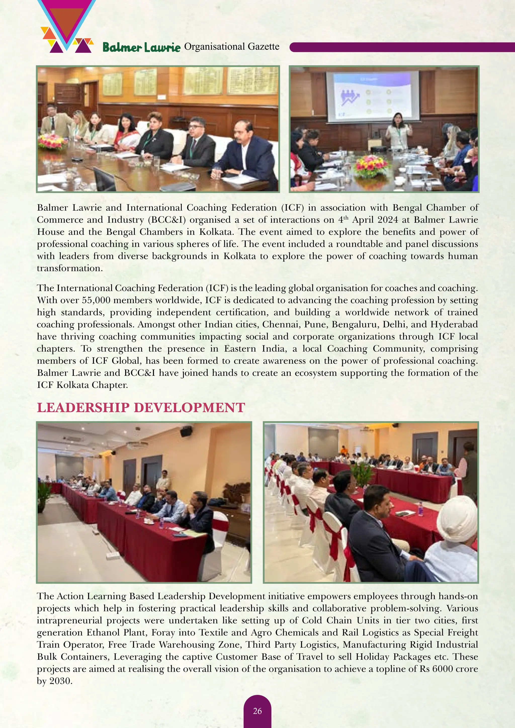 Balmer Lawrie and International Coaching Federation (ICF) in association with Bengal Chamber of Commerce and Industry (BCC&I) organised a set of interactions on 4th April 2024 at Balmer Lawrie House and the Bengal Chambers in Kolkata. The event aimed to explore the benefits and power of professional coaching in various spheres of life. The event included a roundtable and panel discussions with leaders from diverse backgrounds in Kolkata to explore the power of coaching towards human transformation. The International Coaching Federation (ICF) is the leading global organisation for coaches and coaching. With over 55,000 members worldwide, ICF is dedicated to advancing the coaching profession by setting high standards, providing independent certification, and building a worldwide network of trained coaching professionals. Amongst other Indian cities, Chennai, Pune, Bengaluru, Delhi, and Hyderabad have thriving coaching communities impacting social and corporate organizations through ICF local chapters. To strengthen the presence in Eastern India, a local Coaching Community, comprising members of ICF Global, has been formed to create awareness on the power of professional coaching. Balmer Lawrie and BCC&I have joined hands to create an ecosystem supporting the formation of the ICF Kolkata Chapter. LEADERSHIP DEVELOPMENT The Action Learning Based Leadership Development initiative empowers employees through hands-on projects which help in fostering practical leadership skills and collaborative problem-solving. Various intrapreneurial projects were undertaken like setting up of Cold Chain Units in tier two cities, first generation Ethanol Plant, Foray into Textile and Agro Chemicals and Rail Logistics as Special Freight Train Operator, Free Trade Warehousing Zone, Third Party Logistics, Manufacturing Rigid Industrial Bulk Containers, Leveraging the captive Customer Base of Travel to sell Holiday Packages etc. These projects are aimed at realising the overall vision of the organisation to achieve a topline of Rs 6000 crore by 2030. Organisational Gazette 26 