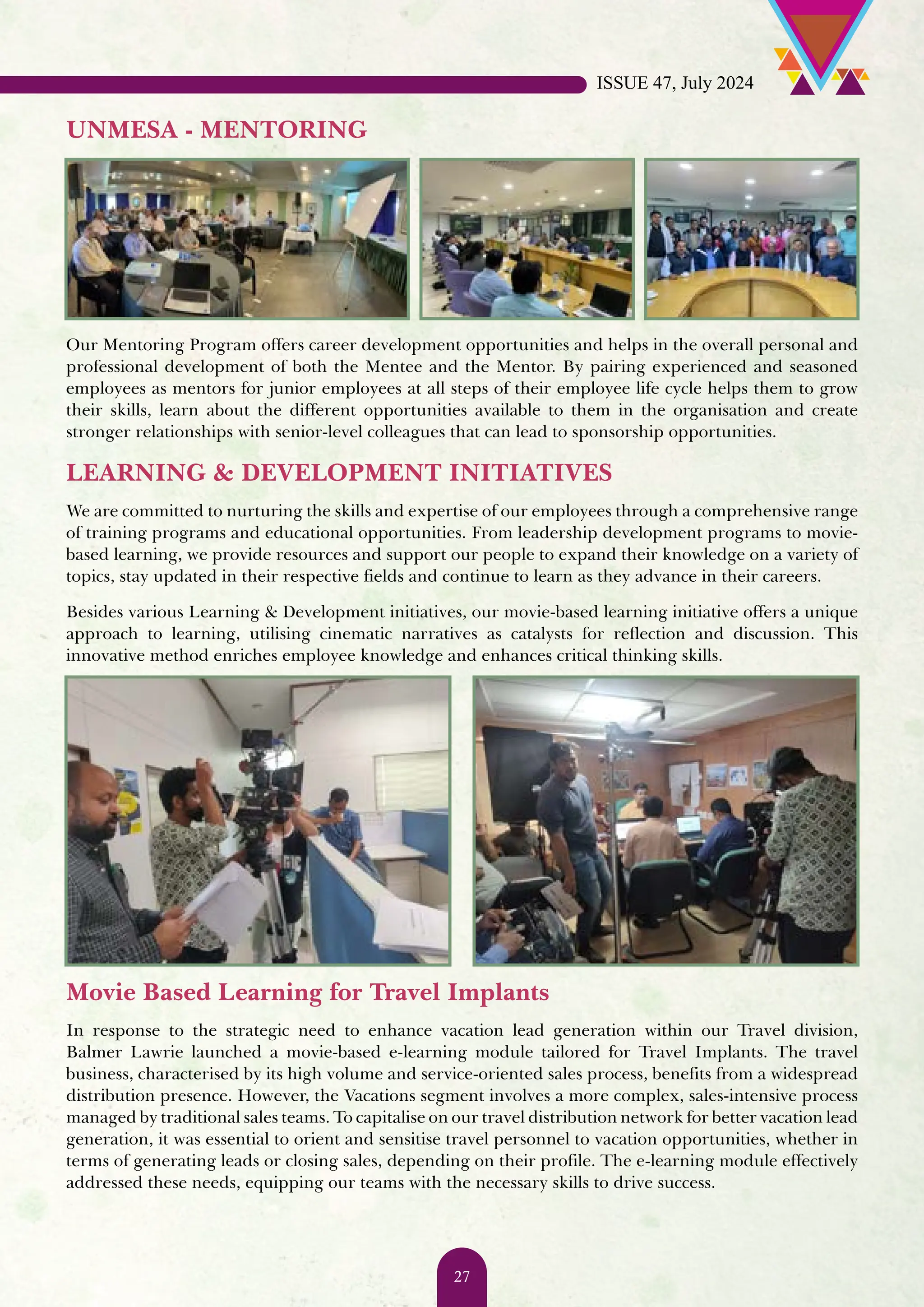 UNMESA - MENTORING Our Mentoring Program offers career development opportunities and helps in the overall personal and professional development of both the Mentee and the Mentor. By pairing experienced and seasoned employees as mentors for junior employees at all steps of their employee life cycle helps them to grow their skills, learn about the different opportunities available to them in the organisation and create stronger relationships with senior-level colleagues that can lead to sponsorship opportunities. LEARNING & DEVELOPMENT INITIATIVES We are committed to nurturing the skills and expertise of our employees through a comprehensive range of training programs and educational opportunities. From leadership development programs to movie- based learning, we provide resources and support our people to expand their knowledge on a variety of topics, stay updated in their respective fields and continue to learn as they advance in their careers. Besides various Learning & Development initiatives, our movie-based learning initiative offers a unique approach to learning, utilising cinematic narratives as catalysts for reflection and discussion. This innovative method enriches employee knowledge and enhances critical thinking skills. Movie Based Learning for Travel Implants In response to the strategic need to enhance vacation lead generation within our Travel division, Balmer Lawrie launched a movie-based e-learning module tailored for Travel Implants. The travel business, characterised by its high volume and service-oriented sales process, benefits from a widespread distribution presence. However, the Vacations segment involves a more complex, sales-intensive process managed by traditional sales teams. To capitalise on our travel distribution network for better vacation lead generation, it was essential to orient and sensitise travel personnel to vacation opportunities, whether in terms of generating leads or closing sales, depending on their profile. The e-learning module effectively addressed these needs, equipping our teams with the necessary skills to drive success. ISSUE 47, July 2024 27 