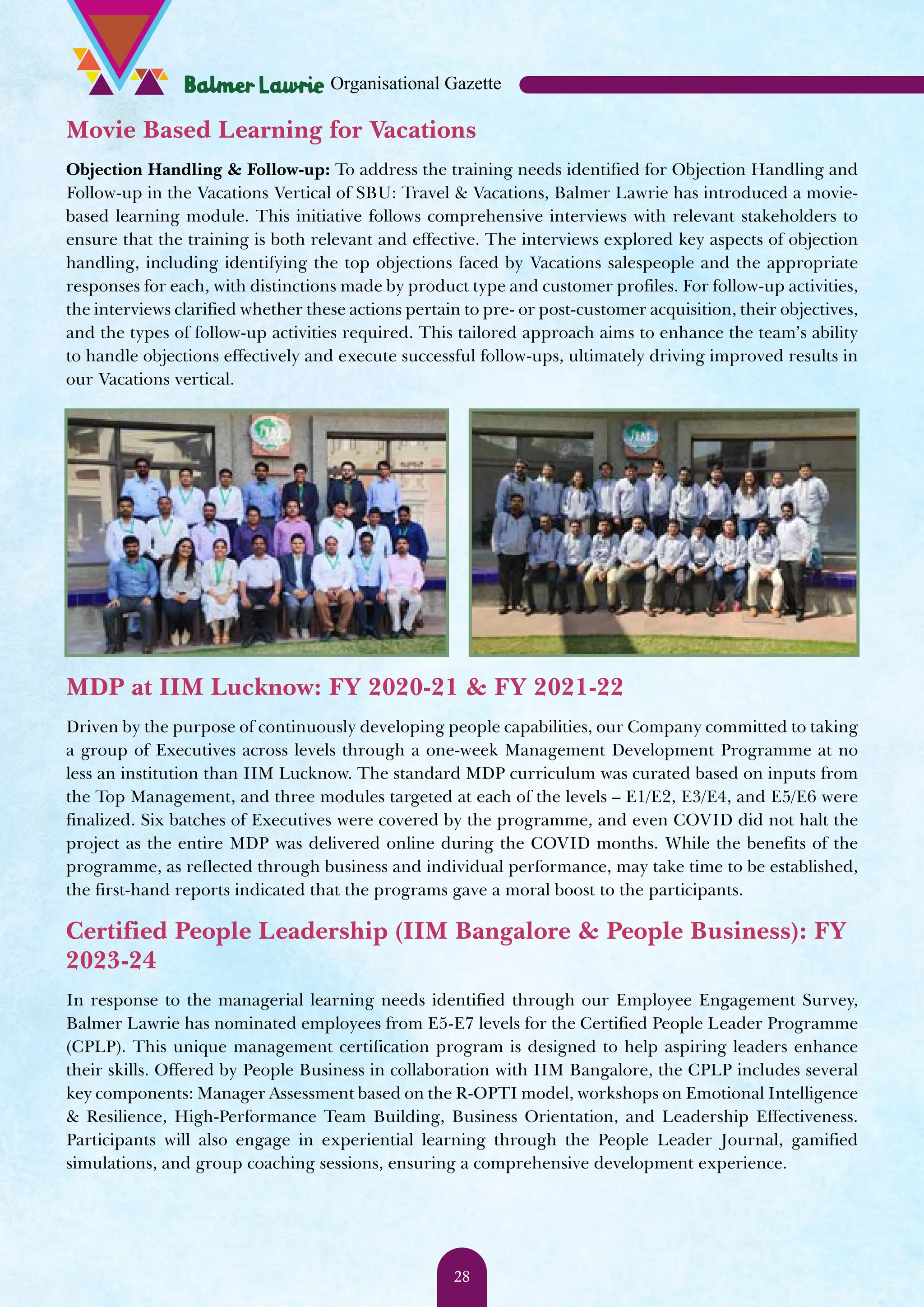 Movie Based Learning for Vacations Objection Handling & Follow-up: To address the training needs identified for Objection Handling and Follow-up in the Vacations Vertical of SBU: Travel & Vacations, Balmer Lawrie has introduced a movie- based learning module. This initiative follows comprehensive interviews with relevant stakeholders to ensure that the training is both relevant and effective. The interviews explored key aspects of objection handling, including identifying the top objections faced by Vacations salespeople and the appropriate responses for each, with distinctions made by product type and customer profiles. For follow-up activities, the interviews clarified whether these actions pertain to pre- or post-customer acquisition, their objectives, and the types of follow-up activities required. This tailored approach aims to enhance the team’s ability to handle objections effectively and execute successful follow-ups, ultimately driving improved results in our Vacations vertical. MDP at IIM Lucknow: FY 2020-21 & FY 2021-22 Driven by the purpose of continuously developing people capabilities, our Company committed to taking a group of Executives across levels through a one-week Management Development Programme at no less an institution than IIM Lucknow. The standard MDP curriculum was curated based on inputs from the Top Management, and three modules targeted at each of the levels – E1/E2, E3/E4, and E5/E6 were finalized. Six batches of Executives were covered by the programme, and even COVID did not halt the project as the entire MDP was delivered online during the COVID months. While the benefits of the programme, as reflected through business and individual performance, may take time to be established, the first-hand reports indicated that the programs gave a moral boost to the participants. Certified People Leadership (IIM Bangalore & People Business): FY 2023-24 In response to the managerial learning needs identified through our Employee Engagement Survey, Balmer Lawrie has nominated employees from E5-E7 levels for the Certified People Leader Programme (CPLP). This unique management certification program is designed to help aspiring leaders enhance their skills. Offered by People Business in collaboration with IIM Bangalore, the CPLP includes several key components: Manager Assessment based on the R-OPTI model, workshops on Emotional Intelligence & Resilience, High-Performance Team Building, Business Orientation, and Leadership Effectiveness. Participants will also engage in experiential learning through the People Leader Journal, gamified simulations, and group coaching sessions, ensuring a comprehensive development experience. Organisational Gazette 28 