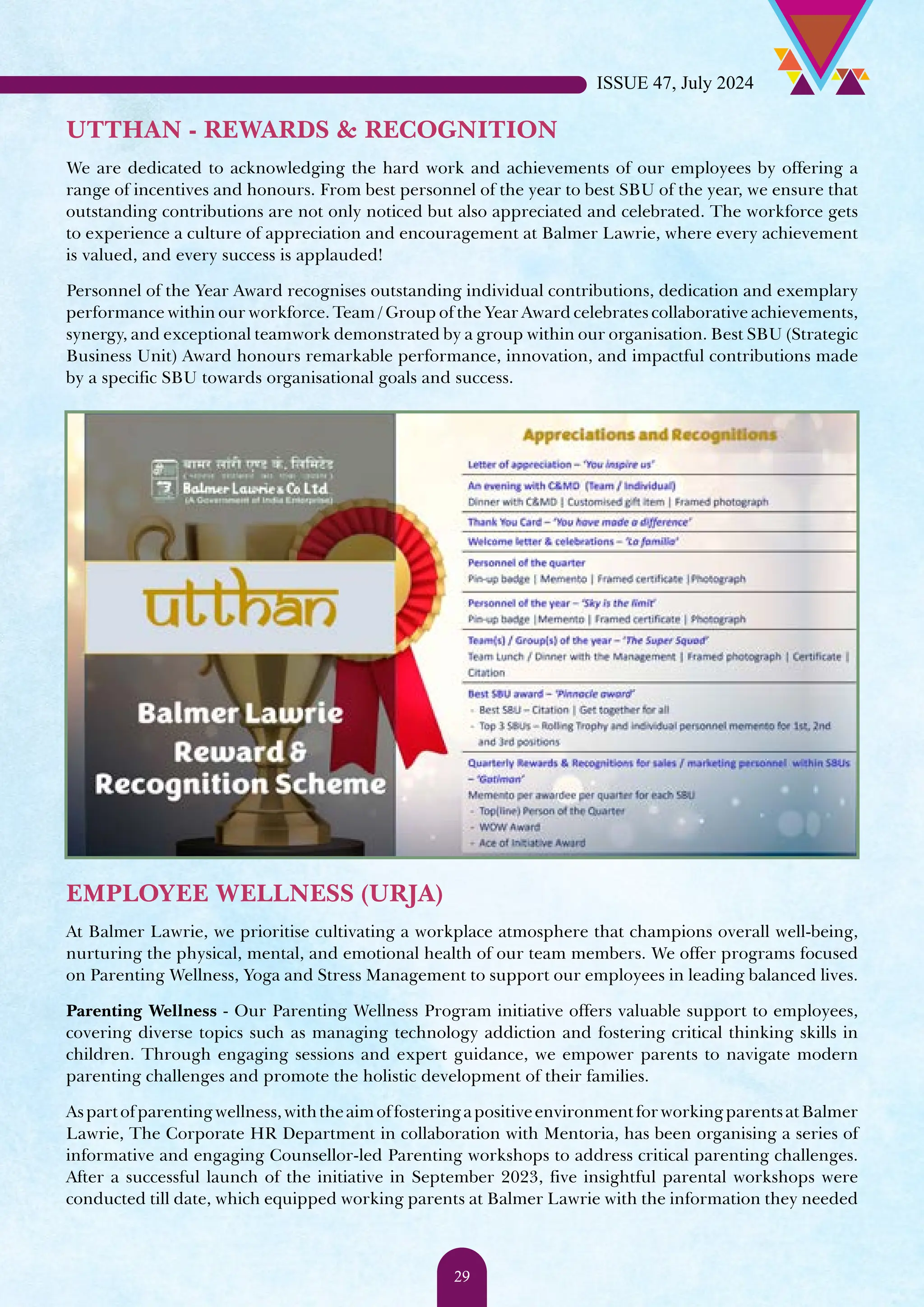 UTTHAN - REWARDS & RECOGNITION We are dedicated to acknowledging the hard work and achievements of our employees by offering a range of incentives and honours. From best personnel of the year to best SBU of the year, we ensure that outstanding contributions are not only noticed but also appreciated and celebrated. The workforce gets to experience a culture of appreciation and encouragement at Balmer Lawrie, where every achievement is valued, and every success is applauded! Personnel of the Year Award recognises outstanding individual contributions, dedication and exemplary performance within our workforce. Team / Group of the Year Award celebrates collaborative achievements, synergy, and exceptional teamwork demonstrated by a group within our organisation. Best SBU (Strategic Business Unit) Award honours remarkable performance, innovation, and impactful contributions made by a specific SBU towards organisational goals and success. EMPLOYEE WELLNESS (URJA) At Balmer Lawrie, we prioritise cultivating a workplace atmosphere that champions overall well-being, nurturing the physical, mental, and emotional health of our team members. We offer programs focused on Parenting Wellness, Yoga and Stress Management to support our employees in leading balanced lives. Parenting Wellness - Our Parenting Wellness Program initiative offers valuable support to employees, covering diverse topics such as managing technology addiction and fostering critical thinking skills in children. Through engaging sessions and expert guidance, we empower parents to navigate modern parenting challenges and promote the holistic development of their families. Aspartofparentingwellness,withtheaimoffosteringapositiveenvironmentforworkingparentsatBalmer Lawrie, The Corporate HR Department in collaboration with Mentoria, has been organising a series of informative and engaging Counsellor-led Parenting workshops to address critical parenting challenges. After a successful launch of the initiative in September 2023, five insightful parental workshops were conducted till date, which equipped working parents at Balmer Lawrie with the information they needed ISSUE 47, July 2024 29 