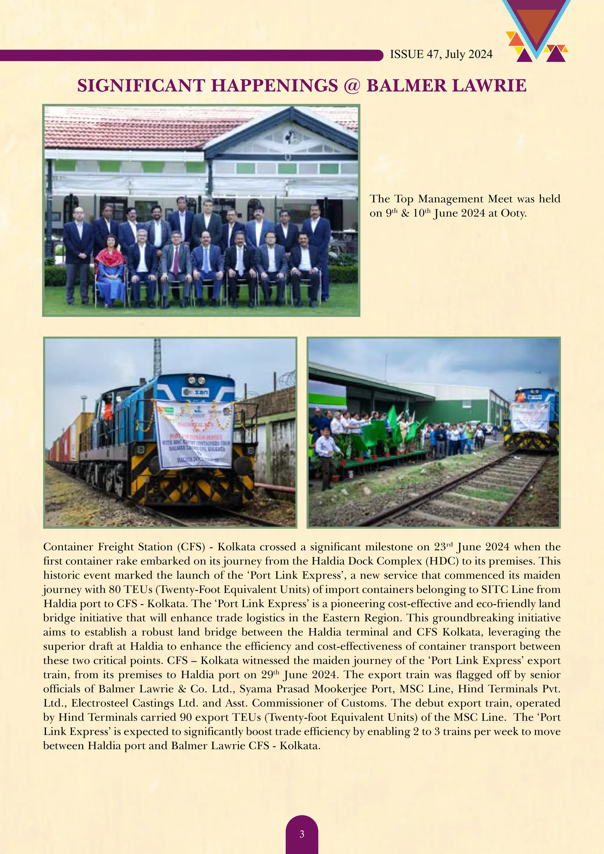 SIGNIFICANT HAPPENINGS @ BALMER LAWRIE The Top Management Meet was held on 9th & 10th June 2024 at Ooty. Container Freight Station (CFS) - Kolkata crossed a significant milestone on 23rd June 2024 when the first container rake embarked on its journey from the Haldia Dock Complex (HDC) to its premises. This historic event marked the launch of the ‘Port Link Express’, a new service that commenced its maiden journey with 80 TEUs (Twenty-Foot Equivalent Units) of import containers belonging to SITC Line from Haldia port to CFS - Kolkata. The ‘Port Link Express’ is a pioneering cost-effective and eco-friendly land bridge initiative that will enhance trade logistics in the Eastern Region. This groundbreaking initiative aims to establish a robust land bridge between the Haldia terminal and CFS Kolkata, leveraging the superior draft at Haldia to enhance the efficiency and cost-effectiveness of container transport between these two critical points. CFS – Kolkata witnessed the maiden journey of the ‘Port Link Express’ export train, from its premises to Haldia port on 29th June 2024. The export train was flagged off by senior officials of Balmer Lawrie & Co. Ltd., Syama Prasad Mookerjee Port, MSC Line, Hind Terminals Pvt. Ltd., Electrosteel Castings Ltd. and Asst. Commissioner of Customs. The debut export train, operated by Hind Terminals carried 90 export TEUs (Twenty-foot Equivalent Units) of the MSC Line. The ‘Port Link Express’ is expected to significantly boost trade efficiency by enabling 2 to 3 trains per week to move between Haldia port and Balmer Lawrie CFS - Kolkata. ISSUE 47, July 2024 3 