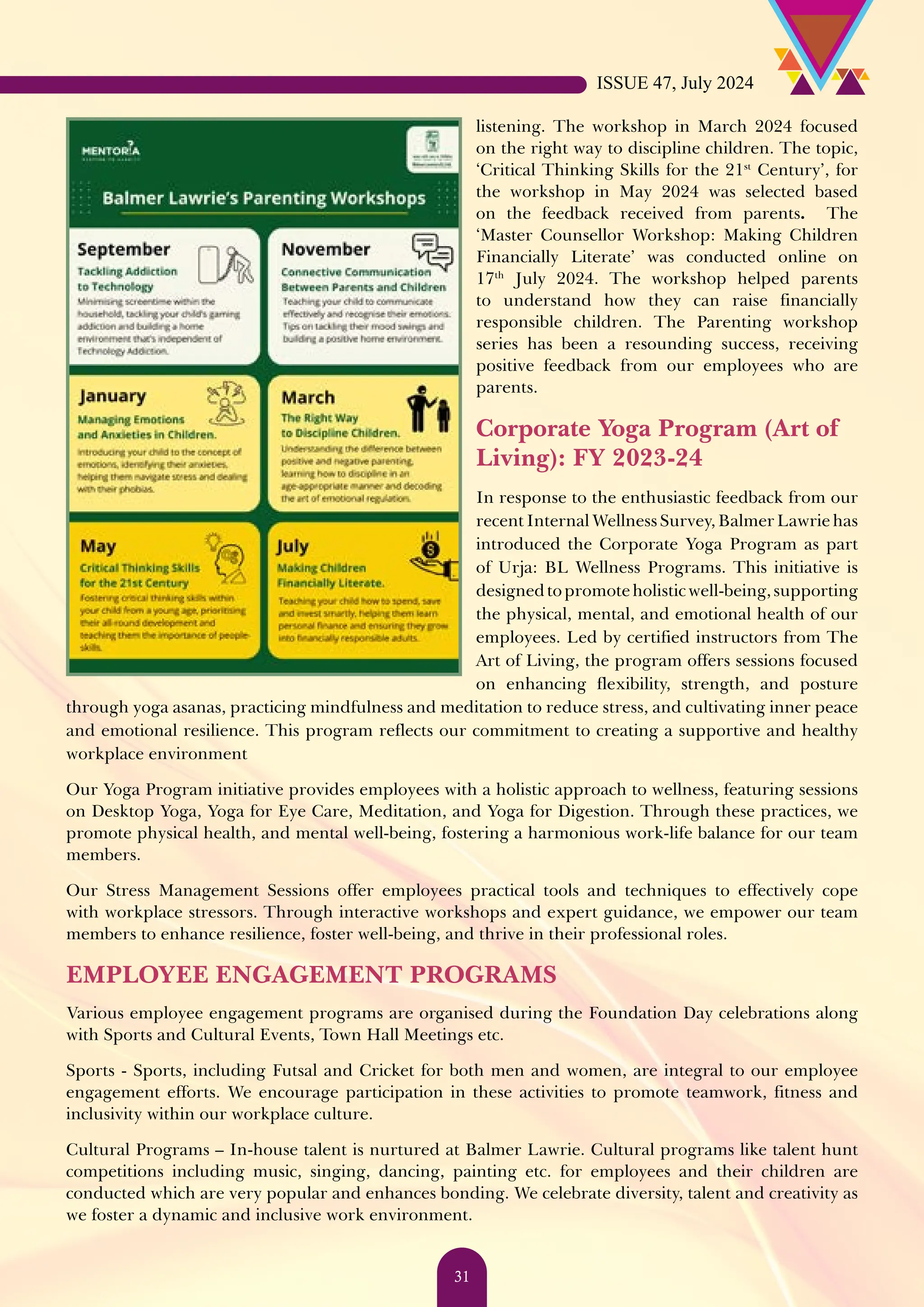 listening. The workshop in March 2024 focused on the right way to discipline children. The topic, ‘Critical Thinking Skills for the 21st Century’, for the workshop in May 2024 was selected based on the feedback received from parents. The ‘Master Counsellor Workshop: Making Children Financially Literate’ was conducted online on 17th July 2024. The workshop helped parents to understand how they can raise financially responsible children. The Parenting workshop series has been a resounding success, receiving positive feedback from our employees who are parents. Corporate Yoga Program (Art of Living): FY 2023-24 In response to the enthusiastic feedback from our recent Internal Wellness Survey, Balmer Lawrie has introduced the Corporate Yoga Program as part of Urja: BL Wellness Programs. This initiative is designedtopromoteholisticwell-being,supporting the physical, mental, and emotional health of our employees. Led by certified instructors from The Art of Living, the program offers sessions focused on enhancing flexibility, strength, and posture through yoga asanas, practicing mindfulness and meditation to reduce stress, and cultivating inner peace and emotional resilience. This program reflects our commitment to creating a supportive and healthy workplace environment Our Yoga Program initiative provides employees with a holistic approach to wellness, featuring sessions on Desktop Yoga, Yoga for Eye Care, Meditation, and Yoga for Digestion. Through these practices, we promote physical health, and mental well-being, fostering a harmonious work-life balance for our team members. Our Stress Management Sessions offer employees practical tools and techniques to effectively cope with workplace stressors. Through interactive workshops and expert guidance, we empower our team members to enhance resilience, foster well-being, and thrive in their professional roles. EMPLOYEE ENGAGEMENT PROGRAMS Various employee engagement programs are organised during the Foundation Day celebrations along with Sports and Cultural Events, Town Hall Meetings etc. Sports - Sports, including Futsal and Cricket for both men and women, are integral to our employee engagement efforts. We encourage participation in these activities to promote teamwork, fitness and inclusivity within our workplace culture. Cultural Programs – In-house talent is nurtured at Balmer Lawrie. Cultural programs like talent hunt competitions including music, singing, dancing, painting etc. for employees and their children are conducted which are very popular and enhances bonding. We celebrate diversity, talent and creativity as we foster a dynamic and inclusive work environment. ISSUE 47, July 2024 31 
