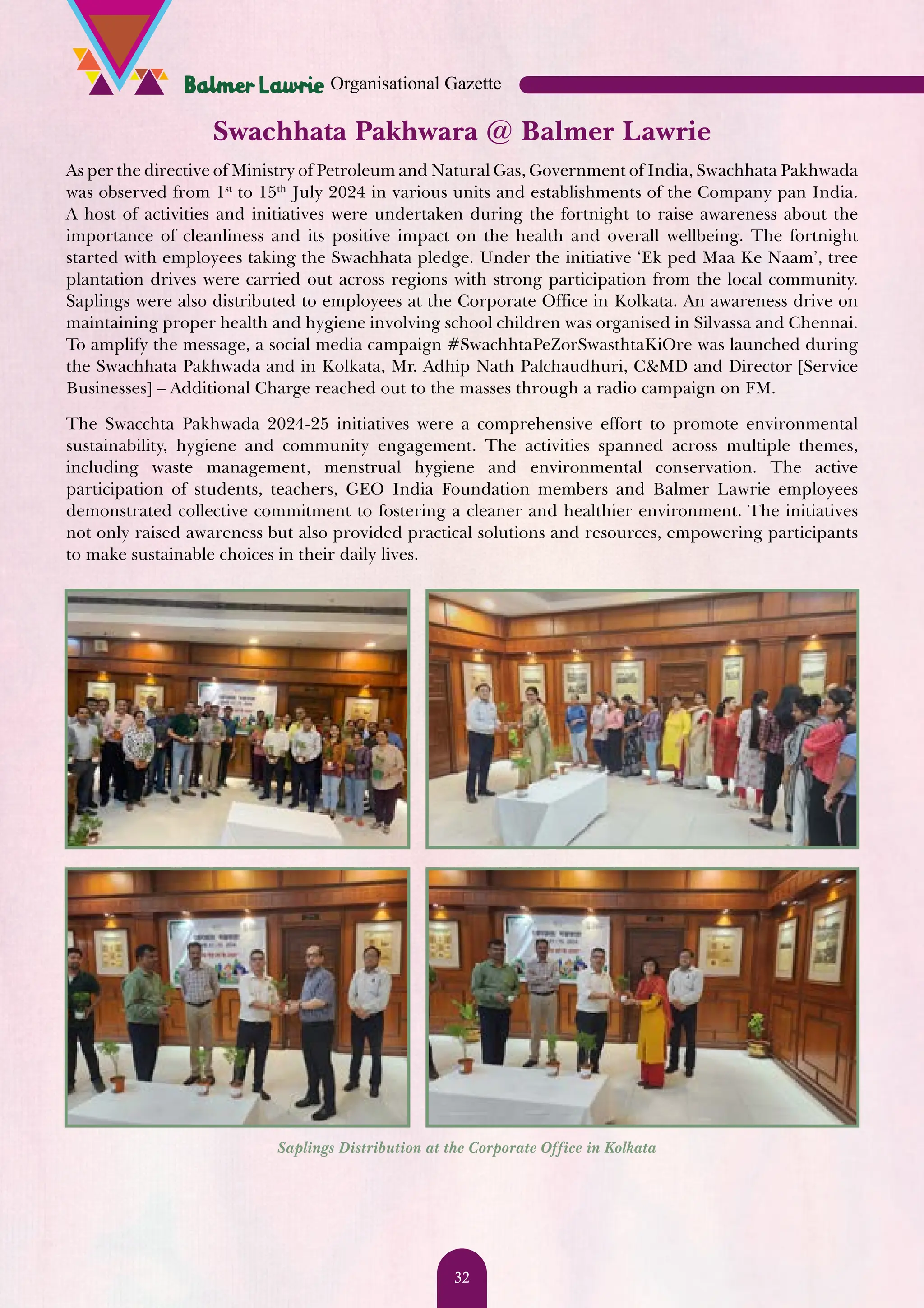 Swachhata Pakhwara @ Balmer Lawrie As per the directive of Ministry of Petroleum and Natural Gas, Government of India, Swachhata Pakhwada was observed from 1st to 15th July 2024 in various units and establishments of the Company pan India. A host of activities and initiatives were undertaken during the fortnight to raise awareness about the importance of cleanliness and its positive impact on the health and overall wellbeing. The fortnight started with employees taking the Swachhata pledge. Under the initiative ‘Ek ped Maa Ke Naam’, tree plantation drives were carried out across regions with strong participation from the local community. Saplings were also distributed to employees at the Corporate Office in Kolkata. An awareness drive on maintaining proper health and hygiene involving school children was organised in Silvassa and Chennai. To amplify the message, a social media campaign #SwachhtaPeZorSwasthtaKiOre was launched during the Swachhata Pakhwada and in Kolkata, Mr. Adhip Nath Palchaudhuri, C&MD and Director [Service Businesses] – Additional Charge reached out to the masses through a radio campaign on FM. The Swacchta Pakhwada 2024-25 initiatives were a comprehensive effort to promote environmental sustainability, hygiene and community engagement. The activities spanned across multiple themes, including waste management, menstrual hygiene and environmental conservation. The active participation of students, teachers, GEO India Foundation members and Balmer Lawrie employees demonstrated collective commitment to fostering a cleaner and healthier environment. The initiatives not only raised awareness but also provided practical solutions and resources, empowering participants to make sustainable choices in their daily lives. Saplings Distribution at the Corporate Office in Kolkata Organisational Gazette 32 