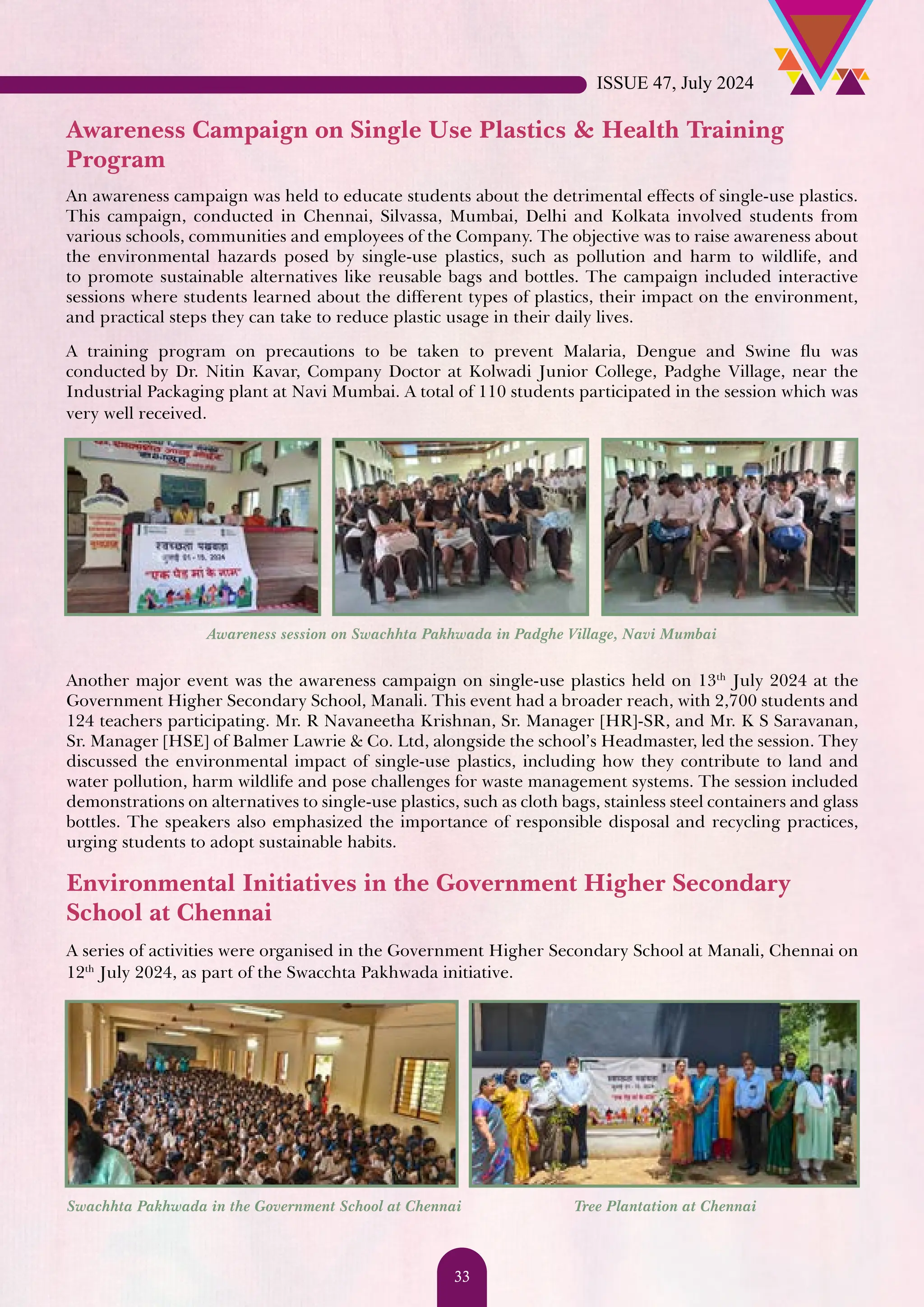 Awareness Campaign on Single Use Plastics & Health Training Program An awareness campaign was held to educate students about the detrimental effects of single-use plastics. This campaign, conducted in Chennai, Silvassa, Mumbai, Delhi and Kolkata involved students from various schools, communities and employees of the Company. The objective was to raise awareness about the environmental hazards posed by single-use plastics, such as pollution and harm to wildlife, and to promote sustainable alternatives like reusable bags and bottles. The campaign included interactive sessions where students learned about the different types of plastics, their impact on the environment, and practical steps they can take to reduce plastic usage in their daily lives. A training program on precautions to be taken to prevent Malaria, Dengue and Swine flu was conducted by Dr. Nitin Kavar, Company Doctor at Kolwadi Junior College, Padghe Village, near the Industrial Packaging plant at Navi Mumbai. A total of 110 students participated in the session which was very well received. Awareness session on Swachhta Pakhwada in Padghe Village, Navi Mumbai Another major event was the awareness campaign on single-use plastics held on 13th July 2024 at the Government Higher Secondary School, Manali. This event had a broader reach, with 2,700 students and 124 teachers participating. Mr. R Navaneetha Krishnan, Sr. Manager [HR]-SR, and Mr. K S Saravanan, Sr. Manager [HSE] of Balmer Lawrie & Co. Ltd, alongside the school’s Headmaster, led the session. They discussed the environmental impact of single-use plastics, including how they contribute to land and water pollution, harm wildlife and pose challenges for waste management systems. The session included demonstrations on alternatives to single-use plastics, such as cloth bags, stainless steel containers and glass bottles. The speakers also emphasized the importance of responsible disposal and recycling practices, urging students to adopt sustainable habits. Environmental Initiatives in the Government Higher Secondary School at Chennai A series of activities were organised in the Government Higher Secondary School at Manali, Chennai on 12th July 2024, as part of the Swacchta Pakhwada initiative. Swachhta Pakhwada in the Government School at Chennai Tree Plantation at Chennai ISSUE 47, July 2024 33 