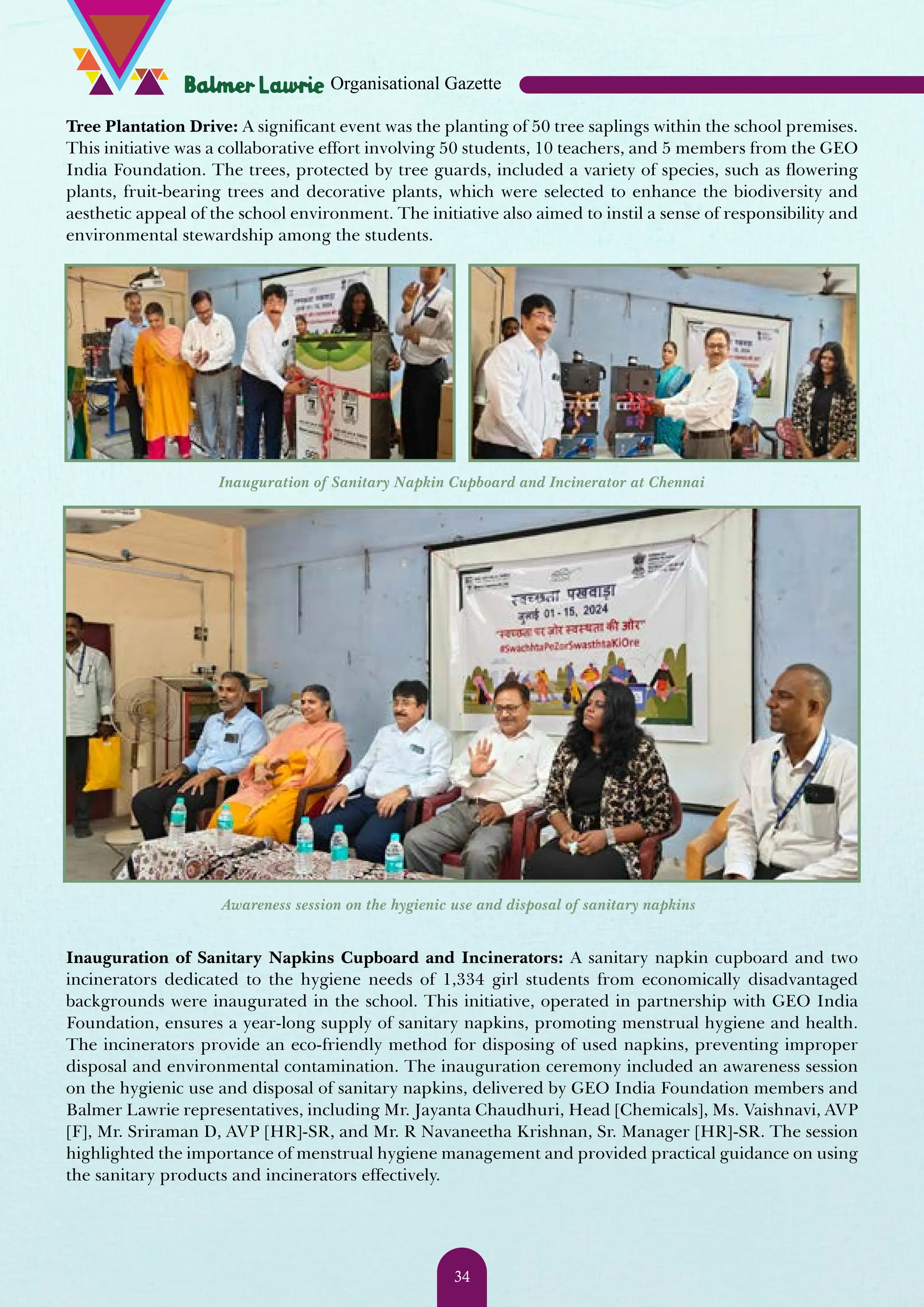 Tree Plantation Drive: A significant event was the planting of 50 tree saplings within the school premises. This initiative was a collaborative effort involving 50 students, 10 teachers, and 5 members from the GEO India Foundation. The trees, protected by tree guards, included a variety of species, such as flowering plants, fruit-bearing trees and decorative plants, which were selected to enhance the biodiversity and aesthetic appeal of the school environment. The initiative also aimed to instil a sense of responsibility and environmental stewardship among the students. Inauguration of Sanitary Napkin Cupboard and Incinerator at Chennai Awareness session on the hygienic use and disposal of sanitary napkins Inauguration of Sanitary Napkins Cupboard and Incinerators: A sanitary napkin cupboard and two incinerators dedicated to the hygiene needs of 1,334 girl students from economically disadvantaged backgrounds were inaugurated in the school. This initiative, operated in partnership with GEO India Foundation, ensures a year-long supply of sanitary napkins, promoting menstrual hygiene and health. The incinerators provide an eco-friendly method for disposing of used napkins, preventing improper disposal and environmental contamination. The inauguration ceremony included an awareness session on the hygienic use and disposal of sanitary napkins, delivered by GEO India Foundation members and Balmer Lawrie representatives, including Mr. Jayanta Chaudhuri, Head [Chemicals], Ms. Vaishnavi, AVP [F], Mr. Sriraman D, AVP [HR]-SR, and Mr. R Navaneetha Krishnan, Sr. Manager [HR]-SR. The session highlighted the importance of menstrual hygiene management and provided practical guidance on using the sanitary products and incinerators effectively. Organisational Gazette 34 