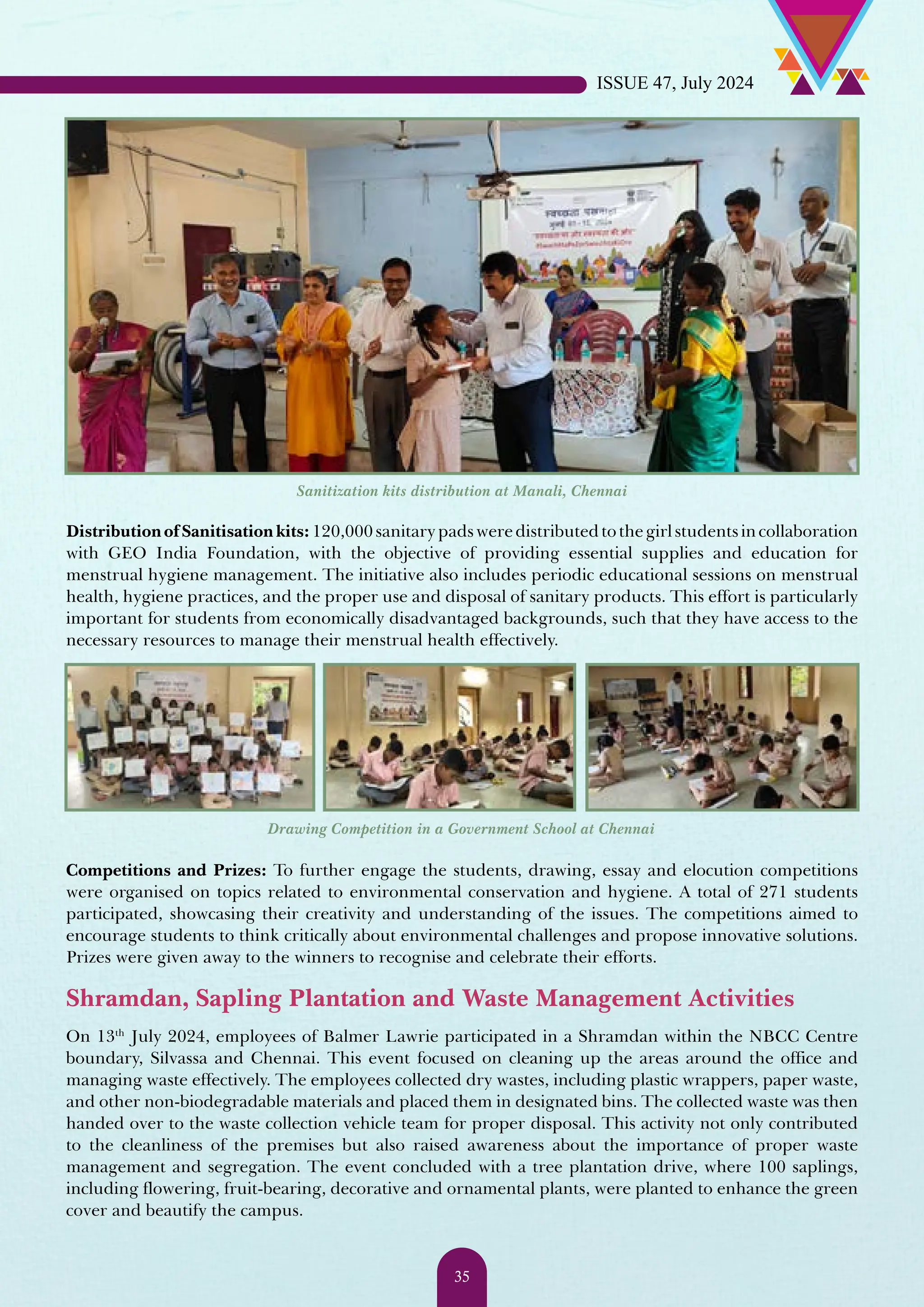 DistributionofSanitisationkits:120,000sanitarypadsweredistributedtothegirlstudentsincollaboration with GEO India Foundation, with the objective of providing essential supplies and education for menstrual hygiene management. The initiative also includes periodic educational sessions on menstrual health, hygiene practices, and the proper use and disposal of sanitary products. This effort is particularly important for students from economically disadvantaged backgrounds, such that they have access to the necessary resources to manage their menstrual health effectively. Sanitization kits distribution at Manali, Chennai Drawing Competition in a Government School at Chennai Competitions and Prizes: To further engage the students, drawing, essay and elocution competitions were organised on topics related to environmental conservation and hygiene. A total of 271 students participated, showcasing their creativity and understanding of the issues. The competitions aimed to encourage students to think critically about environmental challenges and propose innovative solutions. Prizes were given away to the winners to recognise and celebrate their efforts. Shramdan, Sapling Plantation and Waste Management Activities On 13th July 2024, employees of Balmer Lawrie participated in a Shramdan within the NBCC Centre boundary, Silvassa and Chennai. This event focused on cleaning up the areas around the office and managing waste effectively. The employees collected dry wastes, including plastic wrappers, paper waste, and other non-biodegradable materials and placed them in designated bins. The collected waste was then handed over to the waste collection vehicle team for proper disposal. This activity not only contributed to the cleanliness of the premises but also raised awareness about the importance of proper waste management and segregation. The event concluded with a tree plantation drive, where 100 saplings, including flowering, fruit-bearing, decorative and ornamental plants, were planted to enhance the green cover and beautify the campus. ISSUE 47, July 2024 35 
