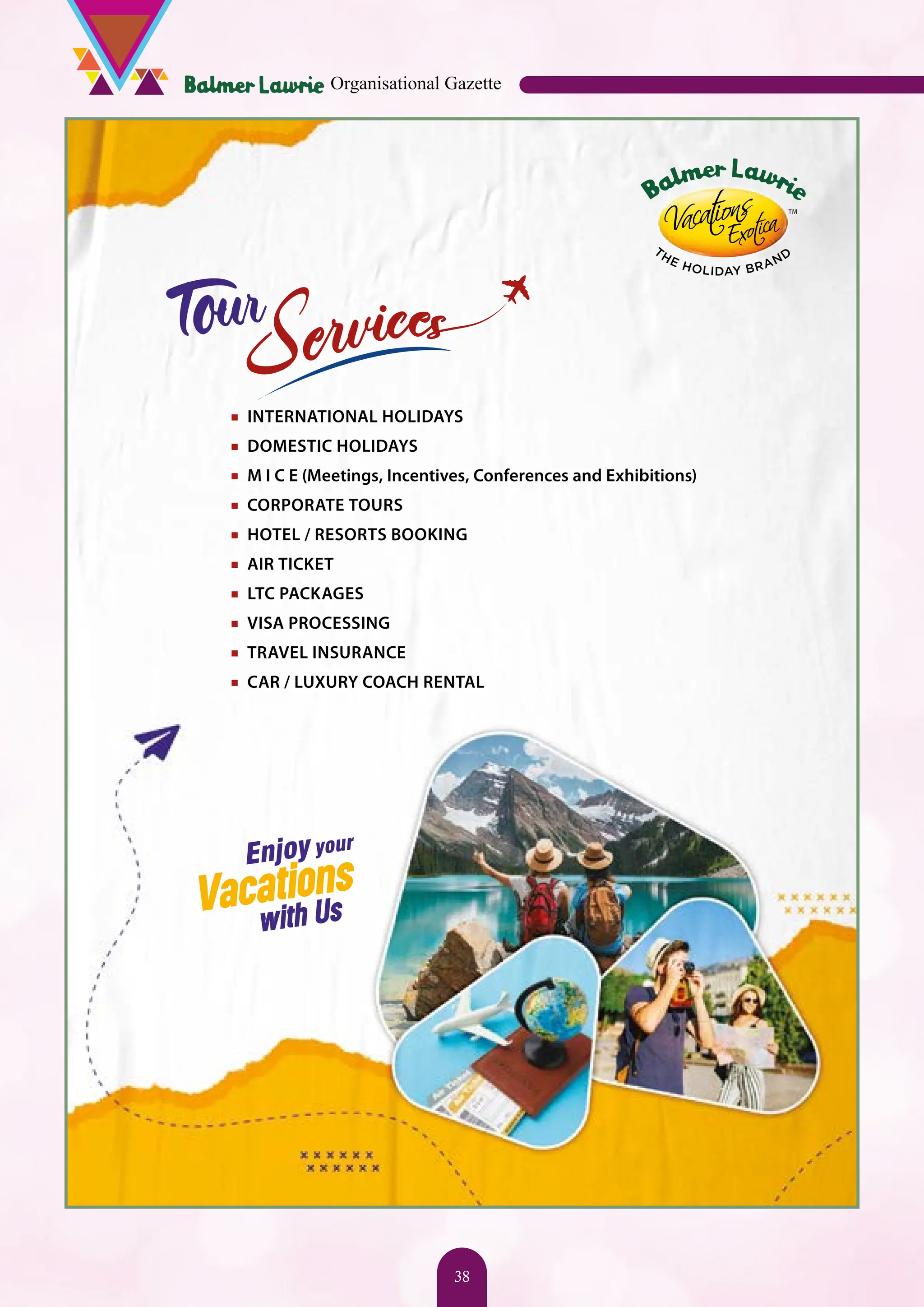 INTERNATIONAL HOLIDAYS DOMESTIC HOLIDAYS M I C E (Meetings, Incentives, Conferences and Exhibitions) CORPORATE TOURS HOTEL / RESORTS BOOKING AIR TICKET LTC PACKAGES VISA PROCESSING TRAVEL INSURANCE CAR / LUXURY COACH RENTAL Enjoy your Vacations with Us Organisational Gazette 38 