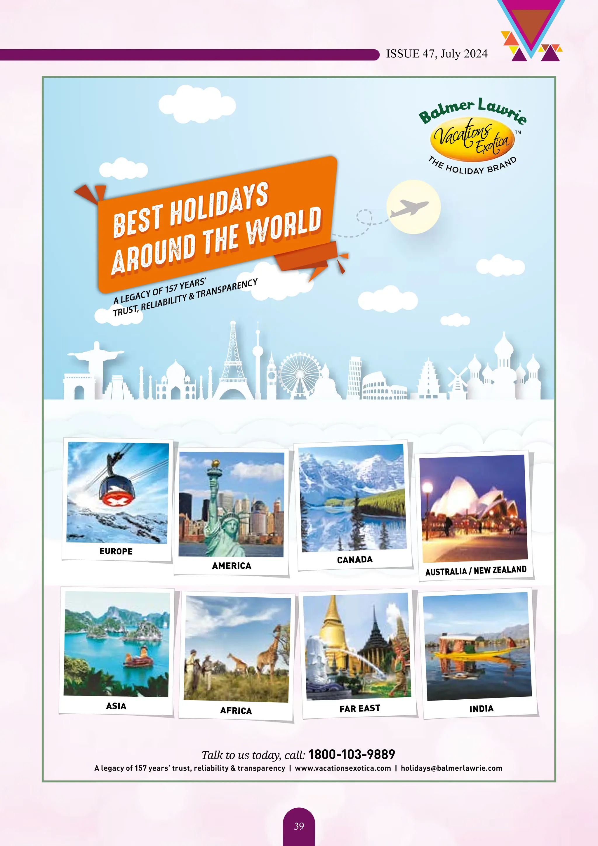 BEST HOLIDAYS AROUND THE WORLD BEST HOLIDAYS AROUND THE WORLD A LEGACY OF 157 YEARS’ TRUST, RELIABILITY & TRANSPARENCY CANADA AMERICA EUROPE ASIA INDIA AFRICA FAR EAST AUSTRALIA / NEW ZEALAND Talk to us today, call: 1800-103-9889 A legacy of 157 years’ trust, reliability & transparency | www.vacationsexotica.com | holidays@balmerlawrie.com ISSUE 47, July 2024 39 