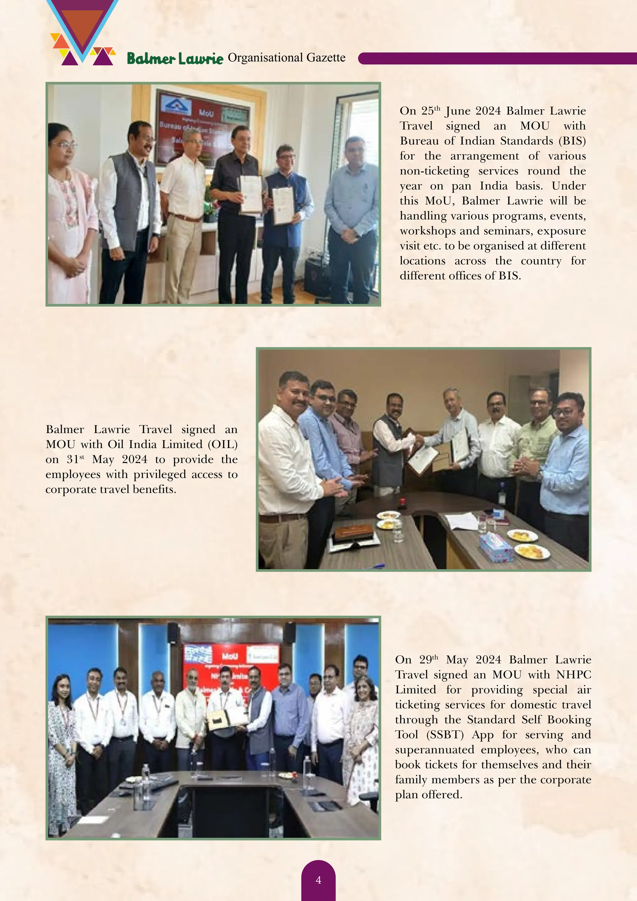 On 25th June 2024 Balmer Lawrie Travel signed an MOU with Bureau of Indian Standards (BIS) for the arrangement of various non-ticketing services round the year on pan India basis. Under this MoU, Balmer Lawrie will be handling various programs, events, workshops and seminars, exposure visit etc. to be organised at different locations across the country for different offices of BIS. Balmer Lawrie Travel signed an MOU with Oil India Limited (OIL) on 31st May 2024 to provide the employees with privileged access to corporate travel benefits. On 29th May 2024 Balmer Lawrie Travel signed an MOU with NHPC Limited for providing special air ticketing services for domestic travel through the Standard Self Booking Tool (SSBT) App for serving and superannuated employees, who can book tickets for themselves and their family members as per the corporate plan offered. Organisational Gazette 4 