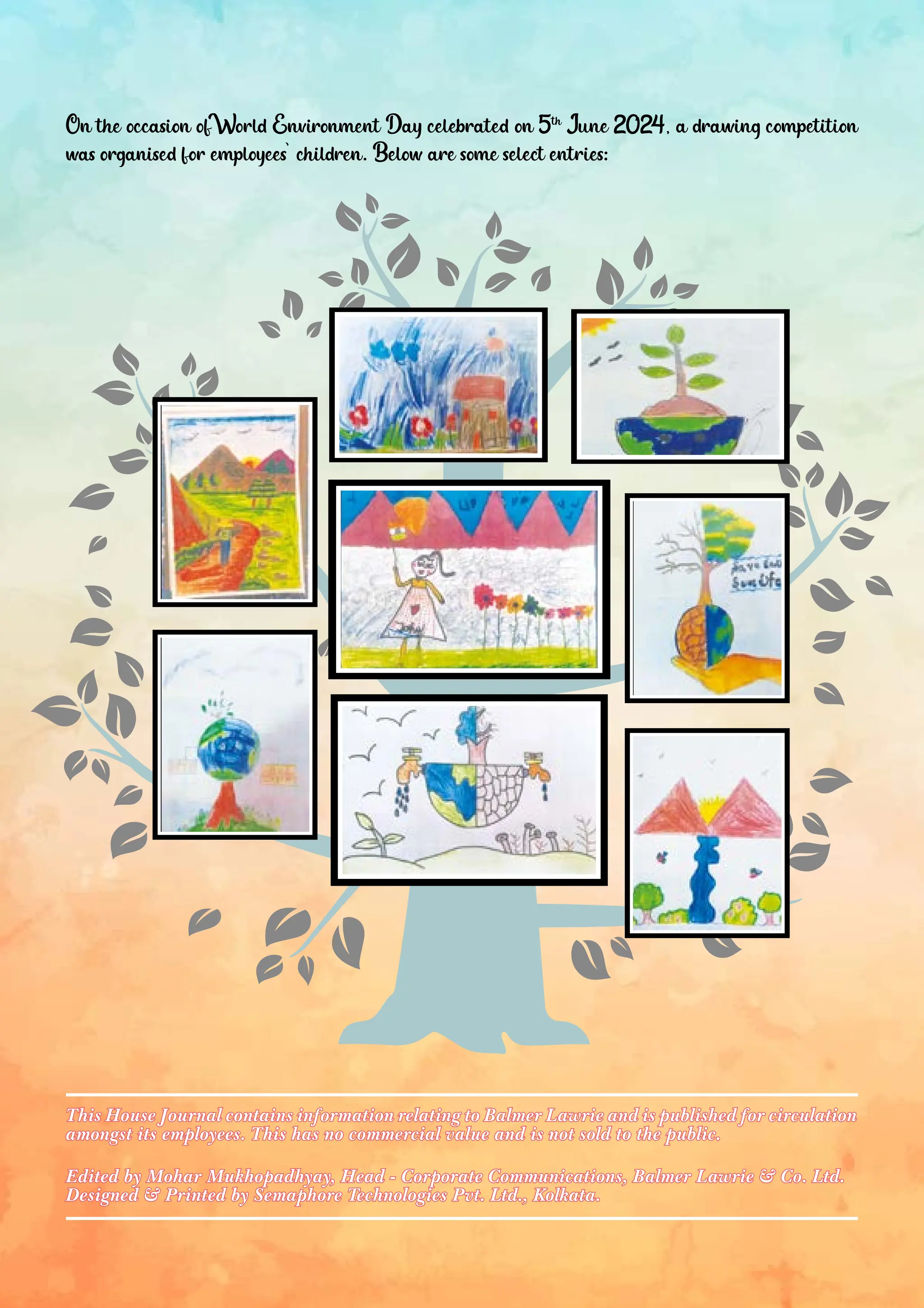 On the occasion of World Environment Day celebrated on 5th June 2024, a drawing competition was organised for employees’ children. Below are some select entries: Edited by Mohar Mukhopadhyay, Head - Corporate Communications, Balmer Lawrie & Co. Ltd. Edited by Mohar Mukhopadhyay, Head - Corporate Communications, Balmer Lawrie & Co. Ltd. Designed & Printed by Semaphore Technologies Pvt. Ltd., Kolkata. Designed & Printed by Semaphore Technologies Pvt. Ltd., Kolkata. This House Journal contains information relating to Balmer Lawrie and is published for circulation This House Journal contains information relating to Balmer Lawrie and is published for circulation amongst its employees. This has no commercial value and is not sold to the public. amongst its employees. This has no commercial value and is not sold to the public. 