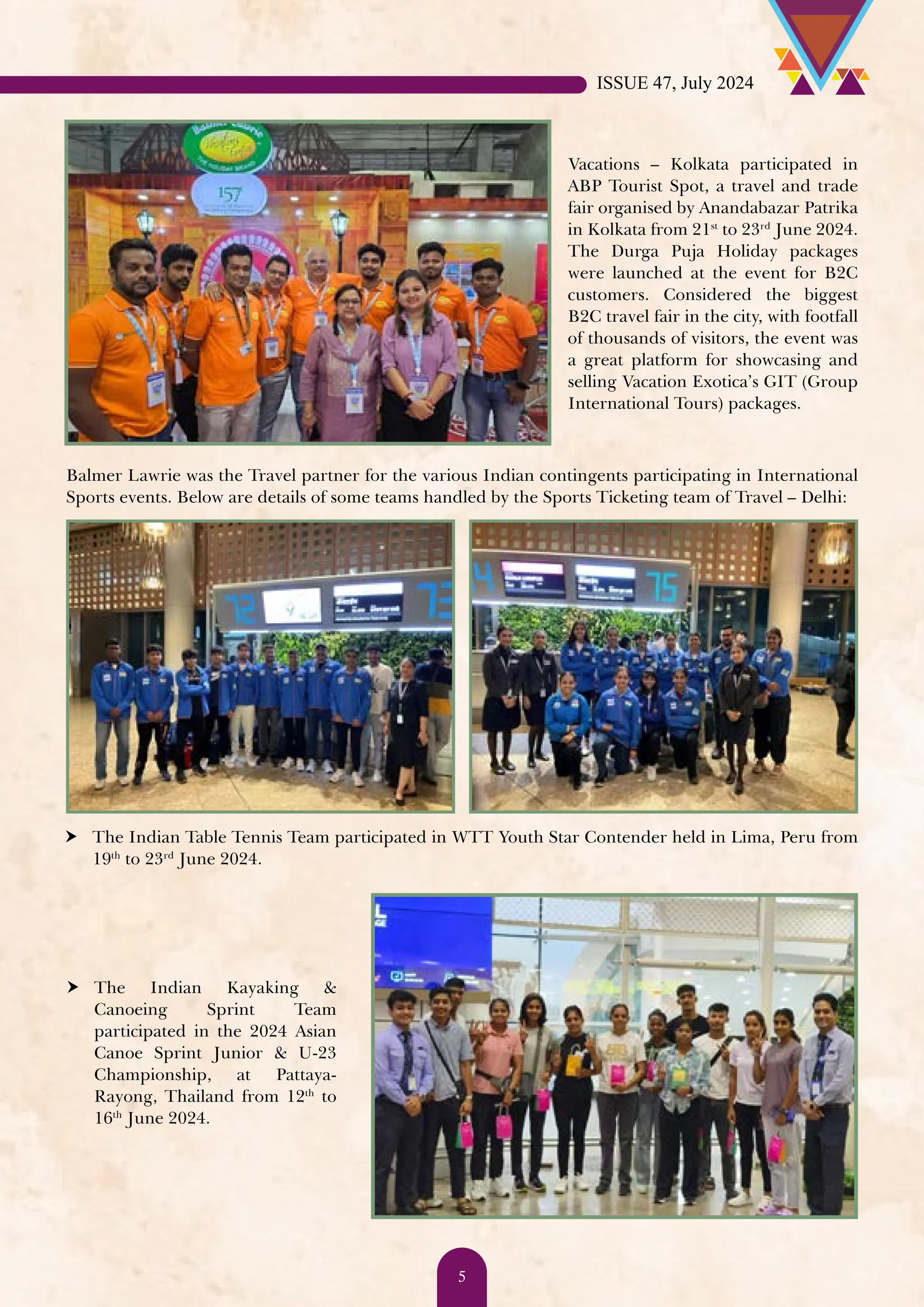 Balmer Lawrie was the Travel partner for the various Indian contingents participating in International Sports events. Below are details of some teams handled by the Sports Ticketing team of Travel – Delhi: Vacations – Kolkata participated in ABP Tourist Spot, a travel and trade fair organised by Anandabazar Patrika in Kolkata from 21st to 23rd June 2024. The Durga Puja Holiday packages were launched at the event for B2C customers. Considered the biggest B2C travel fair in the city, with footfall of thousands of visitors, the event was a great platform for showcasing and selling Vacation Exotica’s GIT (Group International Tours) packages. h The Indian Table Tennis Team participated in WTT Youth Star Contender held in Lima, Peru from 19th to 23rd June 2024. h The Indian Kayaking & Canoeing Sprint Team participated in the 2024 Asian Canoe Sprint Junior & U-23 Championship, at Pattaya- Rayong, Thailand from 12th to 16th June 2024. ISSUE 47, July 2024 5 