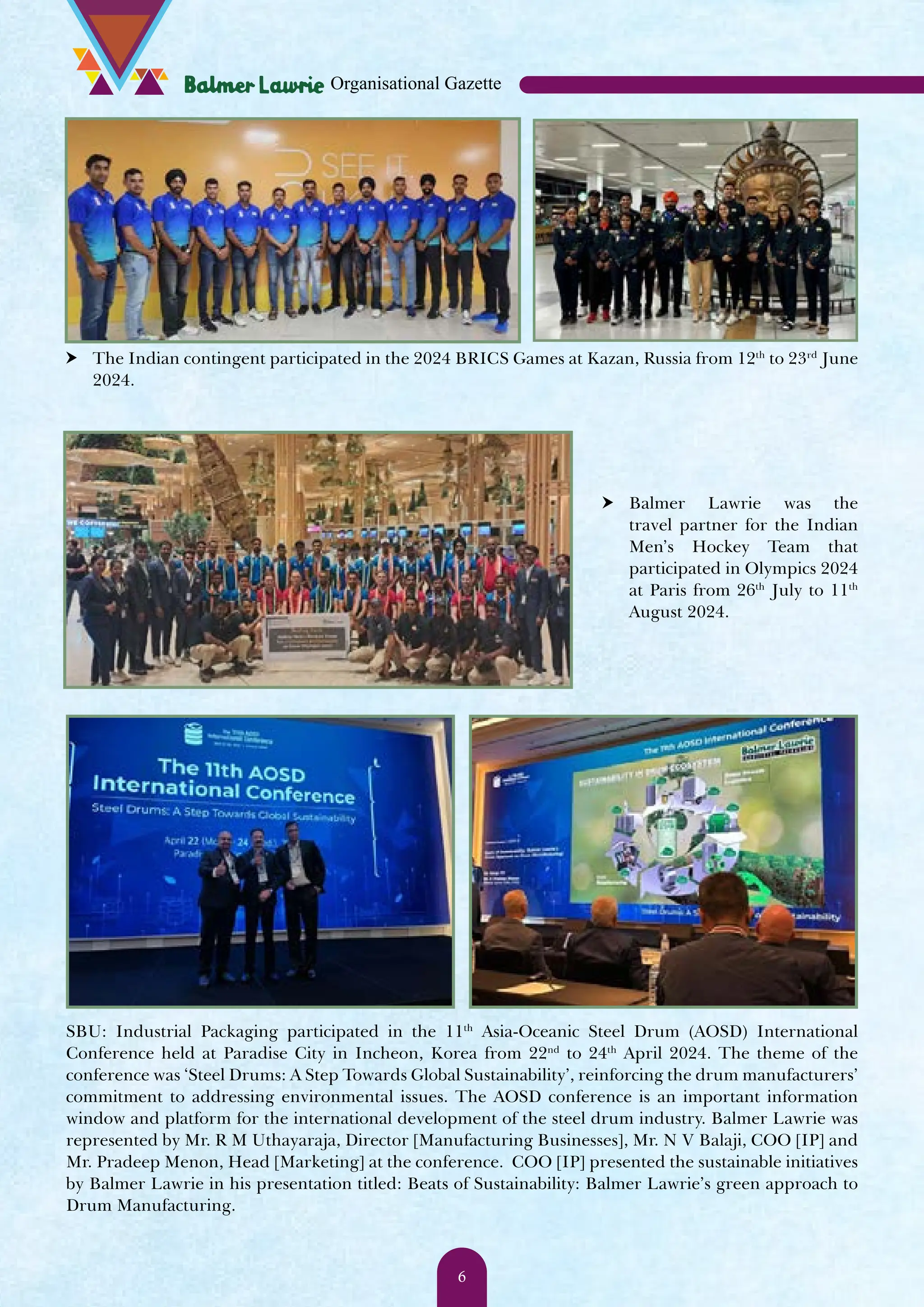 h The Indian contingent participated in the 2024 BRICS Games at Kazan, Russia from 12th to 23rd June 2024. h Balmer Lawrie was the travel partner for the Indian Men’s Hockey Team that participated in Olympics 2024 at Paris from 26th July to 11th August 2024. SBU: Industrial Packaging participated in the 11th Asia-Oceanic Steel Drum (AOSD) International Conference held at Paradise City in Incheon, Korea from 22nd to 24th April 2024. The theme of the conference was ‘Steel Drums: A Step Towards Global Sustainability’, reinforcing the drum manufacturers’ commitment to addressing environmental issues. The AOSD conference is an important information window and platform for the international development of the steel drum industry. Balmer Lawrie was represented by Mr. R M Uthayaraja, Director [Manufacturing Businesses], Mr. N V Balaji, COO [IP] and Mr. Pradeep Menon, Head [Marketing] at the conference. COO [IP] presented the sustainable initiatives by Balmer Lawrie in his presentation titled: Beats of Sustainability: Balmer Lawrie’s green approach to Drum Manufacturing. Organisational Gazette 6 