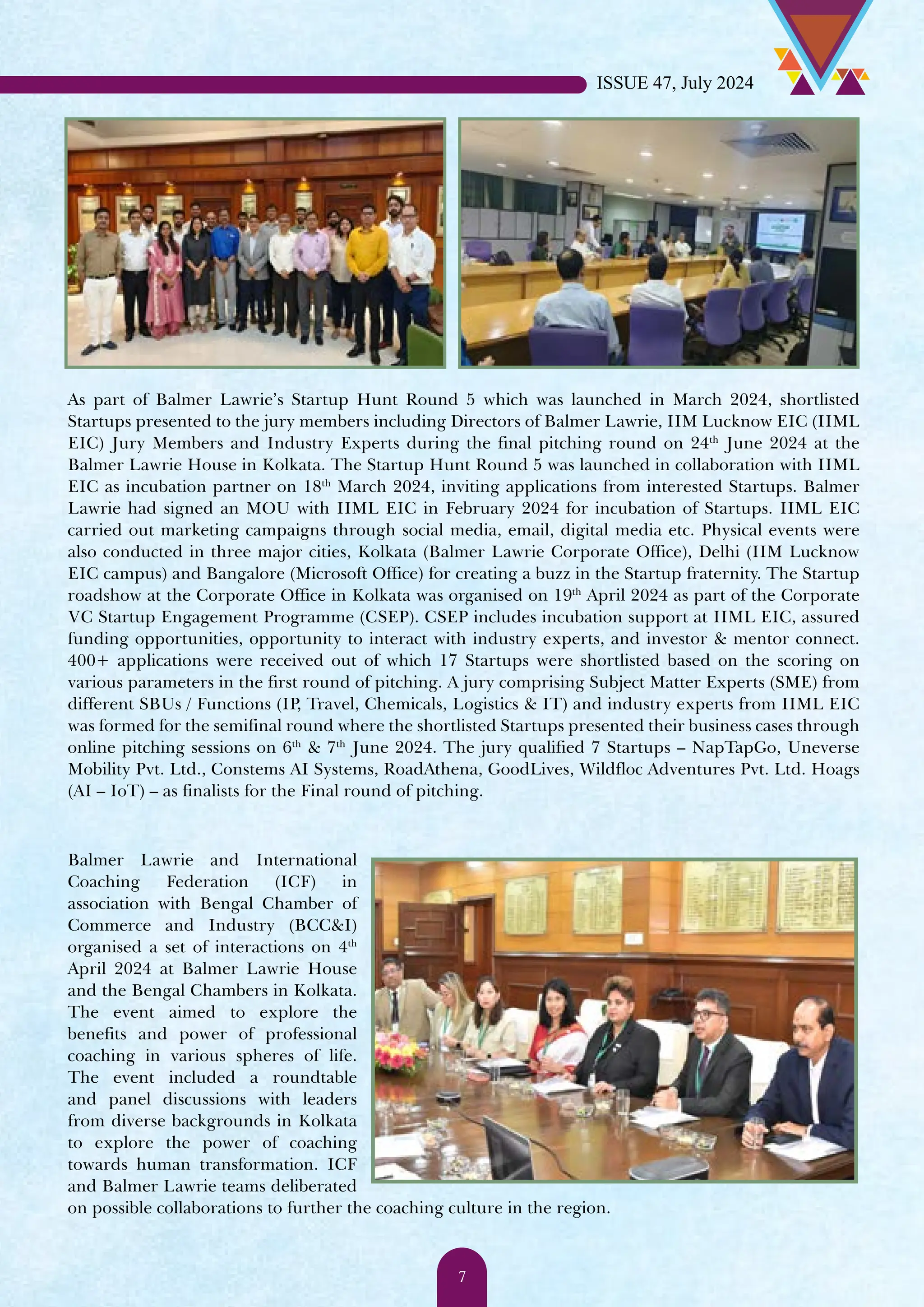 As part of Balmer Lawrie’s Startup Hunt Round 5 which was launched in March 2024, shortlisted Startups presented to the jury members including Directors of Balmer Lawrie, IIM Lucknow EIC (IIML EIC) Jury Members and Industry Experts during the final pitching round on 24th June 2024 at the Balmer Lawrie House in Kolkata. The Startup Hunt Round 5 was launched in collaboration with IIML EIC as incubation partner on 18th March 2024, inviting applications from interested Startups. Balmer Lawrie had signed an MOU with IIML EIC in February 2024 for incubation of Startups. IIML EIC carried out marketing campaigns through social media, email, digital media etc. Physical events were also conducted in three major cities, Kolkata (Balmer Lawrie Corporate Office), Delhi (IIM Lucknow EIC campus) and Bangalore (Microsoft Office) for creating a buzz in the Startup fraternity. The Startup roadshow at the Corporate Office in Kolkata was organised on 19th April 2024 as part of the Corporate VC Startup Engagement Programme (CSEP). CSEP includes incubation support at IIML EIC, assured funding opportunities, opportunity to interact with industry experts, and investor & mentor connect. 400+ applications were received out of which 17 Startups were shortlisted based on the scoring on various parameters in the first round of pitching. A jury comprising Subject Matter Experts (SME) from different SBUs / Functions (IP, Travel, Chemicals, Logistics & IT) and industry experts from IIML EIC was formed for the semifinal round where the shortlisted Startups presented their business cases through online pitching sessions on 6th & 7th June 2024. The jury qualified 7 Startups – NapTapGo, Uneverse Mobility Pvt. Ltd., Constems AI Systems, RoadAthena, GoodLives, Wildfloc Adventures Pvt. Ltd. Hoags (AI – IoT) – as finalists for the Final round of pitching. Balmer Lawrie and International Coaching Federation (ICF) in association with Bengal Chamber of Commerce and Industry (BCC&I) organised a set of interactions on 4th April 2024 at Balmer Lawrie House and the Bengal Chambers in Kolkata. The event aimed to explore the benefits and power of professional coaching in various spheres of life. The event included a roundtable and panel discussions with leaders from diverse backgrounds in Kolkata to explore the power of coaching towards human transformation. ICF and Balmer Lawrie teams deliberated on possible collaborations to further the coaching culture in the region. ISSUE 47, July 2024 7 