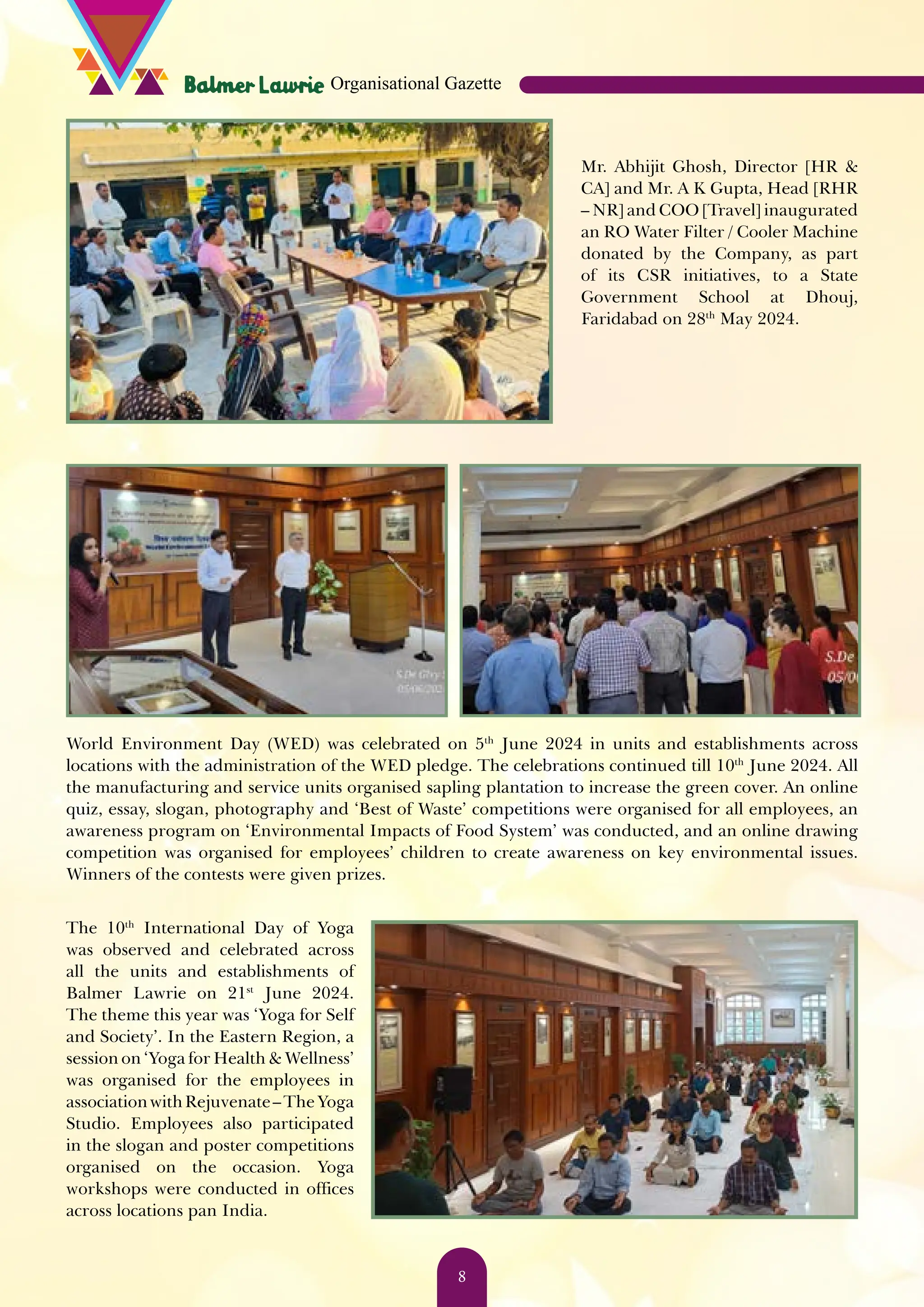 Mr. Abhijit Ghosh, Director [HR & CA] and Mr. A K Gupta, Head [RHR – NR] and COO [Travel] inaugurated an RO Water Filter / Cooler Machine donated by the Company, as part of its CSR initiatives, to a State Government School at Dhouj, Faridabad on 28th May 2024. World Environment Day (WED) was celebrated on 5th June 2024 in units and establishments across locations with the administration of the WED pledge. The celebrations continued till 10th June 2024. All the manufacturing and service units organised sapling plantation to increase the green cover. An online quiz, essay, slogan, photography and ‘Best of Waste’ competitions were organised for all employees, an awareness program on ‘Environmental Impacts of Food System’ was conducted, and an online drawing competition was organised for employees’ children to create awareness on key environmental issues. Winners of the contests were given prizes. The 10th International Day of Yoga was observed and celebrated across all the units and establishments of Balmer Lawrie on 21st June 2024. The theme this year was ‘Yoga for Self and Society’. In the Eastern Region, a session on ‘Yoga for Health & Wellness’ was organised for the employees in associationwithRejuvenate–TheYoga Studio. Employees also participated in the slogan and poster competitions organised on the occasion. Yoga workshops were conducted in offices across locations pan India. Organisational Gazette 8 