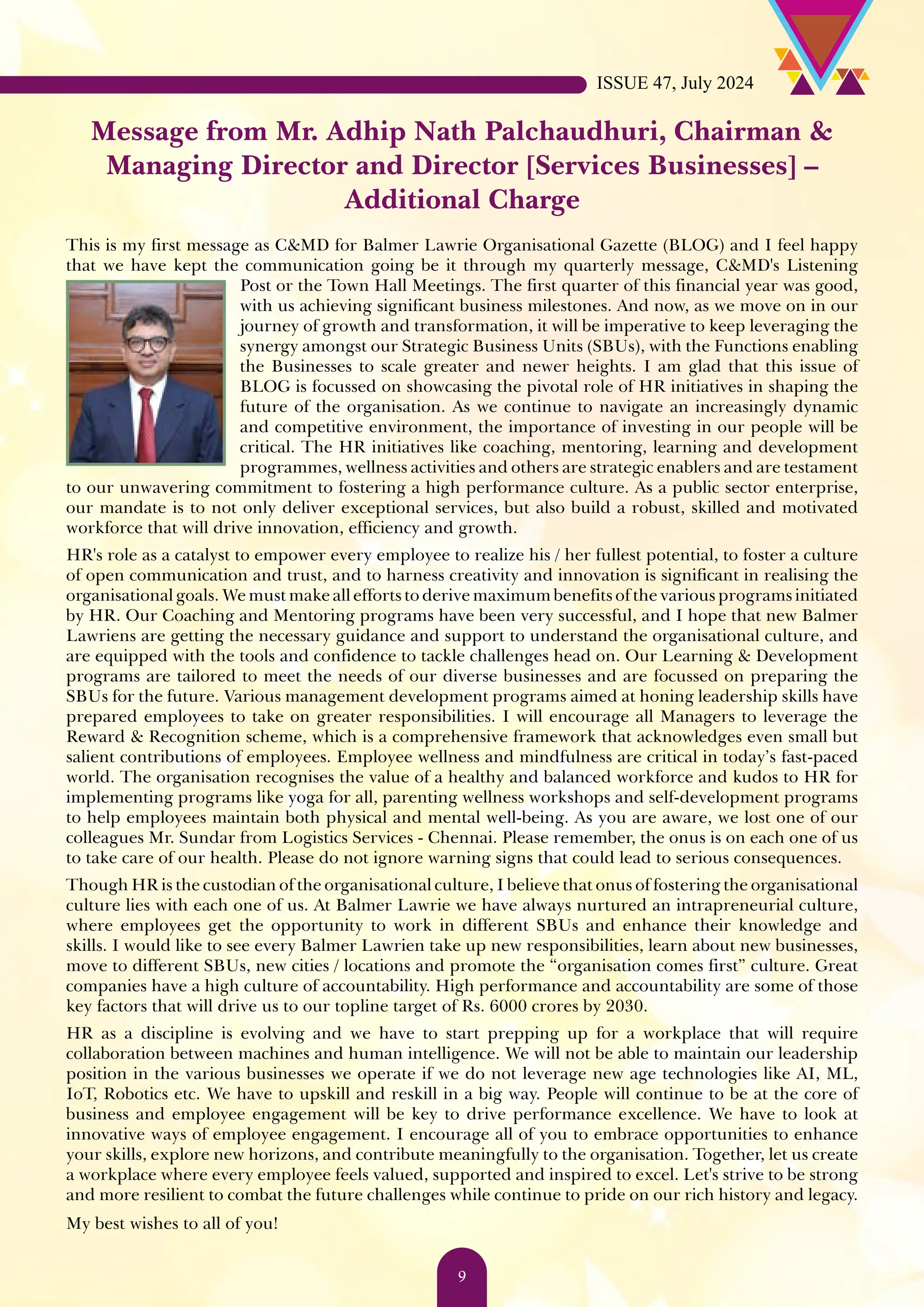 Message from Mr. Adhip Nath Palchaudhuri, Chairman & Managing Director and Director [Services Businesses] – Additional Charge This is my first message as C&MD for Balmer Lawrie Organisational Gazette (BLOG) and I feel happy that we have kept the communication going be it through my quarterly message, C&MD's Listening Post or the Town Hall Meetings. The first quarter of this financial year was good, with us achieving significant business milestones. And now, as we move on in our journey of growth and transformation, it will be imperative to keep leveraging the synergy amongst our Strategic Business Units (SBUs), with the Functions enabling the Businesses to scale greater and newer heights. I am glad that this issue of BLOG is focussed on showcasing the pivotal role of HR initiatives in shaping the future of the organisation. As we continue to navigate an increasingly dynamic and competitive environment, the importance of investing in our people will be critical. The HR initiatives like coaching, mentoring, learning and development programmes, wellness activities and others are strategic enablers and are testament to our unwavering commitment to fostering a high performance culture. As a public sector enterprise, our mandate is to not only deliver exceptional services, but also build a robust, skilled and motivated workforce that will drive innovation, efficiency and growth. HR's role as a catalyst to empower every employee to realize his / her fullest potential, to foster a culture of open communication and trust, and to harness creativity and innovation is significant in realising the organisational goals. We must make all efforts to derive maximum benefits of the various programs initiated by HR. Our Coaching and Mentoring programs have been very successful, and I hope that new Balmer Lawriens are getting the necessary guidance and support to understand the organisational culture, and are equipped with the tools and confidence to tackle challenges head on. Our Learning & Development programs are tailored to meet the needs of our diverse businesses and are focussed on preparing the SBUs for the future. Various management development programs aimed at honing leadership skills have prepared employees to take on greater responsibilities. I will encourage all Managers to leverage the Reward & Recognition scheme, which is a comprehensive framework that acknowledges even small but salient contributions of employees. Employee wellness and mindfulness are critical in today’s fast-paced world. The organisation recognises the value of a healthy and balanced workforce and kudos to HR for implementing programs like yoga for all, parenting wellness workshops and self-development programs to help employees maintain both physical and mental well-being. As you are aware, we lost one of our colleagues Mr. Sundar from Logistics Services - Chennai. Please remember, the onus is on each one of us to take care of our health. Please do not ignore warning signs that could lead to serious consequences. Though HR is the custodian of the organisational culture, I believe that onus of fostering the organisational culture lies with each one of us. At Balmer Lawrie we have always nurtured an intrapreneurial culture, where employees get the opportunity to work in different SBUs and enhance their knowledge and skills. I would like to see every Balmer Lawrien take up new responsibilities, learn about new businesses, move to different SBUs, new cities / locations and promote the “organisation comes first” culture. Great companies have a high culture of accountability. High performance and accountability are some of those key factors that will drive us to our topline target of Rs. 6000 crores by 2030. HR as a discipline is evolving and we have to start prepping up for a workplace that will require collaboration between machines and human intelligence. We will not be able to maintain our leadership position in the various businesses we operate if we do not leverage new age technologies like AI, ML, IoT, Robotics etc. We have to upskill and reskill in a big way. People will continue to be at the core of business and employee engagement will be key to drive performance excellence. We have to look at innovative ways of employee engagement. I encourage all of you to embrace opportunities to enhance your skills, explore new horizons, and contribute meaningfully to the organisation. Together, let us create a workplace where every employee feels valued, supported and inspired to excel. Let's strive to be strong and more resilient to combat the future challenges while continue to pride on our rich history and legacy. My best wishes to all of you! ISSUE 47, July 2024 9 