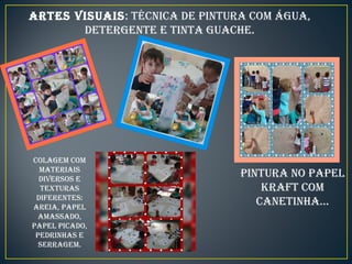 ARTES VISUAIS: TÉCNICA DE PINTURA COM ÁGUA,
DETERGENTE E TINTA GUACHE.
PINTURA NO PAPEL
KRAFT COM
CANETINHA...
COLAGEM COM
MATERIAIS
DIVERSOS E
TEXTURAS
DIFERENTES:
AREIA, PAPEL
AMASSADO,
PAPEL PICADO,
PEDRINHAS E
SERRAGEM.