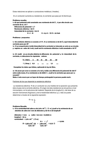 Estas relaciones se aplican a conductores metálicos ( lineales).

Si un conductor aumenta su resistencia, la corriente que pasa por él disminuye.

Problema resuelto:
1.-¿A qué potencial está conectada una resistencia de 50 Ω , si por ella circula una
corriente de 0, 5 A ?
   Diferencia de potencial = ¿ ?
   Resistencia eléctrica = 50 Ω
   Intensidad de la corriente = 0,5 A
                      V=I ·R          V = 0,5 A · 50 Ω = 25 Volt

Problemas propuestos:

1.- Un artefacto eléctrico se conecta a 9 V . Si su resistencia es de 60 Ω, ¿qué intensidad de
corriente pasa por él?
2.- Si un amperímetro (mide Intensidad de la corriente) se intercala en serie en un circuito
y registra un valor de 3 mA, ¿cuál será la resistencia eléctrica si está conectado a 10 V?


3.- Al medir en un circuito eléctrico la diferencia de potencial y la intensidad de la
corriente, se obtuvieron los siguientes valores:

              V ( Volt )     5     10     15      20      25     30

               l ( Amp. ) 0,3       ...    ....    ....    1,5    ....

 Completar los datos que faltan, aplicando la ley de Ohm.

4.- Un joven por error se conecta a la red y recibe una diferencia de potencial de 220 V
entre cada mano. Si su resistencia es de 5000 Ω , ¿cuál es la corriente que pasa por su
corazón?
Nota: si esto ocurre por un lapso de tiempo prolongado la persona puede morir.

Factores de los que depende la resistencia eléctrica

 La resistencia eléctrica R de un conductor es una medida de la oposición que presenta
éste al paso de la corriente eléctrica. El origen de ésta resistencia se encuentra a nivel
microscópico, en la estructura del material. Depende de la longitud (L), del área de su
sección transversal (A)(grosor) y de la resistividad eléctrica ( p ): ésto se puede
determinar a través de la siguiente expresión:

                       R = p· L
                             A

Problema Resuelto
1.- Si la resistividad del cobre es de 1,69 x 10-8 ( Ω m ),¿cuál es la resistencia de un
    alambre de cobre de 1 mm de diámetro y de 10 m de longitud?

  diámetro = 1 mm         radio = 0,5 mm = 0,0005 m
  longitud = 10 m
  resistividad = 1,69 x 10-8 ( Ω m)
                                       A = π · r2                     π = 3,1416
              R = 1,69 x 10 · 10 = 1,69 x 10-7 = 0,22 Ω
                           -8

                     7,85 x 10-7      7,85 x 10-7
 
