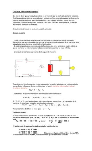 Circuitos de Corriente Continua

 Se puede decir que un circuito eléctrico es el trayecto por el cual va la corriente eléctrica.
En él se pueden encontrar generadores y receptores. Los generadores aportan la energía
necesaria para mantener la corriente eléctrica como pilas y baterías ; los receptores
consumen o disipan energía en forma de calor o luz como en las ampolletas, o bien en
movimiento como en los motores.

Encontramos circuitos en serie, en paralelo y mixtos.

Circuito en serie



 Un circuito en serie es aquél en que los dispositivos o elementos del circuito están
dispuestos uno a continuación del otro, de tal manera que la totalidad de la corriente pasa
a través de cada elemento sin división ni derivación.
 Si algún dispositivo se quema o deja de funcionar, los otros también lo harán debido a
que la corriente se interrumpe inmediatamente ( la resistencia se hace infinita).

 Un circuito en serie se representa de la siguiente manera:




Cuando en un circuito hay dos o más resistencias en serie, la resistencia total se calcula
sumando los valores de dichas resistencias, ya que la corriente eléctrica I en todo el
circuito es la misma :
                       Req = R1 + R2 + R3

La diferencia de potencial entre los extremos de la resistencias es:

              V1 = I · R1   ; V2 = I · R2 ; V3 = I · R3

Si V1, V2 y V3 son las tensiones entre los extremos respectivos y la intensidad de la
corriente I , igual para todas las resistencias, entonces:
               V = V1 + V2 + V3 = I · R1 + I · R2 + I · R3 = I · ( R1 + R2 + R3 )

Aplicando la ley de Ohm, se tiene que:     V = I · Req

Problema resuelto:

1.-Si se conectan tres resistencias en serie a una batería de 12 V, siendo el valor de cada
una de las resistencias igual a R1 = 4Ω , R2 = 6Ω y R3 = 8Ω , la intensidad de la corriente I
será:
     Req = 4Ω + 6Ω + 8Ω = 18Ω y como                I=V      I = 12 V = 0,66 A
                                                       R         18 Ω

Y la diferencia de potencial en cada una de las resistencias es:

        V1 = 0,66 A · 4Ω = 2,64 V
        V2 = 0,66 A · 6Ω = 3,96 V
        V3 = 0,66 A · 8Ω = 5,28 V            Si sumamos el potencial total debe darnos 12 V,
en este caso el valor es 11,88 V, valor aproximado que se considera correcto.
 