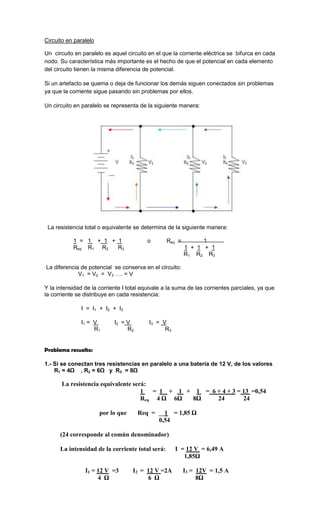 Circuito en paralelo

Un circuito en paralelo es aquel circuito en el que la corriente eléctrica se bifurca en cada
nodo. Su característica más importante es el hecho de que el potencial en cada elemento
del circuito tienen la misma diferencia de potencial.

Si un artefacto se quema o deja de funcionar los demás siguen conectados sin problemas
ya que la corriente sigue pasando sin problemas por ellos.

Un circuito en paralelo se representa de la siguiente manera:




 La resistencia total o equivalente se determina de la siguiente manera:

           1 = 1 + 1 + 1                  o       Req =         1
           Req R1 R2   R3                                 1 + 1 + 1
                                                          R1 R2 R3

La diferencia de potencial se conserva en el circuito:
             V1 = V2 = V3 …. = V

Y la intensidad de la corriente I total equivale a la suma de las corrientes parciales, ya que
la corriente se distribuye en cada resistencia:

               I = I1 + I2 + I3

               I1 = V       I2 = V        I3 = V
                    R1           R2             R3


Problema resuelto:

1.- Si se conectan tres resistencias en paralelo a una batería de 12 V, de los valores
    R1 = 4Ω , R2 = 6Ω y R3 = 8Ω

       La resistencia equivalente será:
                                     1  = 1 + 1 + 1 = 6 + 4 + 3 = 13 =0,54
                                     Req 4 Ω 6Ω  8Ω     24        24

                       por lo que     Req =     1 = 1,85 Ω
                                              0,54

      (24 corresponde al común denominador)

      La intensidad de la corriente total será:      I = 12 V = 6,49 A
                                                        1,85Ω

                I1 = 12 V =3        I2 = 12 V =2A         I3 = 12V = 1,5 A
                     4 Ω                 6 Ω                   8Ω
 