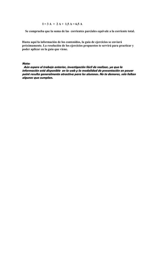 I = 3 A + 2 A + 1,5 A = 6,5 A

  Se comprueba que la suma de las corrientes parciales equivale a la corriente total.


Hasta aquí la información de los contenidos, la guía de ejercicios se enviará
próximamente. La resolución de los ejercicios propuestos te servirá para practicar y
poder aplicar en la guía que viene.



Nota:
 Aún espero el trabajo anterior, investigación fácil de realizar, ya que la
información está disponible en la web y la modalidad de presentación en power
point resulta generalmente atractiva para los alumnos. No te demores, solo faltan
algunos que cumplan.
 