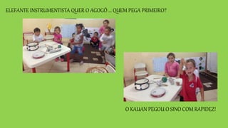 ELEFANTE INSTRUMENTISTA QUER O AGOGÔ ... QUEM PEGA PRIMEIRO?
O KAUAN PEGOU O SINO COM RAPIDEZ!
 