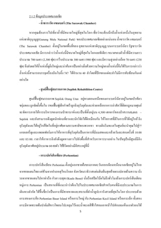 2.1.2 ข้อมูลประเทศมาเลเซีย
                 - ถาซาราวัค แซมเบอร์ (The Sarawak Chamber)
                    ้

        หากคุ ณต้องการไปเที่ ยวถ้ าที่ มีขนาดใหญ่ที่สุดในโลก เชื่ อว่าจะต้องนึ กถึ งถ้ าแห่ งหนึ่ งในอุทยาน
แห่ งชาติกุนุงมูลู(Gunung Mulu National Park) ของประเทศมาเลเซี ยอย่างแน่นอน ถ้ าซาราวัค แซมเบอร์
(The Sarawak Chamber) ตั้งอยู่ในเขตพื้นที่ของ อุทยานแห่ งชาติกุนุงมูลู บนเกาะบอร์ เนี ยว รัฐซาราวัค
ประเทศมาเลเซี ย มี การกล่าวว่าถ้ าแห่ งนี้ มีขนาดใหญ่ที่สุดในโลกเลยที เดี ยว ขนาดของตัวถ้ าที่ มีความยาว
ประมาณ 700 เมตร (2,300 ฟุต) กว้างประมาณ 300 เมตร (980 ฟุต) และมีความสู งอย่างน้อย 70 เมตร (230
ฟุต) จึงส่ งผลให้ถ้ าแห่งนี้ดูยงใหญ่และน่าค้นหาเป็ นอย่างยิงด้วยความใหญ่ของถ้ าแห่ งนี้ จึงได้รับการกล่าวว่า
                               ิ่                          ่
ถ้ าแห่ งนี้ สามารถบรรจุเครื่ องบินโบอิ้ง 747 ได้จานวน 40 ลาโดยที่ปีกของแต่ละลาไม่มีการทับซ้อนกันแต่
อย่างใด

                 - ศูนย์ ฟื้นฟูสมรรถภาพ (Sepilok Rehabilition Centre)

                                                   ่                                ่
        ศูนย์ฟ้ื นฟูสมรรถภาพ Sepilok Orang Utan อยูทางตอนเหนื อของเกาะบอร์ เนี ยวอยูในเขตป่ าเขียว
ชอุ่มของ ถูกจัดตั้งขึ้นใน 1964ฟื้ นฟูเด็กกาพร้าลูกลิงอุรังอุตงและช่วยเหลือจากการล่าสัตว์ที่ผิดกฎหมายศูนย์
                                                             ั
จะจัดการภายใต้การบริ หารของกรมป่ าซาบาห์ และเป็ นที่ ต้ งอยู่บน 4,300 เฮกตาร์ ของป่ าสงวนKabili –
                                                        ั
                                                                                            ่
Sepilok และยังสามารถดึ งดูดนักท่องเที่ยวและนักวิจยได้ดีเหมือนกัน ให้โอกาสที่ดีในการที่ได้อยูใกล้ ลิ ง
                                                 ั
อุรังอุตงและได้อยูใกล้ชิดในที่อยูอาศัยตามธรรมชาติของพวกเขา ทางเดินริ มทะเลในศูนย์จะนาคุณไปสู่ ??
        ั         ่              ่
แกลเลอรี่ ดูและแพลตฟอร์ มการให้อาหารที่อุรังอุตงเป็ นอาหารที่มีนมสดและกล้วยวันละสองครั้งที่ 10:00
                                               ั
และ 03:00. เวลาให้อาหารลิ งยังดึ ง ดู ดหางยาวไปยังพื้นที่ สาหรั บอาหารบางอย่าง ในปั จจุ ปันมี ศูนย์มีลิ ง
                 ่                                     ่
อุรังอุตงอาศัยอยูประมาณ 60-80ตัว ใช้ชีวตอย่างมีอิสระอยูที่นี่
        ั                              ิ

                 - เกาะเปอร์ เฮ็นเทียน (Perhentian)

        เกาะเปอร์ เฮ็นเทียน Perhentian ตั้งอยู่นอกชายฝั่งของภาคตะวันออกเฉี ยงเหนื อมาเลเซี ยอยู่ไม่ไกล
จากชายแดนไทย แค่ขามจากอาเภอสุ ไหงโกลก จังหวัดนราธิ วาสแผ่นดินผืนสุ ดท้ายตรงปลายด้ามขวาน นัง
                 ้                                                                        ่
รถจากชายแดนไปหาท่าเรื อ กัวลา เบซุ ท (Kuala Besut) นังเรื อสปี ดโบ๊ตไม่ถึงชัวโมงถึงเกาะเปอร์ เฮ็นเตียน
                                                     ่                      ่
หมู่เกาะ Perhentian เป็ นสถานที่ที่แนะนาว่าต้องไปในประเทศมาเลเซี ยสาหรับคนที่มีงบประมาณในการ
เดิ นทางจากัด ได้ข้ ึนชื่ อว่าเป็ นเกาะที่มีชายหาดและสถานที่ดาน้ าดูปะการังสวยที่สุดในโลก ประกอบด้วย
เกาะสองเกาะคือ Perhentian Basar Island หรื อเกาะใหญ่ กับ Perhentian Kecil Island หรื อเกาะเล็ก ทั้งสอง
เกาะมีหาดทรายต้นปาล์มสี ขาวโพลนโปะคลุมไว้และน้ าทะเลสี ฟ้าใสจนเอาหน้าไปส่ องจนเห็นเงาตัวเองได้
                                                      5
 
