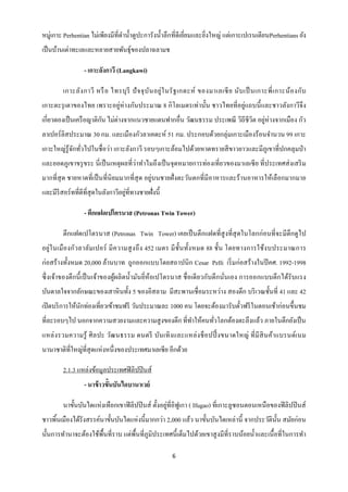 หมู่เกาะ Perhentian ไม่เพียงมีที่ดาน้ าดูปะการังน้ าลึกที่ดีเยี่ยมและยิงใหญ่ แต่เกาะเปเรนเตียนPerhentians ยัง
                                                                       ่
เป็ นบ้านเต่าทะเลและหลายสายพันธุ์ของปลาฉลามช

                  - เกาะลังกาวี (Langkawi)

         เกาะลัง กาวี หรื อ ไทรบุ รี ปั จ จุ บ ัน อยู่ ใ นรั ฐ เกดะห์ ของมาเลเซี ย นับ เป็ นเกาะพี่ เ กาะน้อ งกับ
เกาะตะรุ เตาของไทย เพราะอยู่ห่างกันประมาณ 8 กิ โลเมตรเท่านั้น ชาวไทยที่อยู่แถบนี้ และชาวลังกาวีจึง
เกี่ยวดองเป็ นเครื อญาติกน ไม่ต่างจากแนวชายแดนฟากอื่น วัฒนธรรม ประเพณี วิถีชีวิต อยูห่างจากเมือง กัว
                         ั                                                          ่
ลาเปอร์ลิสประมาณ 30 กม. และเมืองกัวลาเคดะห์ 51 กม. ประกอบด้วยกลุ่มเกาะเมืองร้อนจานวน 99 เกาะ
เกาะใหญ่รู้จกทัวไปในชื่ อว่า เกาะลังกาวี รอบๆเกาะล้อมไปด้วยหาดทรายสี ขาวยาวและมีภูเขาที่ปกคลุมป่ า
            ั ่
และยอดภูเขาขรุ ขระ นี่ เป็ นเหตุผลที่ว่าทาไมถึ งเป็ นจุดหมายการท่องเที่ยวของมาเลเซี ย ที่ประเทศส่ งเสริ ม
มากที่สุด ชายหาดที่เป็ นที่นิยมมากที่สุด อยู่บนชายฝั่ งตะวันตกที่มีอาหารและร้านอาหารให้เลือกมากมาย
                                    ่
และมีรีสอร์ ทที่ดีที่สุดในลังกาวีอยูที่ทางชายฝั่งนี้

                  - ตึกแฝดเปโตรนาส (Petronas Twin Tower)

         ตึกแฝดเปโตรนาส (Petronas Twin Tower) เคยเป็ นตึกแฝดที่สูงที่สุดในโลกก่อนที่จะมีตึกดูไป
อยู่ใ นเมื องกัวลาลัม เปอร์ มี ค วามสู ง ถึ ง 452 เมตร มี ช้ ันทั้ง หมด 88 ชั้น โดยทางการใช้ง บประมาณการ
ก่อสร้ างทั้งหมด 20,000 ล้านบาท ถูกออกแบบโดยสถาปนิก Cesar Pelli เริ่ มก่อสร้างในปี คศ. 1992-1998
ซึ่ งเจ้าของตึ กนี้ เป็ นเจ้าของผูผลิ ตน้ ามันยี่ห้อเปโตรนาส ชื่ อเดี ยวกับตึ กนั่นเอง การออกแบบตึกได้รับแรง
                                  ้
บันดาลใจจากลักษณะของเสาหิ นทั้ง 5 ของอิสลาม มีสะพานเชื่ อมระหว่าง สองตึก บริ เวณชั้นที่ 41 และ 42
เปิ ดบริ การให้นกท่องเที่ยวเข้าชมฟรี วันประมาณละ 1000 คน โดยจะต้องมารับตัวฟรี ในตอนเช้าก่อนขึ้นชม
                ั                                                        ๋
ที่ละรอบๆไป นอกจากความสวยงามและความสู งของตึก ที่ทาให้คนทัวโลกต้องตะลึงแล้ว ภายในตึกยังเป็ น
                                                          ่
แหล่ ง รวมความรู ้ ศิ ล ปะ วัฒนธรรม ดนตรี บันเทิ ง และแหล่ ง ช็ อปปิ้ งขนาดใหญ่ ที่ มี สิ นค้า แบรนด์เนม
นานาชาติที่ใหญ่ที่สุดแห่งหนึ่งของประเทศมาเลเซี ย อีกด้วย

         2.1.3 แหล่งข้อมูลประเทศฟิ ลิปปิ นส์
                  - นาข้ าวขั้นบันไดบานาเวย์

                                                    ่
         นาขั้นบันไดแห่งเทือกเขาฟิ ลิปปิ นส์ ตั้งอยูที่อิฟูเกา ( Ifugao) ที่เกาะลูซอนตอนเหนือของฟิ ลิปปิ นส์
ชาวพินเมืองได้รังสรรค์นาขั้นบันไดแห่งนี้มากกว่า 2,000 แล้ว นาขั้นบันไดเหล่านี้ จากประวัติน้ น สมัยก่อน
     ้                                                                                      ั
นั้นการทานาจะต้องใช้พ้ืนที่ราบ แต่พ้ืนที่ภูมิประเทศนี้ เต็มไปด้วยเขาสู งมีที่ราบน้อยน้ าและเนื้ อที่ในการทา

                                                       6
 