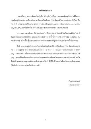 กิตติกรรมประกาศ

        รายงานโครงงานคอมพิ วเตอร์ ฉ บับ นี้ ส าเร็ จลุ ล่ วงไปด้วยความเมตตาช่ วยเหลื ออย่า งดี ยิ่ง จาก
ครู ชนิษฎา กาแพงทอง ครู ผสอนวิชาภาษาอังกฤษ โรงเรี ยนราชวินิต มัธยม ที่ให้คาแนะนาและคาปรึ กษาใน
                         ู้
การจัดทาโครงงาน และให้แนวทางในการสื บค้นหาข้อมูลและแนวทางการจัดทาและการตกแต่งลงผ่าน
Blog (WordPress) อีกทั้งเป็ นที่ปรึ กษาในด้านวิชาการและการจัดทาโครงงานคอมพิวเตอร์

        ขอขอบพระคุณครู โอฬาร คาจีน ครู ผสอนวิชาโครงงานคอมพิวเตอร์ โรงเรี ยนราชวินิต มัธยม ที่
                                        ู้
อนุมติเห็นชอบในการจัดทาโครงงานและให้คาแนะนา พร้อมทั้งชี้ แนวทางการจัดทาโครงร่ างและโครงงาน
    ั
คอมพิวเตอร์ น้ ี พร้อมทั้งยังชี้แนะแนวทางคิดหาค่าเฉลี่ยและสอนให้รู้จกการแก้ปัญหาที่เกิดขึ้นด้วยตนเอง
                                                                    ั

        ท้ายนี้ ขอขอบคุณนักเรี ยนกลุ่มตัวอย่าง ชั้นมัธยมศึกษาปี ที่ 5/5 โรงเรี ยนราชวินิต มัธยม จานวน 30
คน (ไม่ ร วมผู ้จ ัด ท า) ที่ ใ ห้ ค วามร่ ว มมื อ เป็ นอย่ า งดี ใ นการกรอกแบบสอบถามความต้ อ งการจาก
Blog 5 สถานที่ ท่องเที่ ยวยอดนิ ยมในแต่ละประเทศสมาชิ กอาเซี ยนและความร่ วมมื อในการทดลองใช้
Blog 5 สถานที่ท่องเที่ยวยอดนิ ยมในแต่ละประเทศสมาชิ กอาเซี ยน พร้อมกรอกแบบประเมินความพึงพอใจ
ในทันที ขอขอบพระคุ ณคุ ณพ่อ คุ ณแม่ ของคณะผูจดทา ที่ ให้คาปรึ กษาอย่างดี มาโดยตลอด ซึ่ งทางคณะ
                                            ้ั
ผูจดทาต้องขอขอบพระคุณเป็ นอย่างสู ง ณ ที่น้ ี
  ้ั




                                                                                     ธนัญญา เมนะเนตร
                                                                                       และ คณะผูจดทา
                                                                                                ้ั




                                                   ก
 