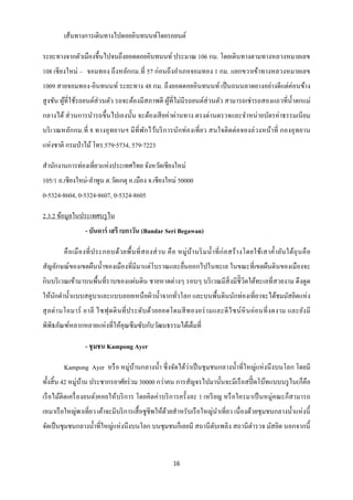 เส้นทางการเดินทางไปดอยอินทนนท์โดยรถยนต์

ระยะทางจากตัวเมืองขึ้นไปจนถึงยอดดอยอินทนนท์ ประมาณ 106 กม. โดยเดินทางตามทางหลวงหมายเลข
108 เชี ยงใหม่ – จอมทอง ถึงหลักกม.ที่ 57 ก่อนถึ งอาเภอจอมทอง 1 กม. แยกขวาเข้าทางหลวงหมายเลข
1009 สายจอมทอง-อินทนนท์ ระยะทาง 48 กม. ถึ งยอดดอยอินทนนท์ เป็ นถนนลาดยางอย่างดี แต่ค่อนข้าง
สู งชัน ผูที่ใช้รถยนต์ส่วนตัว รถจะต้องมีสภาพดี ผูที่ไม่มีรถยนต์ส่วนตัว สามารถเช่ ารถสองแถวที่น้ าตกแม่
          ้                                      ้
กลางได้ ส่ วนการนารถขึ้นไปเองนั้น จะต้องเสี ยค่าผ่านทาง ตรงด่านตรวจและจาหน่ ายบัตรค่าธรรมเนี ยม
บริ เวณหลักกม.ที่ 8 ทางอุ ทยานฯ มี ที่พกไว้บริ การนักท่องเที่ ย ว สนใจติ ดต่อจองล่ วงหน้าที่ กองอุ ทยาน
                                       ั
แห่งชาติ กรมป่ าไม้ โทร.579-5734, 579-7223

สานักงานการท่องเที่ยวแห่งประเทศไทย จังหวัดเชียงใหม่
105/1 ถ.เชียงใหม่-ลาพูน ต.วัดเกตุ อ.เมือง จ.เชียงใหม่ 50000
0-5324-8604, 0-5324-8607, 0-5324-8605

2.3.2 ข้อมูลในประเทศบรู ไน
                  - บันดาร์ เสรี เบกาวัน (Bandar Seri Begawan)

        คื อ เมื อ งที่ ป ระกอบด้ว ยพื้ น ที่ ส องส่ ว น คื อ หมู่ บ ้า นริ ม น้ า ที่ ก่ อ สร้ า งโดยใช้เ สาค้ า ยัน ใต้ถุ น คื อ
สัญลักษณ์ของเขตผืนน้ าของเมืองที่มีมาแต่โบราณและยื่นออกไปในทะเล ในขณะที่เขตผืนดิ นของเมืองจะ
กินบริ เวณเข้ามาบนพื้นที่ราบของแผ่นดิน ชายหาดต่างๆ รอบๆ บริ เวณมีสิ่งมีชิี วิตใต้ทะเลที่สวยงาม ดึ งดูด
ให้นกดาน้ าแบบสคูบาและแบบลอยเหนื อผิวน้ าจากทัวโลก และบนพื้นดินนักท่องเที่ยวจะได้ชมมัสยิดแห่ ง
    ั                                         ่
สุ ล ต่ า นโอมาร์ อาลี ไซฟุ ดดิ นที่ ป ระดับ ด้วยยอดโดมสี ท องอร่ า มและดี ไ ซน์ หิ นอ่ อนที่ ง ดงาม และยัง มี
พิพิธภัณฑ์หลากหลายแห่งที่ให้คุณซึ มซับกับวัฒนธรรมได้เต็มที่

                  - ชุ มชน Kampong Ayer

        Kampong Ayer หรื อ หมู่บานกลางน้ า ซึ่ งจัดได้วาเป็ นชุ มชนกลางน้ าที่ใหญ่แห่ งนึ งบนโลก โดยมี
                                ้                      ่
ทั้งสิ้ น 42 หมู่บาน ประชากรอาศัยร่ วม 30000 กว่าคน การสัญจรไปมานั้นจะมีเรื อสปี๊ ดโบ๊ทแบบบรู ไน(ก็คือ
                  ้
เรื อไม้ติดเครื่ องยนต์)คอยให้บริ การ โดยคิ ดค่าบริ การครั้ งละ 1 เหรี ยญ หรื อใครมาเป็ นหมู่คณะก็สามารถ
เหมาเรื อใหญ่พาเที่ยว เค้าจะมีบริ การเสื้ อชูชีพให้ดวยสาหรับเรื อใหญ่นาเที่ยว เนื่ องด้วยชุ มชนกลางน้ าแห่ งนี้
                                                    ้
จัดเป็ นชุมชนกลางน้ าที่ใหญ่แห่งนึงบนโลก บนชุมชนก็เลยมี สถานี ดบเพลิง สถานี ตารวจ มัสยิด นอกจากนี้
                                                               ั


                                                              16
 