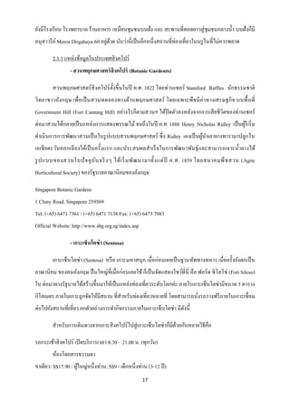 ยังมีโรงเรี ยน โรงพยาบาล ร้านอาหาร เหมือนชุมชนบนฝั่ง และ สะพานที่ทอดยาวสู่ ชุมชนกลางน้ า บนฝั่งก็มี
อนุสาวรี ย ์ Mercu Dirgahayu 60 อยูดวย นับว่านี่เป็ นอีกหนึ่งสถานที่ท่องเที่ยวในบรู ไนที่ไม่ควรพลาด
                                   ่ ้

        2.3.3 แหล่งข้อมูลในประเทศสิ งคโปร์
                 - สวนพฤกษศาสตร์ สิงคโปร์ (Botanic Gardents)

        สวนพฤกษศาสตร์ สิงคโปร์ ต้ งขึ้นในปี ค.ศ. 1822 โดยท่านเซอร์ Stamford Raffles นักธรรมชาติ
                                  ั
วิทยาชาวอังกฤษ เพื่ อเป็ นสวนทดลองทางด้านพฤกษศาสตร์ โดยเฉพาะพืช มี ค่าทางเศรษฐกิ จ บนพื้นที่
Government Hill (Fort Canning Hill) อย่างไรก็ตามสวนฯ ได้ปิดตัวลงหลังจากการเสี ยชี วิตของท่านเซอร์
ต่อมาสวนได้กลายเป็ นแหล่งการแสดงพรรณไม้ จนถึงในปี ค.ศ. 1888 Henry Nicholas Ridley เป็ นผูริเริ่ ม
                                                                                         ้
ดาเนินการการพัฒนาสวนเป็ นในรู ปแบบสวนพฤกษศาสตร์ ซึ่ ง Ridley เองเป็ นผูนาเอายางพารามาปลูกใน
                                                                       ้
เอเชี ยตะวันออกเฉี ยงใต้เป็ นครั้งแรก และประสบผลสาเร็ จในการพัฒนาพันธุ์และสามารถเจาะน้ ายางได้
รู ป แบบของสวนในปั จ จุ บ ัน จริ งๆ ได้ เ ริ่ มพัฒ นามาตั้ง แต่ ปี ค.ศ. 1859 โดยสมาคมพื ช สวน (Agric
Horticultural Society) ของรัฐบาลอาณานิคมของอังกฤษ

Singapore Botanic Gardens
1 Cluny Road, Singapore 259569
Tel: (+65) 6471 7361 / (+65) 6471 7138 Fax: (+65) 6473 7983
Official Website: http://www.sbg.org.sg/index.asp

                 - เกาะเซ็นโตซ่ า (Sentosa)

        เกาะเซ็นโตซ่ า (Sentosa) หรื อ เกาะมหาสนุก เมื่อก่อนเคยเป็ นฐานทัพทางทหาร เมื่อครั้งยังตกเป็ น
อาณานิคม ของคนอังกฤษ ปื นใหญ่ที่เมื่อก่อนเคยใช้ ก็เป็ นจัดแสดงโชว์ที่นี่ คือ ฟอร์ ด ซิ โลโซ่ (Fort Siloso)
ใน ต่อมาทางรัฐบาลได้สร้างขึ้นมาให้เป็ นแหล่งท่องเที่ยวระดับโลกค่ะ ภายใรเกาะเซ็นโตซ่ามีขนาด 5 ตาราง
กิโลเมตร ภายในเกาะถูกจัดให้มีสถาน ที่สาหรับท่องเที่ยวหลายที่ โดยสามารถนังรถรางฟรี ภายในเกาะเชื่ อม
                                                                        ่
ต่อไปยังสถานที่เที่ยว ยกตัวอย่างการทากิจกรรมภายในเกาะเซ็นโตซ่า มีดงนี้
                                                                  ั

        สาหรับการเดินทางจากเกาะสิ งคโปร์ ไปสู่ เกาะเซ็นโตซ่าก็มีดวยกันหลายวิธีคือ
                                                                 ้

รถกระเช้าสิ งคโปร์ เปิ ดบริ การเวลา 8:30 – 21.00 น. (ทุกวัน)
        ห้องโดยสารธรรมดา
ขาเดียว: S$17.90 / ผูใหญ่หนึ่ งท่าน; S$9 / เด็กหนึ่งท่าน (3-12 ปี )
                     ้
                                                      17
 