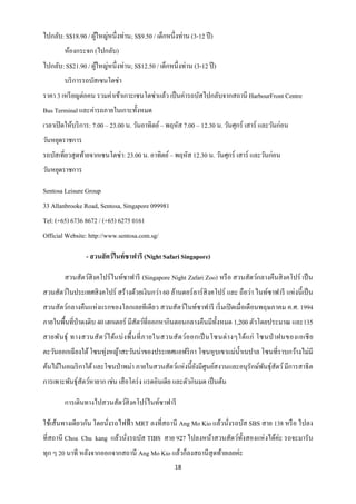 ไปกลับ: S$18.90 / ผูใหญ่หนึ่งท่าน; S$9.50 / เด็กหนึ่งท่าน (3-12 ปี )
                    ้
        ห้องกระจก (ไปกลับ)
ไปกลับ: S$21.90 / ผูใหญ่หนึ่งท่าน; S$12.50 / เด็กหนึ่งท่าน (3-12 ปี )
                    ้
        บริ การรถบัสเซนโตซ่า
ราคา 3 เหรี ยญต่อคน รวมค่าเข้าเกาะเซนโตซ่าแล้ว เป็ นค่ารถบัสไปกลับจากสถานี HarbourFront Centre
Bus Terminal และค่ารถภายในเกาะทั้งหมด
เวลาเปิ ดให้บริ การ: 7.00 – 23.00 น. วันอาทิตย์ – พฤหัส 7.00 – 12.30 น. วันศุกร์ เสาร์ และวันก่อน
วันหยุดราชการ
รถบัสเที่ยวสุ ดท้ายจากเซนโตซ่า: 23.00 น. อาทิตย์ – พฤหัส 12.30 น. วันศุกร์ เสาร์ และวันก่อน
วันหยุดราชการ

Sentosa Leisure Group
33 Allanbrooke Road, Sentosa, Singapore 099981
Tel: (+65) 6736 8672 / (+65) 6275 0161
Official Website: http://www.sentosa.com.sg/

                 - สวนสั ตว์ไนท์ซาฟารี (Night Safari Singapore)

        สวนสัตว์สิงคโปร์ ไนท์ซาฟารี (Singapore Night Zafari Zoo) หรื อ สวนสัตว์กลางคืนสิ งคโปร์ เป็ น
สวนสัตว์ในประเทศสิ งคโปร์ สร้างด้วยเงินกว่า 60 ล้านดอร์ ลาร์ สิงคโปร์ และ ถือว่า ไนท์ซาฟารี แห่ งนี้ เป็ น
สวนสัตว์กลางคืนแห่ งแรกของโลกเลยทีเดียว สวนสัตว์ไนท์ซาฟารี เริ่ มเปิ ดเมื่อเดือนพฤษภาคม ค.ศ. 1994
ภายในพื้นที่ป่าดงดิบ 40 เฮกเตอร์ มีสัตว์ที่ออกหากินตอนกลางคืนมีท้ งหมด 1,200 ตัวโดยประมาณ และ135
                                                                  ั
สายพัน ธุ์ ทางสวนสั ต ว์ไ ด้แ บ่ ง พื้ น ที่ ภ ายในสวนสั ต ว์อ อกเป็ นโซนต่ า งๆได้แ ก่ โซนป่ าฝนของเอเชี ย
ตะวันออกเฉี ยงใต้ โซนทุ่งหญ้าสะวันน่าของประเทศแอฟริ กา โซนหุ บเขาแม่น้ าเนปาล โซนที่ราบกว้างไม่มี
ต้นไม้ในอเมริ กาใต้ และโซนป่ าพม่า ภายในสวนสัตว์แห่งนี้ยงมีศูนย์สงวนและอนุรักษ์พนธุ์สัตว์ มีการสาธิ ต
                                                        ั                       ั
การเพาะพันธุ์สัตว์หายาก เช่น เสื อโคร่ ง แรดอินเดีย และตัวกินมด เป็ นต้น

        การเดินทางไปสวนสัตว์สิงคโปร์ไนท์ซาฟารี

ใช้เส้นทางเดียวกัน โดยนังรถไฟฟ้ า MRT ลงที่สถานี Ang Mo Kio แล้วนังรถบัส SBS สาย 138 หรื อ ไปลง
                        ่                                         ่
ที่สถานี Choa Chu kang แล้วนังรถบัส TIBS สาย 927 ไปลงหน้าสวนสัตว์ท้ งสองแห่ งได้ค่ะ รถจะมารับ
                             ่                                      ั
ทุก ๆ 20 นาที หลังจากออกจากสถานี Ang Mo Kio แล้วก็ลงสถานีสุดท้ายเลยค่ะ
                                                    18
 