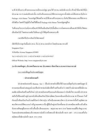 นาที ตัวห้องกระเช้า ออกแบบมาเหมื อนแคปซู ล จุ คนได้ 28 คน แต่ ป กติ เวลานั่ง เจ้า หน้า ที่ จะจัดให้นั่ง
ประมาณ 10-15 คนต่อห้องเท่านั้น ภายในห้องออกแบบได้สวยงานหรู หราล้ าสมัย แอร์ เย็นสบาย มีบริ การ
Package แบบ Dinner ในแคปซู ลได้เลยด้วย จะมีโต๊ะทานข้าวแบบยาวๆ นังกันได้หลายคน และก็มีอาหาร
                                                                ่
                                                                             ่ ้
เสิ ร์ฟด้วย โดยเข้าไปดูที่เว็บไซต์ได้ซ่ ึงจะมี Package แบบ Dinner ในแคปซูลอยูดวย

วิวด้านบนในระหว่างนังกระเช้าจะทาให้เห็นเมืองสิ งคโปร์ ท้ งเมือง การนังตอนกลางคืนจะทาให้เห็นไฟของ
                    ่                                    ั           ่
เมืองสิ งคโปร์ โดยสามารถเดินไปเดินมา ดูววได้ทุกด้านของกระเช้า
                                        ิ

        เวลาเปิ ดให้บริ การสิ งคโปร์ฟลายเออร์

เปิ ดให้บริ การทุกวันตั้งแต่ 8:30 น. ถึง 22.30 น.เวลาบริ การโดยประมาณ 30 นาที
Singapore Flyer
30 Raffles Avenue Singapore 039803
Tel: (+65) 6333 3311 / (+65) 6734 8829 / (+65) 6339 9167
Official Website: http://www.singaporeflyer.com/

2.4 ประเทศกัมพูชา, ประเทศเวียดนาม และ ประเทศลาว จัดหาโดย น.ส.กนกวรรณ อาจวงษ์

        2.4.1 แหล่งข้อมูลในประเทศกัมพูชา

                  - ปราสาทบันทายสรี

                                                                  ่
        ปราสาทบันทายสรี ( Banteay Srei ) เป็ นปราสาทหิ นที่ถือได้วางดงามที่สุดในประเทศกัมพูชา มี
ความกลมกลืนอย่างสมบูรณ์ และเป็ นปราสาทแห่งเดียวที่สร้างเสร็ จแล้วกว่า 1000 ปี แต่ลวดลายก็ยงมีความ
                                                                                          ั
คมชัด เหมือนกับสร้างเสร็ จใหม่ ๆปราสาทบันทายสรี ยกตามสาเนี ยงเขมรว่า บันเตียไสร หมายถึง ปราสาท
สตรี หรื อป้ อมสตรี อยูห่างจากตัวเมืองเสี ยมเรี ยบไปทางทิศตะวันออกเฉี ยงเหนื อประมาณ 30 กิโลเมตร ใกล้
                       ่
กับแม่น้ าเสี ยมเรี ยบในบริ เวณที่เรี ยกว่า อิศวรปุระ หรื อเมืองของพระอิศวร ปราสาทแห่ งนี้ สร้ างอุทิศถวาย
พระอิศวรภายใต้พระนามว่า ตรี ภูวนมเหศวร หรื อ ผูเ้ ป็ นใหญ่แห่งโลกทั้งสาม ปราสาทมีขนาดเล็ก สร้างด้วย
หิ นทรายสี ชมพูซ่ ึ งหายาก สร้างขึ้นเมื่อ เดือนเมษายน – พฤษภาคม พ.ศ. 1510 โดยพราหมณ์ชื่อ ยัชญวราหะ
ในตอนปลายของสมัยพระเจ้าราเชนทรวรมันที่ 2 (หรื อพระเจ้า ชัยวรมันที่ 4 พ.ศ. 1487 – 1511) และเสร็ จใน
สมัยพระเจ้าชัยวรมันที่ 5 (พ.ศ. 1511-1554)



                                                   20
 