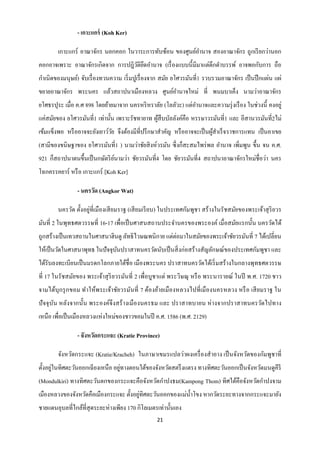 - เกาะแกร์ (Koh Ker)

        เกาะแกร์ อาณาจักร นอกคอก ในวาระการทับซ้อน ของศูนย์อานาจ สองอาณาจักร ถูกเรี ยกว่านอก
คอกอาจเพราะ อาณาจักรเกิดจาก การปฎิวติยดอานาจ (เรื่ องแบบนี้มีมาแต่ดึกดาบรรพ์ อาจพอกับการ ถือ
                                   ั ึ
กาเนิดของมนุษย์) จับเรื่ องทวนความ เริ่ มปูเรื่ องจาก สมัย ยโศวรมันที่1 รวบรวมอาณาจักร เป็ นปึ กแผ่น แผ่
ขยายอาณาจักร พระนคร แล้วสถาปนาเมืองหลวง ศูนย์อานาจใหม่ ที่ พนมบาเค็ง นามว่าอาณาจักร
ยโศธรปุระ เมื่อ ค.ศ 898 โดยย้ายมาจาก นครหริ หราลัย (โลลัวะ) แต่อานาจและความรุ่ งเรื อง ในช่วงนี้ คงอยู่
แค่สมัยของ ยโศวรมันที่1 เท่านั้น เพราะรัชทายาท ผูสืบบัลลังค์คือ หรรษาวรมันที่1 และ อีสานวรมันที่2ไม่
                                                 ้
เข้มแข็งพอ หรื ออาจจะยังเยาว์วย จึงต้องมีที่ปรึ กษาสาคัญ หรื ออาจจะเป็ นผูสาเร็ จ ราชการแทน เป็ นอาเขย
                              ั                                           ้
(สามีของขนิษฐาของ ยโศวรมันที่1 ) นามว่าชัยสิ งห์วรมัน ซึ่ งก็สะสมไพร่ พล อานาจ เพิ่มพูน ขึ้น จน ค.ศ.
921 ก็สถาปนาตนขึ้นเป็ นกษัตริ ยนามว่า ชัยวรมันที่4 โดย ชัยวรมันที่4 สถาปนาอาณาจักรใหม่ชื่อว่า นคร
                               ์
โฉกครรคยาร์ หรื อ เกาะแกร์ [Koh Ker]

                - นครวัด (Angkor Wat)

        นครวัด ตั้งอยู่ที่เมืองเสี ยมราฐ (เสี ยมเรี ยบ) ในประเทศกัมพูชา สร้ างในรัชสมัยของพระเจ้าสุ ริยวร
มันที่ 2 ในพุทธศตวรรษที่ 16-17 เพื่อเป็ นศาสนสถานประจานครของพระองค์ เมื่อสมัยแรกนั้น นครวัดได้
ถูกสร้างเป็ นเทวสถานในศาสนาฮินดู ลัทธิ ไวษณพนิกาย แต่ต่อมาในสมัยของพระเจ้าชัยวรมันที่ 7 ได้เปลี่ยน
ให้เป็ นวัดในศาสนาพุทธ ในปั จจุบนปราสาทนครวัดนับเป็ นสิ่ งก่อสร้างสัญลักษณ์ของประเทศกัมพูชา และ
                                ั
ได้รับลงทะเบียนเป็ นมรดกโลกภายใต้ชื่อ เมืองพระนคร ปราสาทนครวัดได้เริ่ มสร้างในกลางพุทธศตวรรษ
ที่ 17 ในรัชสมัยของ พระเจ้าสุ ริยวรมันที่ 2 เพื่อบูชาแด่ พระวิษณุ หรื อ พระนารายณ์ ในปี พ.ศ. 1720 ชาว
จามได้บุกรุ กขอม ทาให้พระเจ้าชัยวรมันที่ 7 ต้องย้ายเมืองหลวงไปที่เมืองนครหลวง หรื อ เสี ยมราฐ ใน
ปั จจุ บน หลังจากนั้น พระองค์จึงสร้ างเมื องนครธม และ ปราสาทบายน ห่ างจากปราสาทนครวัดไปทาง
        ั
เหนือ เพื่อเป็ นเมืองหลวงแห่งใหม่ของชาวขอมในปี ค.ศ. 1586 (พ.ศ. 2129)

                - จังหวัดกระแจะ (Kratie Province)

        จังหวัดกระแจะ (Kratie/Kracheh) ในภาษาเขมรแปลว่าผงเครื่ องสาอาง เป็ นจังหวัดของกัมพูชาที่
       ่                           ่
ตั้งอยูในทิศตะวันออกเฉี ยงเหนือ อยูทางตอนใต้ของจังหวัดสตรึ งแตรง ทางทิศตะวันออกเป็ นจังหวัดมนดูคีรี
(Mondulkiri) ทางทิศตะวันตกของกระแจะคือจังหวัดกาปงธม(Kampong Thom) ทิศใต้คือจังหวัดกาปงจาม
                                         ่
เมืองหลวงของจังหวัดคือเมืองกระแจะ ตั้งอยูทิศตะวันออกของแม่น้ าโขง หากวัดระยะทางจากกระแจะมายัง
ชายแดนอุบลที่ไกล้ที่สุดระยะห่างเพียง 170 กิโลเมตรเท่านั้นเอง
                                                  21
 