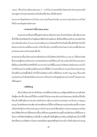 18.00 น. ใช้เวลาในการเดินทางประมาณ 15 – 16 ชัวโมง ส่ วนขากลับมีรถโดยสารประจาทางออกจากหน้า
                                             ่
สถานทูตลาวในกรุ งฮานอยกลับนครเวียงจันทน์อีกวันละหนึ่งเที่ยวเช่นกัน

ทางอากาศ ปั จจุ บ ัน มี ส ายการบิ น ไทย สายการบิ น ไทยแอร์ เ อเชี ย และสายการบิ น เวีย ดนาม แอร์ ไ ลน์
ให้บริ การเยวบินสู่ สนามบินฮานอย

                 - ทะเลสาบฮว่านเกียม (Hoan Kiem)
                                  ๋

        ทะเลสาบฮว่านเกี๋ยมแห่งนี้ต้ งอยูบริ เวณใจกลางเมืองเก่าฮานอย สาหรับนักเดินทางที่มาเยือนฮานอย
                                    ั ่
ซึ่ งไม่ได้มากับบริ ษททัวร์ ส่วนใหญ่นิยมหาที่พกในบริ เวณเมืองเก่า ที่เปรี ยบได้กบถนนข้าวสารของเมืองไทย
                     ั                        ั                                 ั
เพราะมีเกสต์เอาส์ และโรงแรมราคาประหยัดมากมาย มีเอเย่นต์ทวร์ สาหรั บเลื อกซื้ อแพ็คเก็จทัวร์ หรื อตัว
                                                        ั                                          ๋
เดิ นทางภายในประเทศทั้งทางรถบัส รถไฟ เครื่ องบิ น และยังมี ร้านจาหน่ ายอาหารประเภทพื้นเมืองและ
ตะวันตกมากมาย และร้านขายของที่ระลึก

ทะเลสาบฮว่านเกี๋ยม มีตานานเล่าขานสื บต่อกันมาว่าครั้งอดีตพระเจ้าเลไทโต (Le Thai Yo) ได้นาดาบวิเศษ
                 ั
ซึ่ งนามาต่อสู ้กบพวกหมิงจนสามารถปลดปล่อยประเทศให้อิสระแล้ว พระองค์ทรงเรื อไปกลางทะเลสาบ
เพื่อคืนดาบวิเศษให้กบเต่าศักดิ์สิทธิ์ และกล่าวกันว่าเต่าได้ข้ ึนมาฉกดาบไปจักพระหัตถ์ของพระองค์ แล้ว
                    ั
หายไปในทะเลสาบ อันเป็ นเหตุให้ทะเลสาบแห่ งนี้ มีชื่อว่า ทะเลสาบคืนดาบ หากมองไปกลางทะเลสาบจะ
เห็นเจดียโบราณโผล่ข้ ึนพ้นน้ า สร้างขึ้นในสมัยศตวรรษที่ 18 มีชื่อเรี ยกว่า ทาพรัว (Thap Rua) ซึ่ งหมายถึง
         ์
หอคอยเต่า และในปั จจุ บนยังมี หลายคนบอกว่า เห็ นเต่าขนาดใหญ่อยู่ใ นทะเลสาบแห่ งนี้ โดยเฉพาะช่ วง
                       ั
เปลี่ยนฤดูกาล

                 - เจดีย์เทียนมู่

        เมืองเว้ อดีตนครจักรพรรดิหรื อพระราชวังที่จกรพรรดิยาลอง องค์ปฐมกษัตริ ยแห่ งราชวงศ์เหวียน
                                                   ั                           ์
เป็ นผูสถาปนาขึ้น เมืองแห่ งนี้ ได้รับการบันทึกไว้หลังจากอาณาจักรจามปาล่มสลายลง เดิ มเมืองเว้น้ นเป็ น
       ้                                                                                        ั
เมื องเล็ กๆที่ ต้ ง อยู่ใ จกลางของประเทศเวีย ดนาม อยู่ใ นความปกครองของขุนนางเหวีย นฮวาง (Nguyen
                   ั
Hoang) ในแผ่นดินของราชวงศ์เล แต่ราชวงศ์ปกครองได้ไม่นานก็เกิดสงครามแบ่งแยกดินแดนขึ้น ทางตอน
เหนื อตกไปอยู่ในการปกครองของขุนนางตริ งห์ และทางตอนใต้ตกอยู่ในการปกครองของขุนนางเหวียน
ต่อมาได้ขดแย้งกันและได้เกิดสงครามขึ้นมา พี่นองตระกูลเตยเซิ นก่อกบฏขึ้นและยึดเวียดนามได้ท้ งหมด เห
         ั                                  ้                                             ั
                          ั                                         ้                   ่
วียนฉวางหรื อที่คนไทยรู ้จกพระองค์ในชื่อว่า องเชียงสื อ ซึ่ งเป็ นผูปกครองเวียดนามใต้อยูในขณะนั้น จึงได้ล้ ี
ภัยมาพึ่งพระบรมโพธิสมภารในพระบาทสมเด็จพระพุทธยอดฟ้ าจุฬาโลกนานถึง 4 ปี แล้วกลับมาปราบกบฏ

                                                    24
 