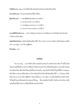 หัวข้ อโครงงาน : Blog 5 สถานที่ท่องเที่ยวยอดนิยมในแต่ละประเทศสมาชิกอาเซี ยน

ประเภทโครงงาน : โครงงานคอมพิวเตอร์เพื่อการศึกษา

ผู้เสนอโครงงาน : 1. นายกฤดิพฒน์ ชูนามชัย ม.5/5 เลขที่ 10
                            ั
                     2. น.ส.กชกร ทะสา ม.5/5 เลขที่ 22
                     3. น.ส.ธนัญญา เมนะเนตร ม.5/5 เลขที่ 32
                     4. น.ส.กนกวรรณ อาจวงษ์ ม.5/5 เลขที่ 34

อาจารย์ ทปรึกษาโครงงาน : นางสาว ชนิษฎา กาแพงทอง อาจารย์กลุ่มสาระการเรี ยนรู ้ภาษาต่างประเทศ
         ี่
โรงเรี ยนราชวินิต มัธยม

กลุ่มนักเรี ยนตัวอย่ าง : นักเรี ยนชั้นมัธยมศึกษาปี ที่ 5 ห้อง 5 จานวน 30 คน โรงเรี ยนราชวินิต มัธยม แบ่งเป็ น
ชาย 13 คน หญิง 17 คน (ไม่รวมผูจดทา)
                              ้ั

ปี การศึกษา : 2555



                                                 บทคัดย่ อ

        โครงงาน Blog 5 สถานที่ ท่องเที่ ย วยอดนิ ย มในแต่ล ะประเทศสมาชิ ก อาเซี ยน นี้ จัดขึ้ นโดยมี
วัตถุ ประสงค์เพื่อเป็ นแนวทางการใช้เทคโนโลยีสารสนเทศ ในการสื บค้นข้อมูลด้านการท่องเที่ยวในกลุ่ม
ประเทศสมาชิกอาเซียนโดยใช้ Blog เป็ นสื่ อกลางโดยสร้าง Blog ด้วยเว็บไซต์สาเร็ จรู ปที่มีชื่อว่า Wordpress
พร้ อมทั้งแนะนาสถานที่ท่องเที่ยวภายในอาเซี ยนให้แก่นกเรี ยนชั้นมัธยมศึกษาปี ที่ 5/ 5 โรงเรี ยนราชวินิต
                                                    ั
มัธยม จานวน 30 คน (ไม่รวมผูจดทา) โดยแบ่งเป็ นชาย 13 คน หญิง 17 คน เป็ นกลุ่มเป้ าหมายหลัก โดยจะ
                           ้ั
ให้กลุ่มเป้ าหมายเป็ นกลุ่มตัวอย่างทดลองใช้ Blog ที่ทางกลุ่มจัดทาโดยขึ้น โดยมีแบบประเมินความพึง
พอใจเป็ นตัวชี้วดว่าโครงงานที่จดทาขึ้นมีความสาเร็ จหรื อไม่
                ั              ั




                                                      ข
 